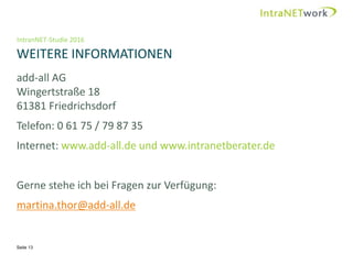 IntranNET-Studie 2016
WEITERE INFORMATIONEN
Seite 13
add-all AG
Wingertstraße 18
61381 Friedrichsdorf
Telefon: 0 61 75 / 79 87 35
Internet: www.add-all.de und www.intranetberater.de
Gerne stehe ich bei Fragen zur Verfügung:
martina.thor@add-all.de
 