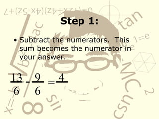 Step 1: Subtract the numerators.  This sum becomes the numerator in your answer. 13 6 - 9 6 = 4 