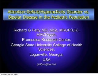Attention-Deficit/Hyperactivity Disorder vs.
        Bipolar Disease in the Pediatric Population

             Richard G Petty MD, MSc, MRCP(UK),
                          MRCPsych,
                  Promedica Research Center,
            Georgia State University College of Health
                           Sciences,
                      Loganville, Georgia,
                              USA
                           rpettyus@aol.com



Sunday, July 26, 2009
 