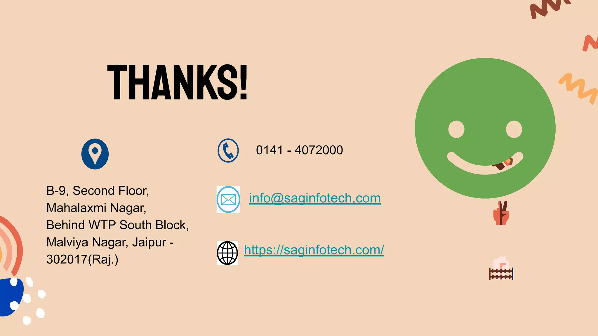 Thanks!
B-9, Second Floor,
Mahalaxmi Nagar,
Behind WTP South Block,
Malviya Nagar, Jaipur -
302017(Raj.)
0141 - 4072000
info@saginfotech.com
https://saginfotech.com/
 