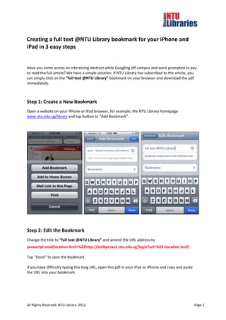 Creating a full text @NTU Library bookmark for your iPhone and
iPad in 3 easy steps


Have you come across an interesting abstract while Googling off-campus and were prompted to pay
to read the full article? We have a simple solution. If NTU Library has subscribed to the article, you
can simply click on the “full text @NTU Library” bookmark on your browser and download the pdf
immediately.



Step 1: Create a New Bookmark
Open a website on your iPhone or iPad browser, for example, the NTU Library homepage
www.ntu.edu.sg/library and tap button to “Add Bookmark”.




Step 2: Edit the Bookmark
Change the title to “full text @NTU Library” and amend the URL address to
javascript:void(location.href=%22http://ezlibproxy1.ntu.edu.sg/login?url=%22+location.href)

Tap “Done” to save the bookmark.

If you have difficulty typing this long URL, open this pdf in your iPad or iPhone and copy and paste
the URL into your bookmark.




All Rights Reserved. NTU Library. 2012                                                                 Page 1
 