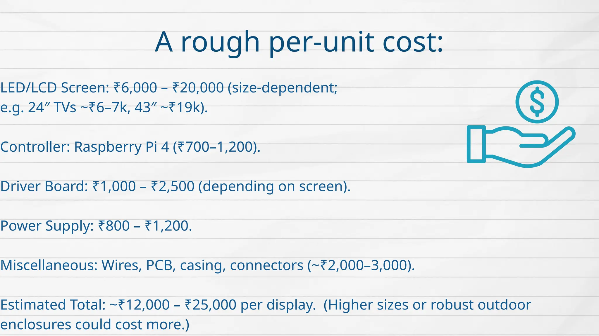 A rough per-unit cost:
LED/LCD Screen: ₹6,000 – ₹20,000 (size-dependent;
e.g. 24″ TVs ~₹6–7k, 43″ ~₹19k).
Controller: Raspberry Pi 4 (₹700–1,200).
Driver Board: ₹1,000 – ₹2,500 (depending on screen).
Power Supply: ₹800 – ₹1,200.
Miscellaneous: Wires, PCB, casing, connectors (~₹2,000–3,000).
Estimated Total: ~₹12,000 – ₹25,000 per display. (Higher sizes or robust outdoor
enclosures could cost more.)
 