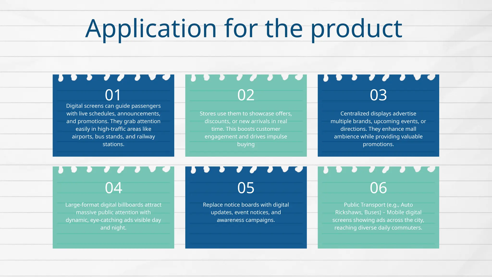 Digital screens can guide passengers
with live schedules, announcements,
and promotions. They grab attention
easily in high-traffic areas like
airports, bus stands, and railway
stations.
Stores use them to showcase offers,
discounts, or new arrivals in real
time. This boosts customer
engagement and drives impulse
buying
Centralized displays advertise
multiple brands, upcoming events, or
directions. They enhance mall
ambience while providing valuable
promotions.
Large-format digital billboards attract
massive public attention with
dynamic, eye-catching ads visible day
and night.
Replace notice boards with digital
updates, event notices, and
awareness campaigns.
Public Transport (e.g., Auto
Rickshaws, Buses) – Mobile digital
screens showing ads across the city,
reaching diverse daily commuters.
01 02 03
05
04 06
Application for the product
 