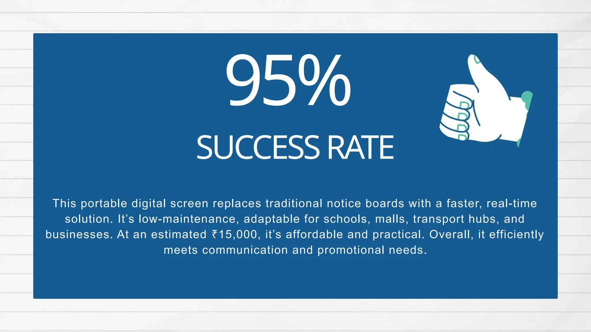 95%
This portable digital screen replaces traditional notice boards with a faster, real-time
solution. It’s low-maintenance, adaptable for schools, malls, transport hubs, and
businesses. At an estimated 15,000, it’s affordable and practical. Overall, it efficiently
₹
meets communication and promotional needs.
SUCCESSRATE
 