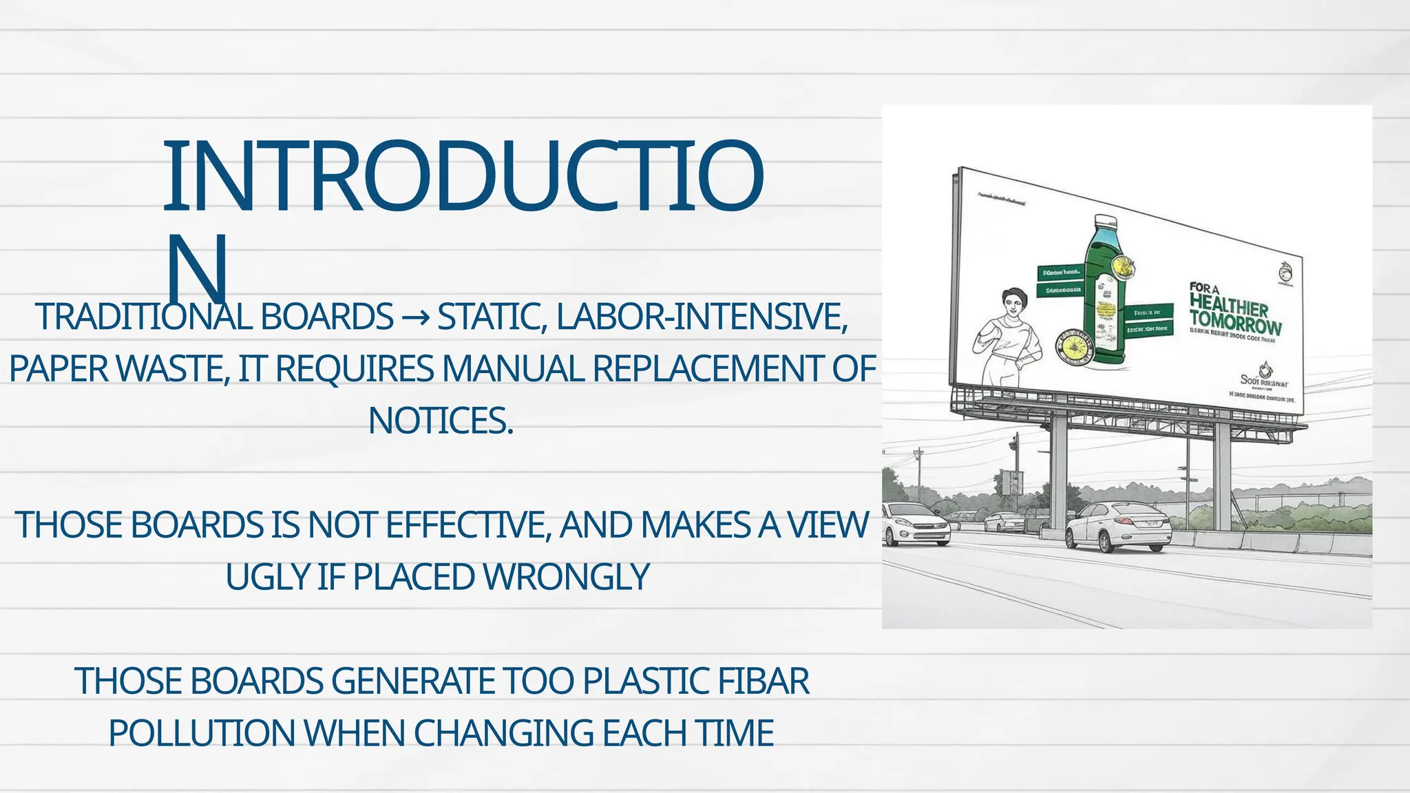 INTRODUCTIO
N
TRADITIONALBOARDS STATIC,LABOR-INTENSIVE,
→
PAPERWASTE,ITREQUIRESMANUALREPLACEMENTOF
NOTICES.
THOSEBOARDSISNOTEFFECTIVE,ANDMAKESAVIEW
UGLYIFPLACEDWRONGLY
THOSEBOARDSGENERATETOOPLASTICFIBAR
POLLUTIONWHENCHANGINGEACHTIME
 