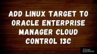 ADD LINUX TARGET TO
ORACLE ENTERPRISE
MANAGER CLOUD
CONTROL 13C
 