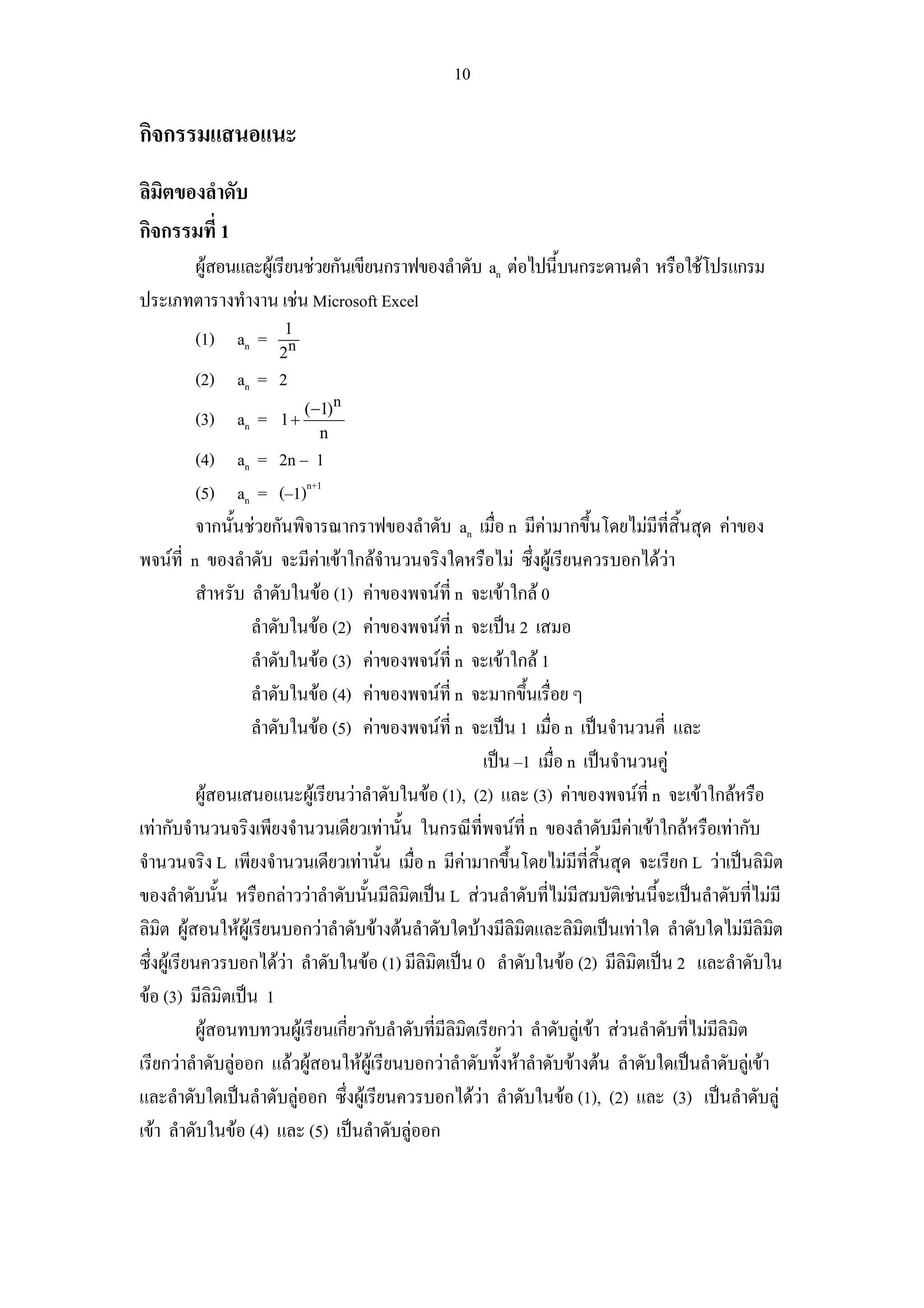 10

กิจกรรมแสนอแนะ
ลิมิตของลําดับ
กิจกรรมที่ 1
      ผูสอนและผูเรียนชวยกันเขียนกราฟของลําดับ an ตอไปนี้บนกระดานดํา หรือใชโปรแกรม
ประเภทตารางทํางาน เชน Microsoft Excel
                       1
         (1) an =
                      2n
         (2) an = 2
                           (−1)n
         (3) an =     1+
                             n
            (4) an = 2n – 1
            (5) an = (–1)n+1
            จากนั้นชวยกันพิจารณากราฟของลําดับ an เมื่อ n มีคามากขึ้นโดยไมมีที่สิ้นสุด คาของ
พจนที่ n ของลําดับ จะมีคาเขาใกลจํานวนจริงใดหรือไม ซึ่งผูเรียนควรบอกไดวา
            สําหรับ ลําดับในขอ (1) คาของพจนที่ n จะเขาใกล 0
                    ลําดับในขอ (2) คาของพจนที่ n จะเปน 2 เสมอ
                    ลําดับในขอ (3) คาของพจนที่ n จะเขาใกล 1
                    ลําดับในขอ (4) คาของพจนที่ n จะมากขึนเรื่อย ๆ
                                                                ้
                    ลําดับในขอ (5) คาของพจนที่ n จะเปน 1 เมื่อ n เปนจํานวนคี่ และ
                                                         เปน –1 เมื่อ n เปนจํานวนคู
            ผูสอนเสนอแนะผูเรียนวาลําดับในขอ (1), (2) และ (3) คาของพจนที่ n จะเขาใกลหรือ
เทากับจํานวนจริงเพียงจํานวนเดียวเทานั้น ในกรณีที่พจนที่ n ของลําดับมีคาเขาใกลหรือเทากับ
จํานวนจริง L เพียงจํานวนเดียวเทานั้น เมื่อ n มีคามากขึ้นโดยไมมีที่สนสุด จะเรียก L วาเปนลิมิต
                                                                              ิ้
ของลําดับนั้น หรือกลาววาลําดับนั้นมีลิมิตเปน L สวนลําดับที่ไมมีสมบัติเชนนี้จะเปนลําดับที่ไมมี
ลิมิต ผูสอนใหผูเรียนบอกวาลําดับขางตนลําดับใดบางมีลิมิตและลิมตเปนเทาใด ลําดับใดไมมีลิมต
                                                                           ิ                           ิ
ซึ่งผูเรียนควรบอกไดวา ลําดับในขอ (1) มีลิมิตเปน 0 ลําดับในขอ (2) มีลิมิตเปน 2 และลําดับใน
ขอ (3) มีลิมิตเปน 1
            ผูสอนทบทวนผูเรียนเกี่ยวกับลําดับที่มีลิมิตเรียกวา ลําดับลูเขา สวนลําดับที่ไมมีลิมิต
เรียกวาลําดับลูออก แลวผูสอนใหผูเรียนบอกวาลําดับทั้งหาลําดับขางตน ลําดับใดเปนลําดับลูเขา
และลําดับใดเปนลําดับลูออก ซึ่งผูเรียนควรบอกไดวา ลําดับในขอ (1), (2) และ (3) เปนลําดับลู
เขา ลําดับในขอ (4) และ (5) เปนลําดับลูออก
 
