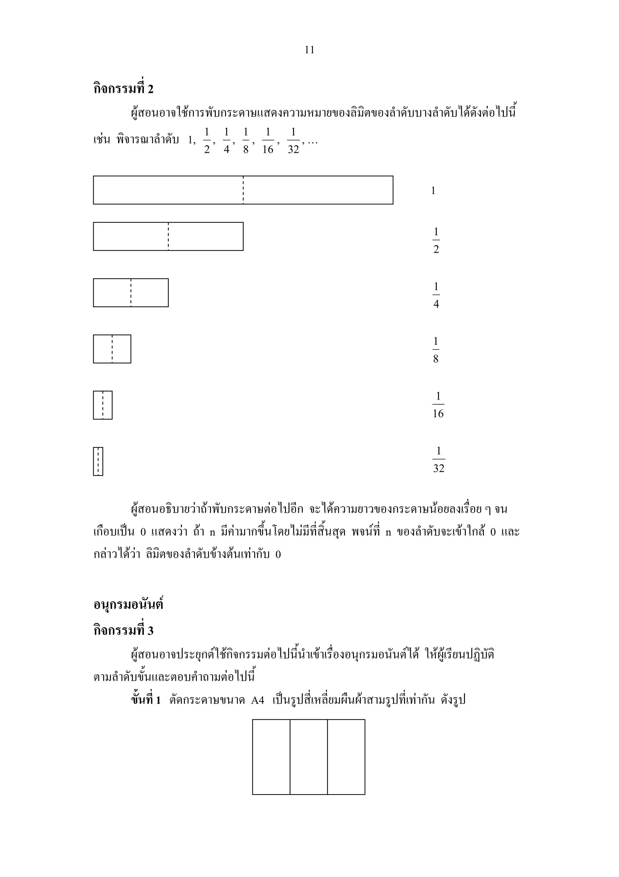 11

กิจกรรมที่ 2
        ผูสอนอาจใชการพับกระดาษแสดงความหมายของลิมิตของลําดับบางลําดับไดดังตอไปนี้
                        1       1       1       1        1
เชน พิจารณาลําดับ 1,       ,       ,       ,        ,        ,…
                        2       4       8       16       32


                                                                         1

                                                                          1
                                                                          2


                                                                          1
                                                                          4


                                                                          1
                                                                          8


                                                                           1
                                                                          16


                                                                           1
                                                                          32


        ผูสอนอธิบายวาถาพับกระดาษตอไปอีก จะไดความยาวของกระดาษนอยลงเรื่อย ๆ จน
เกือบเปน 0 แสดงวา ถา n มีคามากขึ้นโดยไมมีที่สิ้นสุด พจนที่ n ของลําดับจะเขาใกล 0 และ
กลาวไดวา ลิมิตของลําดับขางตนเทากับ 0
         


อนุกรมอนันต
กิจกรรมที่ 3
        ผูสอนอาจประยุกตใชกจกรรมตอไปนี้นําเขาเรื่องอนุกรมอนันตได ใหผูเรียนปฏิบติ
                             ิ                                                        ั
ตามลําดับขั้นและตอบคําถามตอไปนี้
        ขั้นที่ 1 ตัดกระดาษขนาด A4 เปนรูปสี่เหลี่ยมผืนผาสามรูปที่เทากัน ดังรูป
 