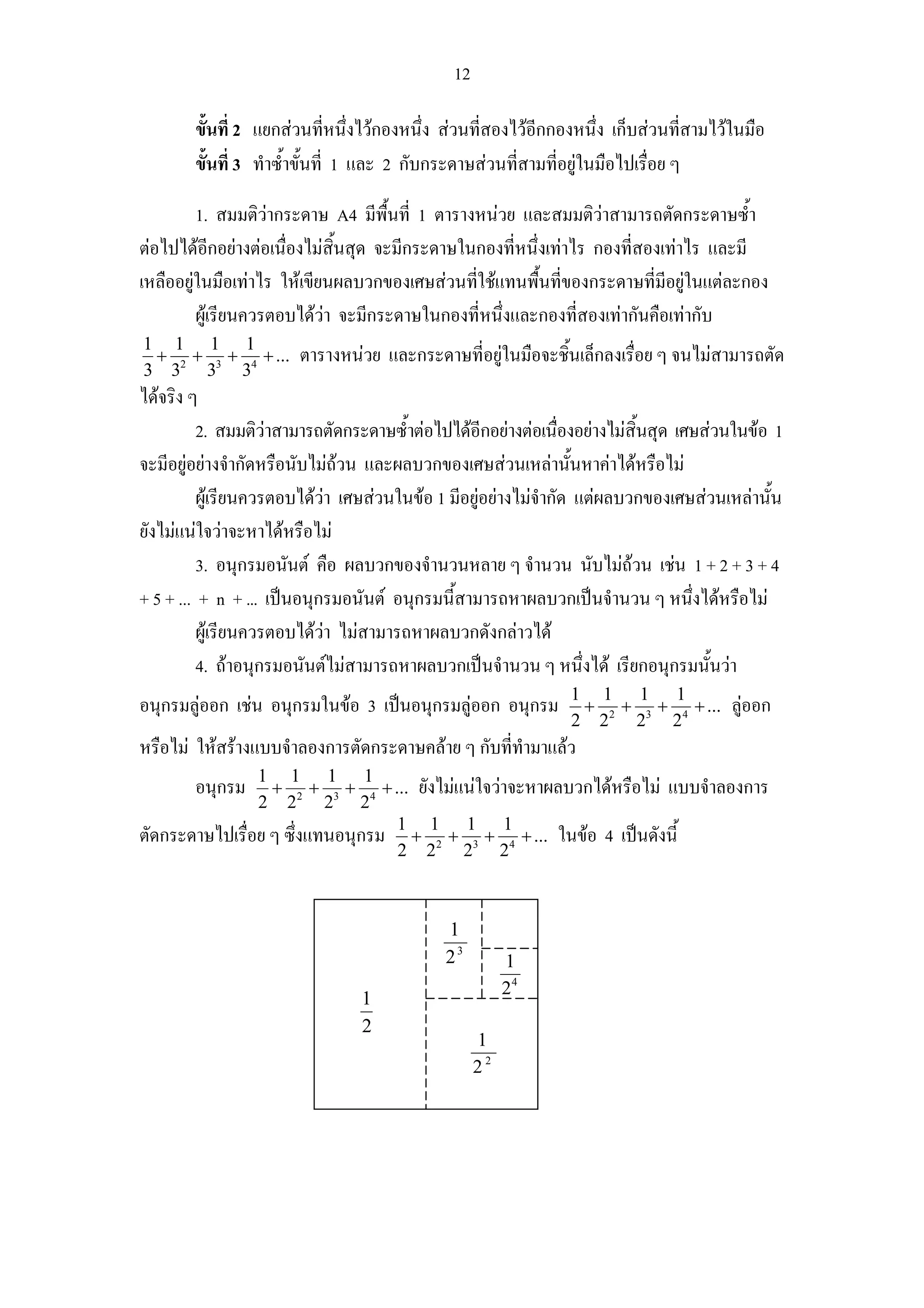 12

        ขั้นที่ 2 แยกสวนที่หนึ่งไวกองหนึ่ง สวนที่สองไวอีกกองหนึ่ง เก็บสวนที่สามไวในมือ
        ขั้นที่ 3 ทําซ้ําขั้นที่ 1 และ 2 กับกระดาษสวนที่สามที่อยูในมือไปเรื่อย ๆ

         1. สมมติวากระดาษ A4 มีพื้นที่ 1 ตารางหนวย และสมมติวาสามารถตัดกระดาษซ้ํา
ตอไปไดอีกอยางตอเนื่องไมสิ้นสุด จะมีกระดาษในกองที่หนึ่งเทาไร กองที่สองเทาไร และมี
เหลืออยูในมือเทาไร ใหเขียนผลบวกของเศษสวนทีใชแทนพื้นที่ของกระดาษที่มีอยูในแตละกอง
                                                ่
         ผูเรียนควรตอบไดวา จะมีกระดาษในกองที่หนึ่งและกองที่สองเทากันคือเทากับ
1 1 1 1
 + + + + ...           ตารางหนวย และกระดาษที่อยูในมือจะชิ้นเล็กลงเรื่อย ๆ จนไมสามารถตัด
3 32 33 34
ไดจริง ๆ
          2. สมมติวาสามารถตัดกระดาษซ้ําตอไปไดอีกอยางตอเนืองอยางไมสิ้นสุด เศษสวนในขอ 1
                                                                 ่
จะมีอยูอยางจํากัดหรือนับไมถวน และผลบวกของเศษสวนเหลานันหาคาไดหรือไม
                                                                   ้
          ผูเรียนควรตอบไดวา เศษสวนในขอ 1 มีอยูอยางไมจํากัด แตผลบวกของเศษสวนเหลานั้น
ยังไมแนใจวาจะหาไดหรือไม
          3. อนุกรมอนันต คือ ผลบวกของจํานวนหลาย ๆ จํานวน นับไมถวน เชน 1 + 2 + 3 + 4
+ 5 + ... + n + ... เปนอนุกรมอนันต อนุกรมนี้สามารถหาผลบวกเปนจํานวน ๆ หนึงไดหรือไม
                                                                                  ่
          ผูเรียนควรตอบไดวา ไมสามารถหาผลบวกดังกลาวได
                             
          4. ถาอนุกรมอนันตไมสามารถหาผลบวกเปนจํานวน ๆ หนึ่งได เรียกอนุกรมนั้นวา
                                                               1 1 1 1
อนุกรมลูออก เชน อนุกรมในขอ 3 เปนอนุกรมลูออก อนุกรม         + + + + ...            ลูออก
                                                               2 2 2 23 2 4
หรือไม ใหสรางแบบจําลองการตัดกระดาษคลาย ๆ กับที่ทํามาแลว
                1 1 1 1
        อนุกรม    + + + + ... ยังไมแนใจวาจะหาผลบวกไดหรือไม แบบจําลองการ
                2 2 2 23 2 4
ตัดกระดาษไปเรื่อย ๆ ซึ่งแทนอนุกรม 1 + 12 + 13 + 14 + ... ในขอ 4 เปนดังนี้
                                  2 2 2 2



                                            1
                                            23          1
                                                        24
                                1
                                2
                                                   1
                                                   22
 