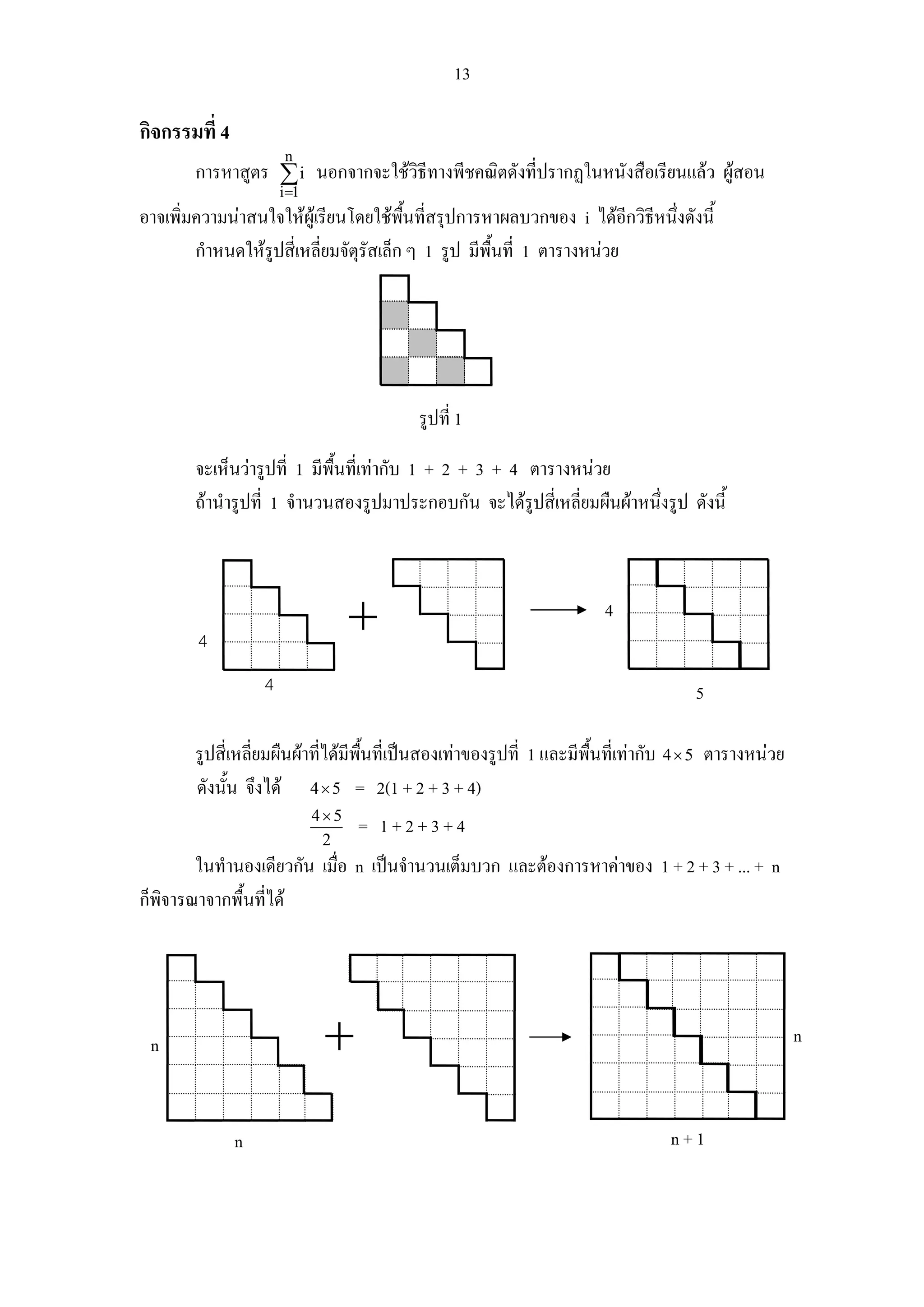 13

กิจกรรมที่ 4
                        n
       การหาสูตร ∑ i นอกจากจะใชวิธีทางพีชคณิตดังที่ปรากฏในหนังสือเรียนแลว ผูสอน
                       i =1
อาจเพิ่มความนาสนใจใหผูเรียนโดยใชพนที่สรุปการหาผลบวกของ i ไดอีกวิธหนึงดังนี้
                                         ื้                              ี ่
        กําหนดใหรูปสี่เหลี่ยมจัตุรัสเล็ก ๆ 1 รูป มีพื้นที่ 1 ตารางหนวย




                                          รูปที่ 1

       จะเห็นวารูปที่ 1 มีพื้นที่เทากับ 1 + 2 + 3 + 4 ตารางหนวย
       ถานํารูปที่ 1 จํานวนสองรูปมาประกอบกัน จะไดรูปสี่เหลี่ยมผืนผาหนึ่งรูป ดังนี้



                                                                       4
        4
                   4                                                                  5

       รูปสี่เหลี่ยมผืนผาที่ไดมีพื้นที่เปนสองเทาของรูปที่ 1 และมีพื้นที่เทากับ 4 × 5 ตารางหนวย
       ดังนัน จึงได 4 × 5 = 2(1 + 2 + 3 + 4)
             ้
                              4×5
                                    = 1+2+3+4
                               2
        ในทํานองเดียวกัน เมื่อ n เปนจํานวนเต็มบวก และตองการหาคาของ 1 + 2 + 3 + ... + n
ก็พิจารณาจากพื้นที่ได




 n                                                                                                     n



               n                                                                  n+1
 