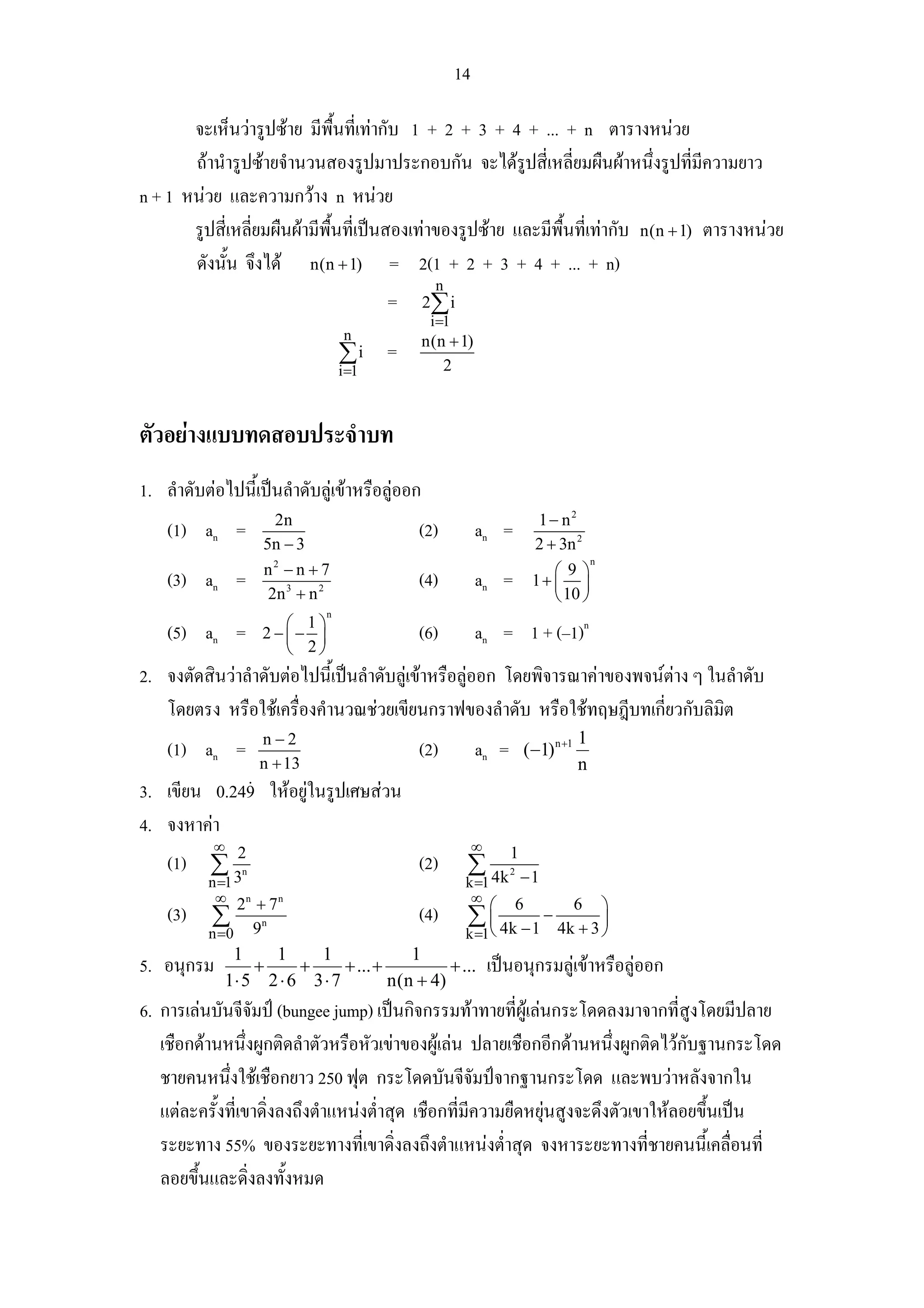14

       จะเห็นวารูปซาย มีพื้นที่เทากับ 1 + 2 + 3 + 4 + ... + n ตารางหนวย
       ถานํารูปซายจํานวนสองรูปมาประกอบกัน จะไดรูปสี่เหลี่ยมผืนผาหนึ่งรูปทีมความยาว
                                                                                     ่ ี
n + 1 หนวย และความกวาง n หนวย
       รูปสี่เหลี่ยมผืนผามีพื้นที่เปนสองเทาของรูปซาย และมีพื้นที่เทากับ n(n + 1) ตารางหนวย
       ดังนัน จึงได n(n + 1) = 2(1 + 2 + 3 + 4 + ... + n)
             ้
                                                    n
                                              =   2∑ i
                                                   i=1
                                        n         n(n + 1)
                                       ∑i =          2
                                       i =1



ตัวอยางแบบทดสอบประจําบท
1. ลําดับตอไปนี้เปนลําดับลูเขาหรือลูออก
                           2n                                                  1 − n2
    (1) an =                                      (2)         an =
                         5n − 3                                               2 + 3n 2
                                                                                         n
                         n2 − n + 7                                               ⎛9⎞
    (3) an =                                      (4)         an =            1+ ⎜ ⎟
                          2n 3 + n 2                                              ⎝ 10 ⎠
                                   n
                           ⎛ 1⎞
    (5) an =             2−⎜− ⎟                   (6)         an = 1 + (–1)n
                           ⎝ 2⎠
2. จงตัดสินวาลําดับตอไปนี้เปนลําดับลูเขาหรือลูออก โดยพิจารณาคาของพจนตาง ๆ ในลําดับ
   โดยตรง หรือใชเครื่องคํานวณชวยเขียนกราฟของลําดับ หรือใชทฤษฎีบทเกี่ยวกับลิมต     ิ
                     n−2                                                              1
    (1) an =                                      (2)         an =        (−1) n +1
                     n + 13                                                           n
3. เขียน 0.249 ใหอยูในรูปเศษสวน
4. จงหาคา
           ∞                                                  ∞
    (1) ∑ 2                                       (2)     ∑ 4k
                                                                      1
          3
          n =1
                 n
                                                          k =1
                                                                      2
                                                                          −1
           ∞ 2n + 7 n                                      ∞
                                                                  ⎛       6           6      ⎞
    (3)    ∑             n
                                                  (4)     ∑ ⎜ 4k − 1 − 4k + 3 ⎟
          n =0       9                                      ⎝
                                                          k =1                ⎠
              1    1     1               1
5. อนุกรม        +     +      + ... +          + ...              เปนอนุกรมลูเขาหรือลูออก
             1⋅ 5 2 ⋅ 6 3 ⋅ 7         n(n + 4)
6. การเลนบันจีจัมป (bungee jump) เปนกิจกรรมทาทายที่ผูเลนกระโดดลงมาจากที่สงโดยมีปลาย
                                                                                       ู
   เชือกดานหนึ่งผูกติดลําตัวหรือหัวเขาของผูเลน ปลายเชือกอีกดานหนึ่งผูกติดไวกบฐานกระโดด
                                                                                     ั
   ชายคนหนึงใชเชือกยาว 250 ฟุต กระโดดบันจีจัมปจากฐานกระโดด และพบวาหลังจากใน
              ่
   แตละครั้งที่เขาดิ่งลงถึงตําแหนงต่ําสุด เชือกที่มีความยืดหยุนสูงจะดึงตัวเขาใหลอยขึ้นเปน
   ระยะทาง 55% ของระยะทางที่เขาดิ่งลงถึงตําแหนงต่ําสุด จงหาระยะทางที่ชายคนนี้เคลื่อนที่
   ลอยขึ้นและดิ่งลงทั้งหมด
 