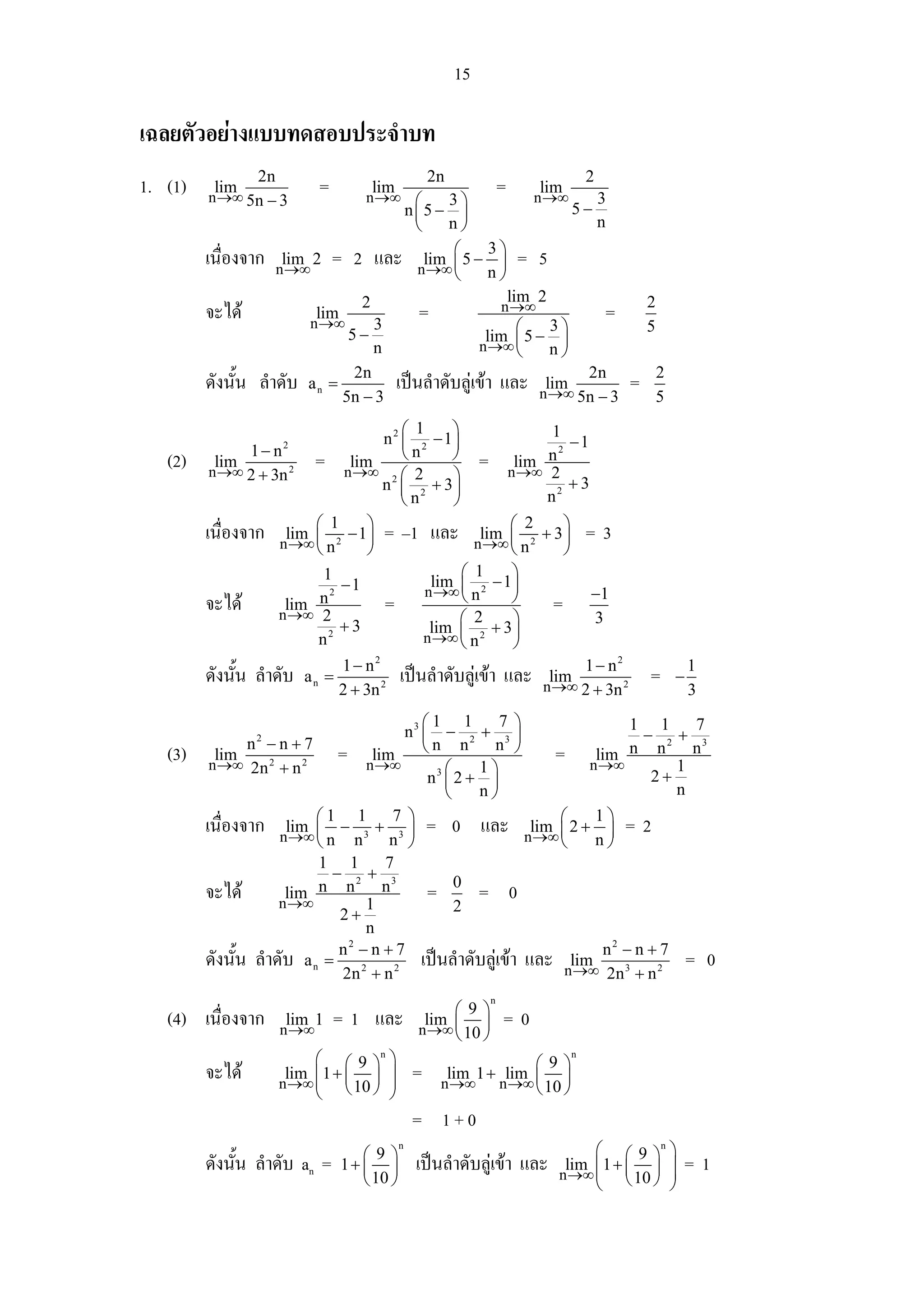 15

เฉลยตัวอยางแบบทดสอบประจําบท
                 2n                                     2n                               2
1. (1)    lim
         n →∞ 5n − 3
                             =            lim
                                       n →∞ ⎛
                                                                       =       lim
                                                                              n →∞           3
                                                         3⎞
                                                    n⎜5 − ⎟                          5−
                                                     ⎝   n⎠                                  n
                                                          ⎛    3⎞
         เนื่องจาก    lim 2
                      n →∞
                                 = 2 และ              lim ⎜ 5 − ⎟
                                                     n →∞ ⎝
                                                                            = 5
                                                               n⎠
                                      2                                    lim 2                     2
         จะได               lim
                          n →∞            3
                                                     =                 n →∞                  =
                                    5−                               ⎛   3⎞                          5
                                                                  lim 5 − ⎟
                                          n                       n →∞ ⎜
                                                                       ⎝ n⎠
                                    2n                                               2n                  2
         ดังนั้น ลําดับ   an =                  เปนลําดับลูเขา และ          lim
                                                                               n →∞ 5n − 3
                                                                                                 =
                                   5n − 3                                                                5
                                           ⎛ 1      ⎞               1
                                       n 2 ⎜ 2 − 1⎟                    −1
                1− n  2
                                           ⎝n       ⎠ = lim n 2
   (2)     lim
          n →∞ 2 + 3n 2
                          = nlim →∞ 2 ⎛ 2                     n →∞ 2
                                                    ⎞                  +3
                                      n ⎜ 2 + 3⎟
                                           ⎝n       ⎠              n2

         เนื่องจาก nlim ⎛ 12 − 1⎞ = –1 และ nlim ⎛ 22 + 3 ⎞ = 3
                       →∞ ⎜ n       ⎟                    →∞ ⎜ n       ⎟
                           ⎝        ⎠                          ⎝      ⎠
                             1                        ⎛ 1      ⎞
                               −1               lim         − 1⎟
                                               n →∞ ⎜ n 2
         จะได nlim 2 →∞
                            n2         =              ⎝        ⎠    = −1
                               +3                     ⎛ 2      ⎞          3
                                                lim        + 3⎟
                           n2                  n →∞ ⎜ n 2
                                                      ⎝        ⎠
                               1 − n2
                                           เปนลําดับลูเขา และ nlim 1 − n 2
                                                                            2
                                                                                                                 1
         ดังนั้น ลําดับ a n =                                      →∞ 2 + 3n
                                                                                                     =       −
                               2 + 3n 2                                                                          3
                                           ⎛1 1       7 ⎞             1 1     7
                                        n3 ⎜ − 2 + 3 ⎟                  − 2+ 3
                n −n+7
                 2
                                             n n     n ⎠
   (3)     lim
          n →∞ 2n 2 + n 2
                              = nlim ⎝
                                    →∞
                                                            = nlim n n 1 n
                                                                 →∞
                                              3⎛   1⎞
                                            n ⎜2+ ⎟                      2+
                                               ⎝   n⎠                       n

         เนื่องจาก nlim ⎛ 1 − 13 + 73 ⎞ = 0 และ nlim ⎛ 2 + 1 ⎞ = 2
                       →∞ ⎜ n n          ⎟                →∞ ⎜    ⎟
                           ⎝          n ⎠                    ⎝   n⎠
                           1 1       7
                             − 2+ 3
         จะได nlim n n 1 n = 0 = 0
                      →∞
                              2+                 2
                                  n
         ดังนั้น ลําดับ a n = 2 2 เปนลําดับลูเขา และ nlim n − n + 27 = 0
                              n2 − n + 7                           2


                               2n + n                          →∞ 2n 3 + n
                                                                   n
                                                          ⎛ 9⎞
   (4) เนื่องจาก       lim 1
                      n →∞
                                 = 1 และ              lim
                                                     n →∞ ⎜ 10 ⎟
                                                                       =0
                                                          ⎝ ⎠
                           ⎛ ⎛ 9 ⎞n ⎞                                 ⎛9⎞
                                                                                     n

         จะได         lim ⎜ 1 + ⎜ ⎟ ⎟
                      n →∞ ⎜ ⎝ 10 ⎠ ⎟
                                                    =     lim 1 + lim ⎜ ⎟
                                                         n →∞    n →∞ ⎝ 10 ⎠
                           ⎝         ⎠
                                                    = 1+0
                                      ⎛9⎞
                                                n
                                                                                        ⎛ ⎛ 9 ⎞n ⎞
         ดังนั้น ลําดับ an =       1+ ⎜ ⎟            เปนลําดับลูเขา และ          lim ⎜ 1 +    ⎟
                                                                                   n →∞ ⎜ ⎜ 10 ⎟ ⎟
                                                                                                             =1
                                      ⎝ 10 ⎠                                            ⎝ ⎝ ⎠ ⎠
 