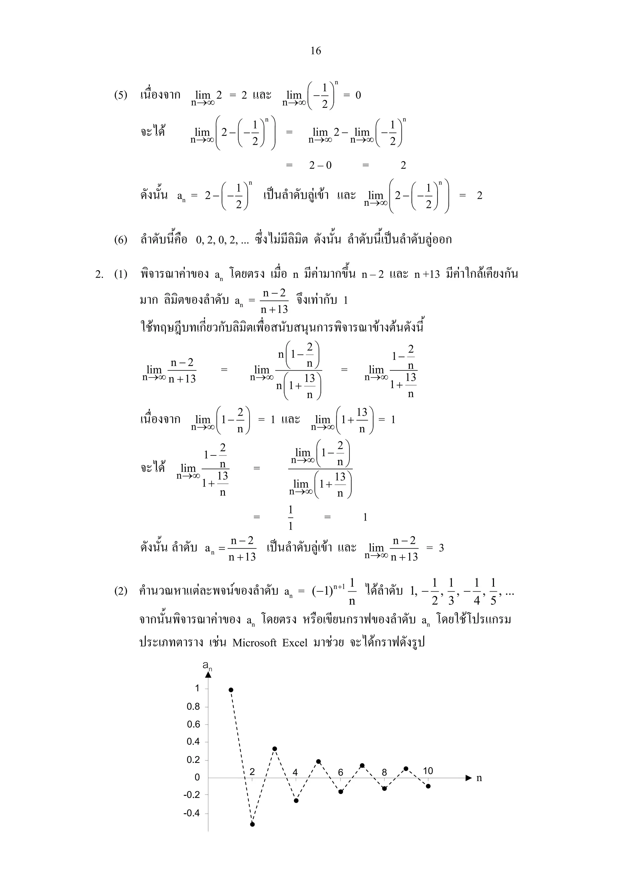 16
                                                          n
                                                ⎛ 1⎞
   (5) เนื่องจาก      lim 2
                     n →∞
                              = 2 และ       lim −
                                           n →∞ ⎜ 2 ⎟
                                                               =0
                                                ⎝   ⎠
                          ⎛     ⎛ 1⎞ ⎞
                                     n
                                                                 ⎛ 1⎞
                                                                            n

         จะได        lim ⎜ 2 − ⎜ − ⎟ ⎟
                     n →∞ ⎜
                                            =        lim 2 − lim ⎜ − ⎟
                          ⎝     ⎝ 2⎠ ⎟ ⎠
                                                    n →∞    n →∞ ⎝ 2 ⎠

                                            = 2–0                   =       2
                            ⎛ 1⎞
                                   n
                                                                         ⎛     ⎛ 1⎞ ⎞
                                                                                    n

         ดังนั้น an =     2−⎜− ⎟       เปนลําดับลูเขา และ         lim ⎜ 2 − ⎜ − ⎟ ⎟
                                                                    n →∞ ⎜
                                                                                          = 2
                            ⎝ 2⎠                                         ⎝     ⎝ 2⎠ ⎟ ⎠

   (6) ลําดับนี้คือ 0, 2, 0, 2, ... ซึ่งไมมีลิมิต ดังนั้น ลําดับนี้เปนลําดับลูออก

2. (1) พิจารณาคาของ an โดยตรง เมื่อ n มีคามากขึ้น n – 2 และ n +13 มีคาใกลเคียงกัน
                                       n−2
         มาก ลิมิตของลําดับ an =                จึงเทากับ 1
                                       n + 13
         ใชทฤษฎีบทเกี่ยวกับลิมิตเพือสนับสนุนการพิจารณาขางตนดังนี้
                                    ่
                                         ⎛ 2⎞                      2
                                       n ⎜1 − ⎟                1−
                 n−2                     ⎝ n⎠
           lim
          n →∞ n + 13
                            = nlim  →∞ ⎛ 13 ⎞
                                                        = nlim 13
                                                            →∞
                                                                   n
                                      n ⎜1 + ⎟                 1+
                                        ⎝      n⎠                  n

         เนื่องจาก nlim ⎛1 − 2 ⎞ = 1 และ nlim ⎛1 + 13 ⎞ = 1
                       →∞ ⎜       ⎟              →∞ ⎜       ⎟
                           ⎝ n⎠                       ⎝   n⎠
                            2                   ⎛ 2⎞
                        1−                  lim ⎜1 − ⎟
                                           n →∞ ⎝     n⎠
         จะได nlim 13 =
                    →∞
                            n
                        1+                      ⎛ 13 ⎞
                                           lim 1 + ⎟
                            n             n →∞ ⎜⎝     n⎠
                                          1
                                    =              =      1
                                          1
         ดังนั้น ลําดับ a n = n − 2 เปนลําดับลูเขา และ nlim n − 2
                                                            →∞ n + 13
                                                                                  =3
                              n + 13

                                                                1                   1 1   1 1
   (2) คํานวณหาแตละพจนของลําดับ an =              (−1) n +1       ไดลําดับ   1, − , , − , , ...
                                                                n                   2 3   4 5
        จากนั้นพิจารณาคาของ an โดยตรง หรือเขียนกราฟของลําดับ an โดยใชโปรแกรม
        ประเภทตาราง เชน Microsoft Excel มาชวย จะไดกราฟดังรูป
                     an
                      1
                    0.8
                    0.6
                    0.4
                    0.2
                      0
                                   2            4          6            8         10
                                                                                            n
                   -0.2
                   -0.4
 