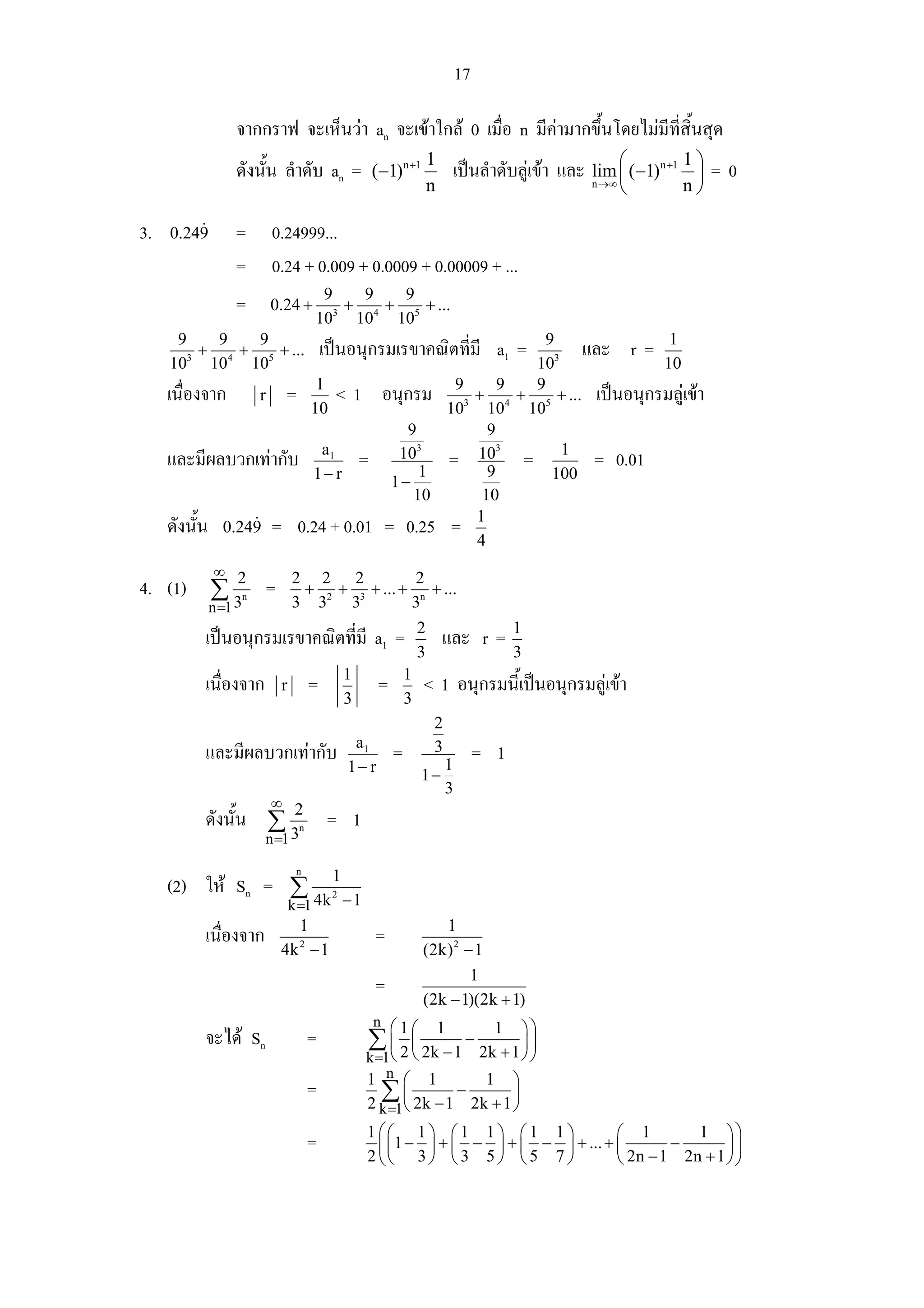 17

                      จากกราฟ จะเห็นวา an จะเขาใกล 0 เมื่อ n มีคามากขึ้นโดยไมมีที่สนสุด
                                                                                        ิ้
                      ดังนั้น ลําดับ an =                  (−1) n +1
                                                                            1
                                                                                    เปนลําดับลูเขา และ n →∞ ⎛ (−1)n +1 1 ⎞ = 0
                                                                                                          lim ⎜             ⎟
                                                                            n                                 ⎝         n⎠

3.   0.249            =       0.24999...
                      =       0.24 + 0.009 + 0.0009 + 0.00009 + ...
                                           9     9   9
                      =       0.24 +         3
                                               + 4 + 5 + ...
                                          10 10 10
      9     9   9                                                            9
        3
          + 4 + 5 + ...                       เปนอนุกรมเรขาคณิตที่มี a1 =     3
                                                                                   และ r = 1
     10 10 10                                                               10              10
                                           1                        9     9 9
     เนื่องจาก            r       =             <1          อนุกรม 3 + 4 + 5 + ... เปนอนุกรมลูเขา
                                          10                       10 10 10
                                                               9        9
                                           a1                 103     103 =      1
     และมีผลบวกเทากับ                                 =         1
                                                                   = 9              = 0.01
                                          1− r               1−               100
                                                                10     10
                                                                      1
     ดังนั้น     0.249        = 0.24 + 0.01                 = 0.25 =
                                                                      4
               ∞
4. (1) ∑ 2 =          n
                                   2 2 2            2
                                    + 2 + 3 + ... + n + ...
         3     n =1                3 3 3           3
                                                                        2                      1
           เปนอนุกรมเรขาคณิตที่มี a1 =                                         และ r =
                                                                        3                      3
                                                   1                1
           เนื่องจาก           r          =                 =           < 1 อนุกรมนี้เปนอนุกรมลูเขา
                                                   3                3
                                                                            2
                                                    a1
           และมีผลบวกเทากับ                                    =           3
                                                                                1
                                                                                         = 1
                                                   1− r                 1−
                                                                                3
                              ∞
           ดังนั้น ∑ 2 = 1            n
                     3    n =1
                                      n
     (2) ให Sn = ∑ 1
                   4k − 1          k =1
                                               2


                                      1                                    1
           เนื่องจาก                                       =
                               4k − 1 2
                                                                        (2k) 2 − 1
                                                                                1
                                                           =
                                                                        (2k − 1)(2k + 1)
                                                           n ⎛1
                                                                ⎛               1          1       ⎞⎞
           จะได Sn                       =            ∑ ⎜ 2 ⎜ 2k − 1 − 2k + 1 ⎟ ⎟
                                                       k =1⎝ ⎝                 ⎠                    ⎠
                                                       1 n          ⎛       1             1    ⎞
                                          =              ∑ ⎝ 2k − 1 − 2k + 1 ⎠
                                                           ⎜                 ⎟
                                                       2    k =1
                                                       1 ⎛⎛ 1 ⎞ ⎛ 1 1 ⎞ ⎛ 1 1 ⎞           ⎛ 1        1 ⎞⎞
                                          =              ⎜ ⎜1 − ⎟ + ⎜ − ⎟ + ⎜ − ⎟ + ... + ⎜       −       ⎟⎟
                                                       2 ⎝⎝ 3 ⎠ ⎝ 3 5 ⎠ ⎝ 5 7 ⎠           ⎝ 2n − 1 2n + 1 ⎠ ⎠
 