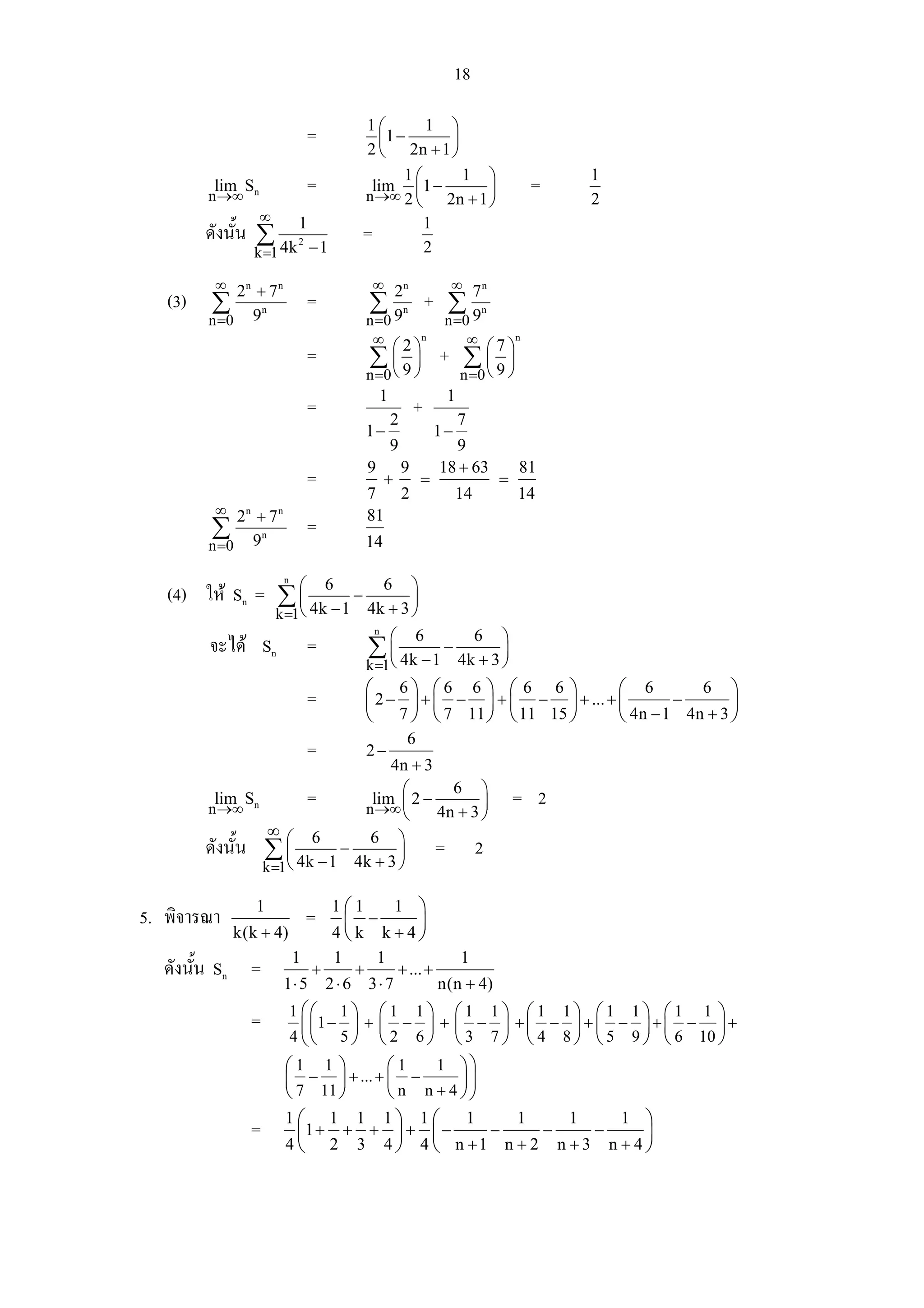18

                                           1⎛       1 ⎞
                                 =           ⎜1 −      ⎟
                                           2 ⎝ 2n + 1 ⎠
                                                 1⎛      1 ⎞                                 1
          lim Sn
         n →∞
                                 =          lim ⎜ 1 −
                                           n →∞ 2 ⎝          ⎟                          =
                                                      2n + 1 ⎠                               2
                   ∞
         ดังนั้น ∑ 1                       =        1
                  4k − 1
                k =1
                             2
                                                    2

          ∞ 2n + 7 n                            ∞ 2n                   ∞       n
   (3)   ∑                       =             ∑                    + ∑7
         n =0   9n                             n =0 9
                                                            n
                                                                       9
                                                                      n =0
                                                                               n


                                                ∞ ⎛ 2 ⎞n                  ∞ ⎛ 7 ⎞n
                                 =             ∑⎜               ⎟    + ∑⎜ ⎟
                                               n =0 ⎝ 9 ⎠               ⎝9⎠
                                                                          n =0
                                                   1                  1
                                 =                     2
                                                                +         7
                                               1−                    1−
                                                       9               9
                                               9           9         18 + 63           81
                                 =                  +           =                  =
                                               7 2                        14           14
          ∞ 2n + 7 n                           81
         ∑                       =
         n =0   9n                             14


   (4) ให Sn = ∑ ⎛ 6 − 6 ⎞
                        n

                  ⎜               ⎟
                  ⎝ 4k − 1 4k + 3 ⎠
                       k =1
                                                n
                                                       ⎛        6              6   ⎞
         จะได Sn                =             ∑ ⎝ 4k − 1 − 4k + 3 ⎠
                                                 ⎜                 ⎟
                                               k =1
                                               ⎛ 6⎞ ⎛6 6 ⎞ ⎛ 6 6 ⎞             ⎛ 6        6 ⎞
                                 =             ⎜ 2 − ⎟ + ⎜ − ⎟ + ⎜ − ⎟ + ... + ⎜       −       ⎟
                                               ⎝ 7 ⎠ ⎝ 7 11 ⎠ ⎝ 11 15 ⎠        ⎝ 4n − 1 4n + 3 ⎠
                                                            6
                                 =             2−
                                   4n + 3
                                      ⎛     6 ⎞
          lim S
         n →∞ n
                        =       lim 2 −
                               n →∞ ⎜            ⎟                                     = 2
                                      ⎝   4n + 3 ⎠
                  ∞
         ดังนั้น ∑ ⎛ 6 − 6 ⎞ = 2
                     ⎜               ⎟
                 k =1⎝ 4k − 1 4k + 3 ⎠

                1                    1⎛1  1 ⎞
5. พิจารณา                       =    ⎜ −   ⎟
             k(k + 4)                4⎝k k+4⎠
                            1        1             1                      1
   ดังนั้น Sn =                  +         +               + ... +
                        1⋅ 5         2⋅6       3⋅ 7                  n(n + 4)
                            1 ⎛⎛ 1⎞ ⎛1 1⎞ ⎛1 1⎞ ⎛1 1⎞ ⎛1 1⎞ ⎛1 1 ⎞
                =          ⎜ ⎜1 − ⎟ + ⎜ − ⎟ + ⎜ − ⎟ + ⎜ − ⎟ + ⎜ − ⎟ + ⎜ − ⎟ +
                         4 ⎝ ⎝ 5 ⎠ ⎝ 2 6 ⎠ ⎝ 3 7 ⎠ ⎝ 4 8 ⎠ ⎝ 5 9 ⎠ ⎝ 6 10 ⎠
                        ⎛1 1 ⎞         ⎛1    1 ⎞⎞
                        ⎜ − ⎟ + ... + ⎜ −        ⎟⎟
                        ⎝ 7 11 ⎠       ⎝ n n + 4 ⎠⎠
                        1⎛ 1 1 1⎞ 1⎛              1   1   1     1 ⎞
                =         ⎜1 + + + ⎟ + ⎜ −          −   −     −   ⎟
                        4 ⎝ 2 3 4 ⎠ 4 ⎝ n +1 n + 2 n + 3 n + 4 ⎠
 