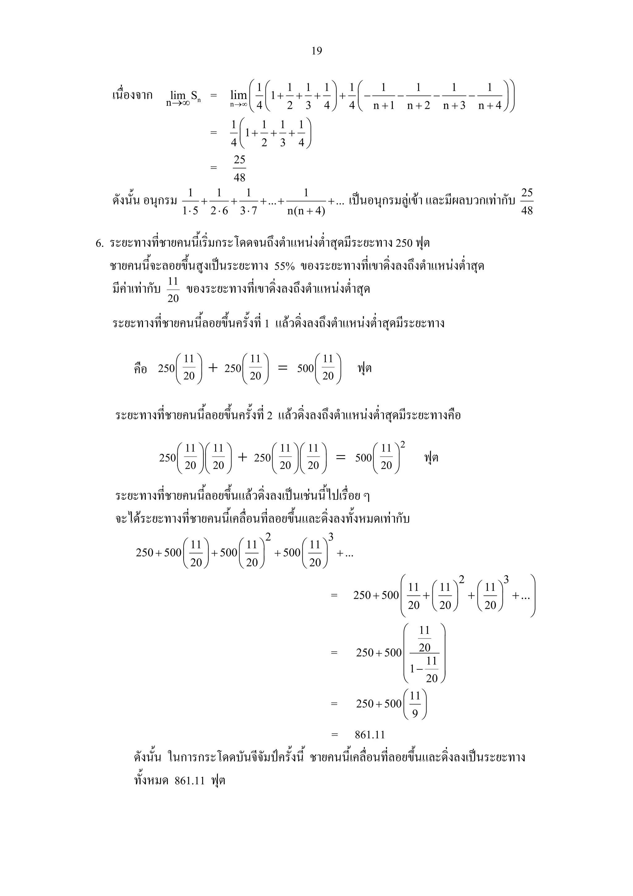 19

                                          ⎛1⎛ 1 1 1⎞ 1⎛ 1        1     1     1 ⎞⎞
   เนื่องจาก     lim Sn
                n →∞
                               =     lim ⎜ ⎜ 1 + + + ⎟ + ⎜ −  −     −     −      ⎟⎟
                                          ⎝ ⎝ 2 3 4 ⎠ 4 ⎝ n +1 n + 2 n + 3 n + 4 ⎠⎠
                                     n →∞ 4

                                     1⎛ 1 1 1⎞
                               =        ⎜1 + + + ⎟
                                     4⎝ 2 3 4⎠
                                     25
                               =
                                     48
                     1         1          1                  1                                                      25
   ดังนั้น อนุกรม          +         +          + ... +               + ...   เปนอนุกรมลูเขา และมีผลบวกเทากับ
                    1⋅ 5       2⋅6       3⋅ 7             n(n + 4)                                                  48

6. ระยะทางทีชายคนนี้เริ่มกระโดดจนถึงตําแหนงต่ําสุดมีระยะทาง 250 ฟุต
               ่
   ชายคนนี้จะลอยขึ้นสูงเปนระยะทาง 55% ของระยะทางที่เขาดิ่งลงถึงตําแหนงต่ําสุด
   มีคาเทากับ 11 ของระยะทางที่เขาดิ่งลงถึงตําแหนงต่ําสุด
                 20
   ระยะทางที่ชายคนนี้ลอยขึ้นครั้งที่ 1 แลวดิ่งลงถึงตําแหนงต่ําสุดมีระยะทาง

                 11           11           11
       คือ 250 ⎛ 20 ⎞ + 250 ⎛ 20 ⎞ = 500 ⎛ 20 ⎞ ฟุต
               ⎜ ⎟          ⎜ ⎟          ⎜ ⎟
               ⎝ ⎠          ⎝ ⎠          ⎝ ⎠

   ระยะทางที่ชายคนนี้ลอยขึ้นครั้งที่ 2 แลวดิ่งลงถึงตําแหนงต่ําสุดมีระยะทางคือ
                     11 11              11 11              11 2
               250 ⎛ 20 ⎞⎛ 20 ⎞ + 250 ⎛ 20 ⎞⎛ 20 ⎞ = 500 ⎛ 20 ⎞
                   ⎜ ⎟⎜ ⎟             ⎜ ⎟⎜ ⎟             ⎜ ⎟                                 ฟุต
                   ⎝ ⎠⎝ ⎠             ⎝ ⎠⎝ ⎠             ⎝ ⎠

   ระยะทางที่ชายคนนี้ลอยขึ้นแลวดิ่งลงเปนเชนนีไปเรื่อย ๆ
                                                ้
   จะไดระยะทางที่ชายคนนี้เคลื่อนที่ลอยขึ้นและดิ่งลงทั้งหมดเทากับ
                                                 2                    3
                  ⎛ 11 ⎞    ⎛ 11 ⎞    ⎛ 11 ⎞
        250 + 500 ⎜ ⎟ + 500 ⎜ ⎟ + 500 ⎜ ⎟ + ...
                  ⎝ 20 ⎠    ⎝ 20 ⎠    ⎝ 20 ⎠
                                                                                        ⎛ 11 ⎛ 11 ⎞2 ⎛ 11 ⎞3    ⎞
                                                                      =       250 + 500 ⎜     + ⎜ ⎟ + ⎜ ⎟ + ... ⎟
                                                                                        ⎜ 20 ⎝ 20 ⎠ ⎝ 20 ⎠      ⎟
                                                                                        ⎝                       ⎠
                                                                                         ⎛ 11 ⎞
                                                                                         ⎜        ⎟
                                                                      =       250 + 500 ⎜ 20 ⎟
                                                                                               11
                                                                                         ⎜1− ⎟
                                                                                         ⎜        ⎟
                                                                                         ⎝ 20 ⎠
                                                                                         ⎛ 11 ⎞
                                                                      =       250 + 500 ⎜ ⎟
                                                                                         ⎝9⎠
                                                 = 861.11
       ดังนั้น ในการกระโดดบันจีจัมปครั้งนี้ ชายคนนี้เคลื่อนที่ลอยขึ้นและดิ่งลงเปนระยะทาง
       ทั้งหมด 861.11 ฟุต
 