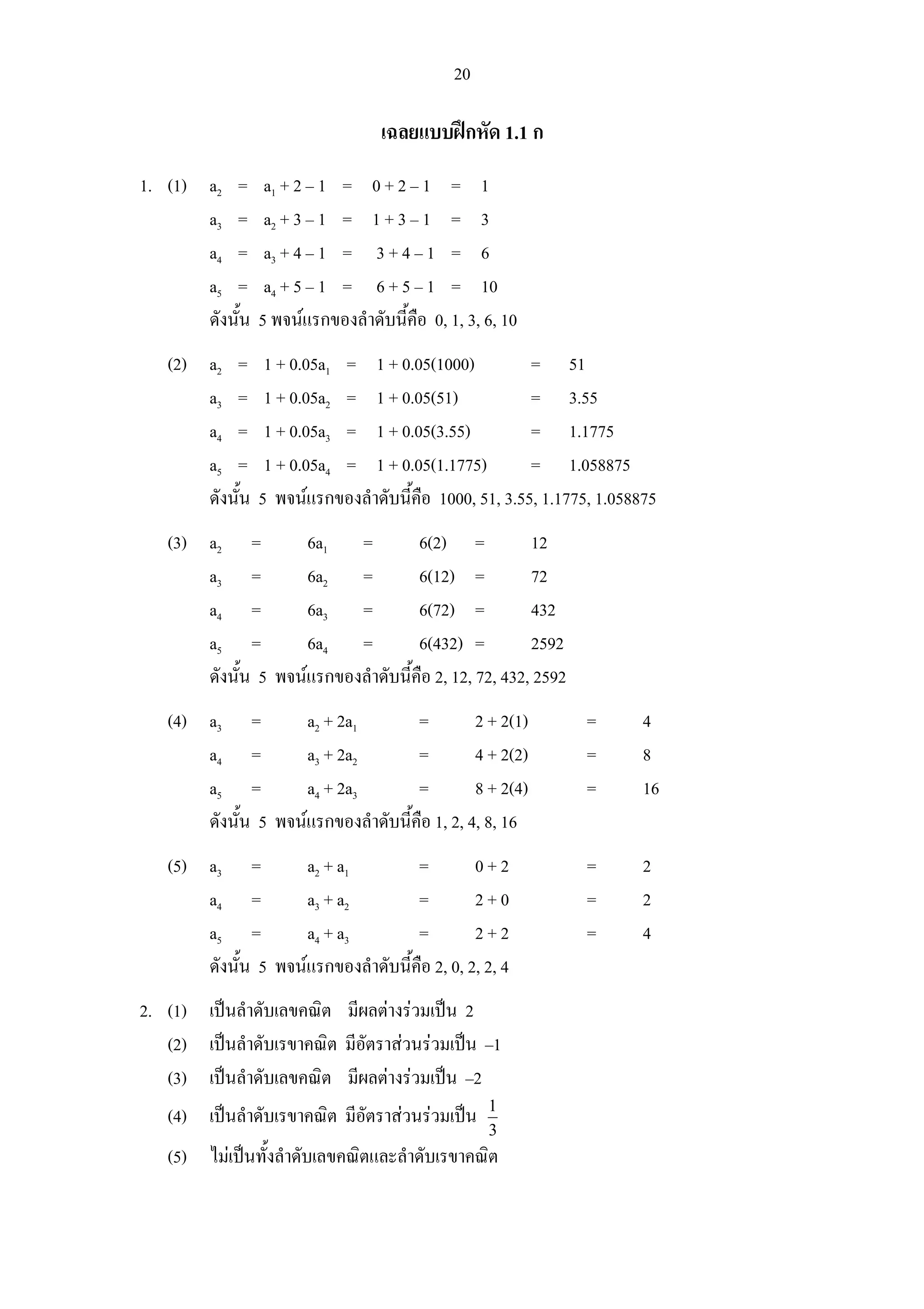 20

                                   เฉลยแบบฝกหัด 1.1 ก
1. (1) a2 =       a1 + 2 – 1 = 0 + 2 – 1 = 1
       a3 =       a2 + 3 – 1 = 1 + 3 – 1 = 3
       a4 =       a3 + 4 – 1 = 3 + 4 – 1 = 6
       a5 =       a4 + 5 – 1 = 6 + 5 – 1 = 10
       ดังนั้น   5 พจนแรกของลําดับนี้คือ 0, 1, 3, 6, 10
   (2) a2 =       1 + 0.05a1 = 1 + 0.05(1000)           = 51
       a3 =       1 + 0.05a2 = 1 + 0.05(51)             = 3.55
       a4 =       1 + 0.05a3 = 1 + 0.05(3.55)           = 1.1775
       a5 =       1 + 0.05a4 = 1 + 0.05(1.1775)         = 1.058875
       ดังนั้น   5 พจนแรกของลําดับนี้คือ 1000, 51, 3.55, 1.1775, 1.058875
   (3) a2 =          6a1 =           6(2) =            12
       a3 =          6a2 =           6(12) =           72
       a4 =          6a3 =           6(72) =           432
       a5 =          6a4 =           6(432) =          2592
       ดังนั้น 5 พจนแรกของลําดับนี้คือ 2, 12, 72, 432, 2592
   (4) a3 =          a2 + 2a1        =         2 + 2(1)         =       4
       a4 =          a3 + 2a2        =         4 + 2(2)         =       8
       a5 =          a4 + 2a3        =         8 + 2(4)         =       16
       ดังนั้น 5 พจนแรกของลําดับนี้คือ 1, 2, 4, 8, 16
   (5) a3 =          a2 + a1         =         0+2              =       2
       a4 =          a3 + a2         =         2+0              =       2
       a5 =          a4 + a3         =         2+2              =       4
       ดังนั้น 5 พจนแรกของลําดับนี้คือ 2, 0, 2, 2, 4
2. (1) เปนลําดับเลขคณิต มีผลตางรวมเปน 2
   (2) เปนลําดับเรขาคณิต มีอัตราสวนรวมเปน –1
   (3) เปนลําดับเลขคณิต มีผลตางรวมเปน –2
                                                   1
   (4) เปนลําดับเรขาคณิต มีอัตราสวนรวมเปน
                                                   3
   (5) ไมเปนทั้งลําดับเลขคณิตและลําดับเรขาคณิต
 