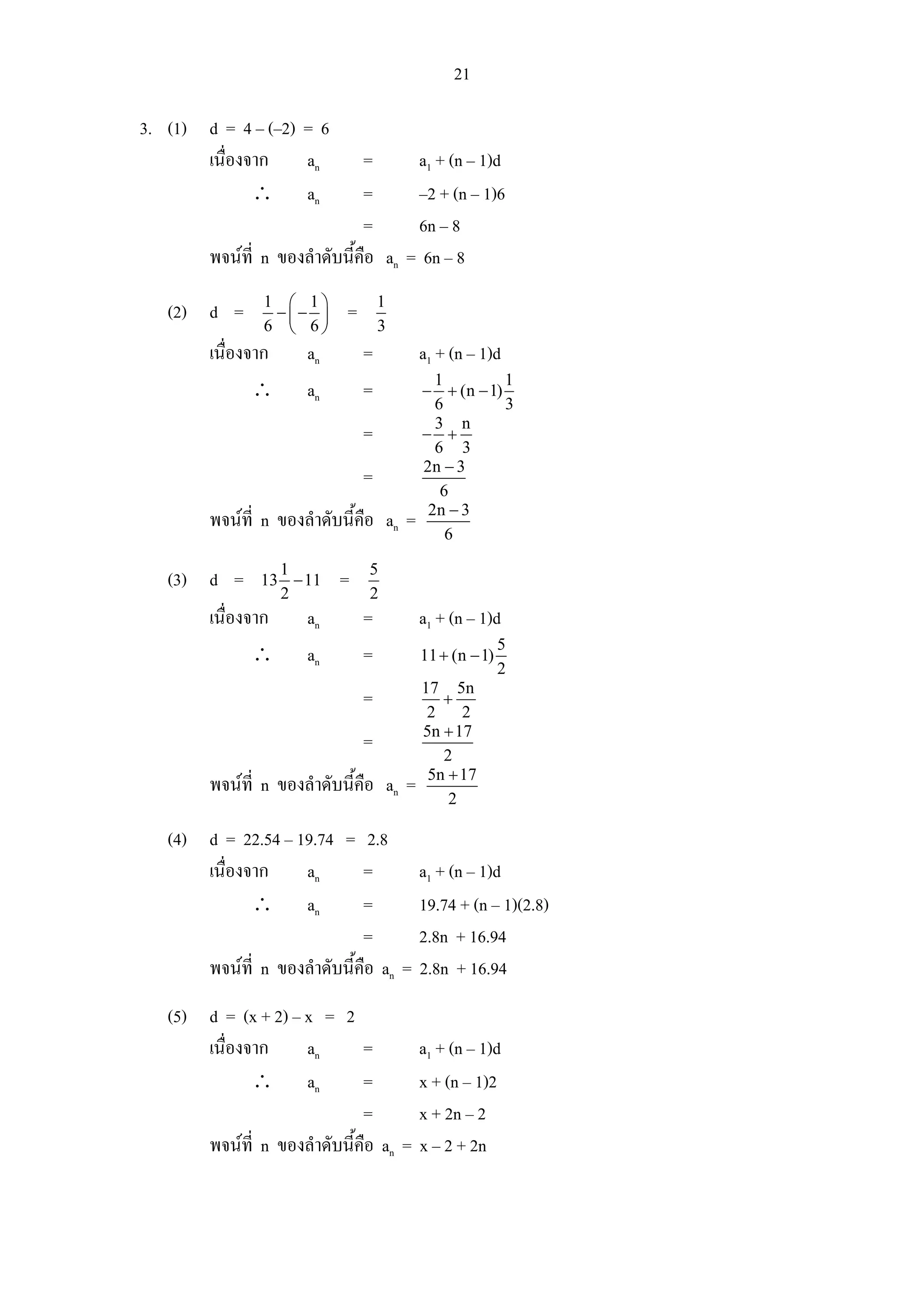 21

3. (1) d = 4 – (–2) = 6
       เนื่องจาก    an         =         a1 + (n – 1)d
              ∴ an             =         –2 + (n – 1)6
                               =         6n – 8
        พจนที่ n ของลําดับนี้คือ an    = 6n – 8
                1 ⎛ 1⎞              1
   (2) d =       −⎜− ⎟      =
                6 ⎝ 6⎠              3
        เนื่องจาก     an        =        a1 + (n – 1)d
                                            1         1
               ∴      an        =         − + (n − 1)
                                            6         3
                                            3 n
                                =         − +
                                            6 3
                                          2n − 3
                                =
                                             6
                                           2n − 3
        พจนที่ n ของลําดับนี้คือ an =
                                              6

                 1              5
   (3) d =     13 − 11     =
                 2              2
        เนื่องจาก     an        =        a1 + (n – 1)d
                                                        5
               ∴      an        =        11 + (n − 1)
                                                        2
                                          17 5n
                                =            +
                                           2    2
                                          5n + 17
                                =
                                             2
                                           5n + 17
        พจนที่ n ของลําดับนี้คือ an =
                                              2

   (4) d = 22.54 – 19.74 = 2.8
       เนื่องจาก    an        =          a1 + (n – 1)d
              ∴ an            =          19.74 + (n – 1)(2.8)
                              =          2.8n + 16.94
       พจนที่ n ของลําดับนี้คือ an =    2.8n + 16.94
   (5) d = (x + 2) – x = 2
       เนื่องจาก     an       =          a1 + (n – 1)d
              ∴ an            =          x + (n – 1)2
                              =          x + 2n – 2
       พจนที่ n ของลําดับนี้คือ an =    x – 2 + 2n
 