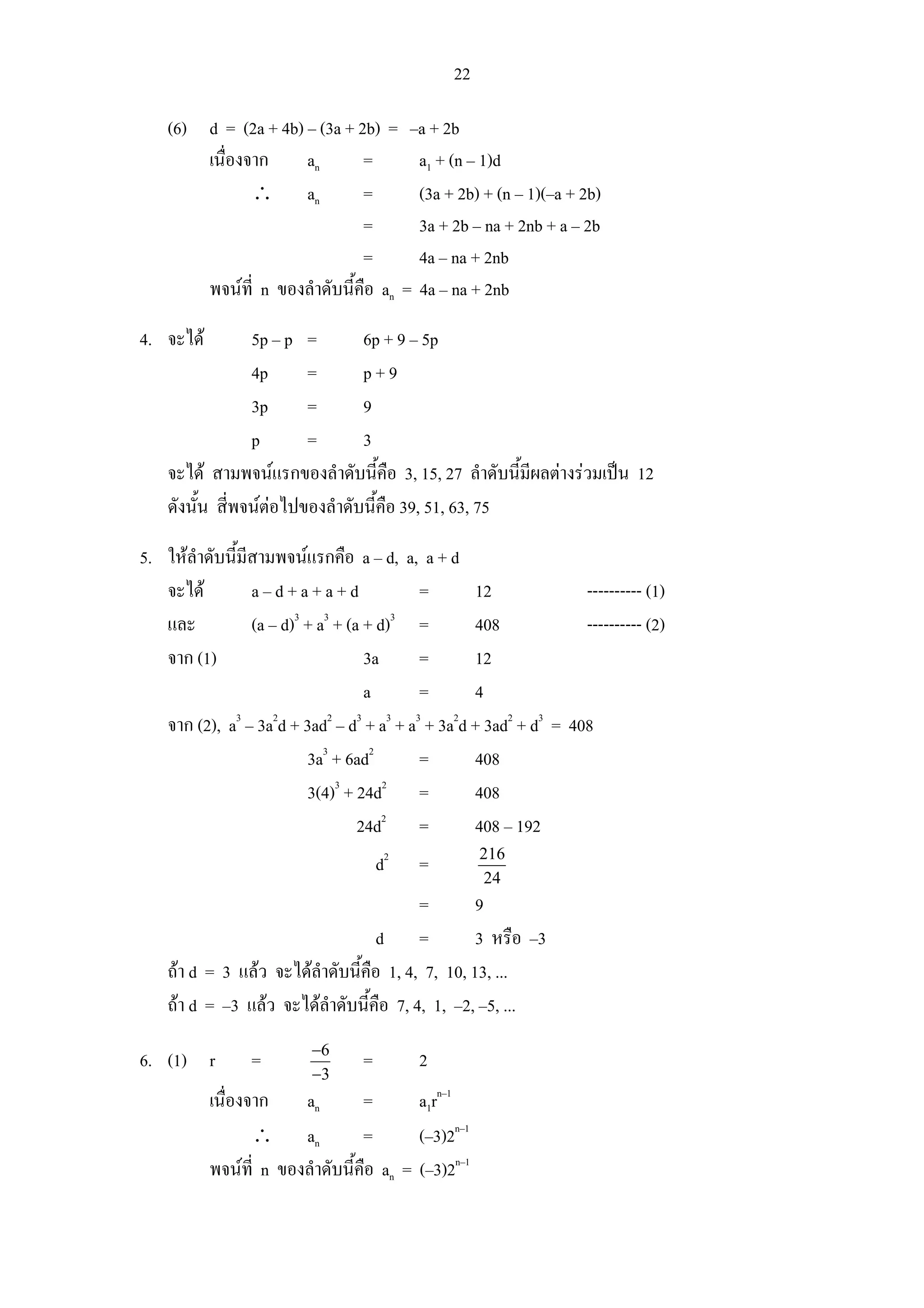 22

    (6) d = (2a + 4b) – (3a + 2b) = –a + 2b
        เนื่องจาก     an       =       a1 + (n – 1)d
               ∴ an            =       (3a + 2b) + (n – 1)(–a + 2b)
                               =       3a + 2b – na + 2nb + a – 2b
                               =       4a – na + 2nb
        พจนที่ n ของลําดับนี้คือ an = 4a – na + 2nb

4. จะได         5p – p =        6p + 9 – 5p
                 4p      =       p+9
                 3p      =       9
                 p       =       3
    จะได สามพจนแรกของลําดับนี้คือ 3, 15, 27 ลําดับนี้มีผลตางรวมเปน 12
    ดังนั้น สี่พจนตอไปของลําดับนี้คือ 39, 51, 63, 75

5. ใหลําดับนี้มีสามพจนแรกคือ a – d, a, a + d
   จะได         a–d+a+a+d                 =       12              ---------- (1)
                        3   3          3
   และ           (a – d) + a + (a + d) =           408             ---------- (2)
   จาก (1)                        3a       =       12
                                  a        =       4
   จาก (2), a3 – 3a2d + 3ad2 – d3 + a3 + a3 + 3a2d + 3ad2 + d3 = 408
                          3a3 + 6ad2       =       408
                              3      2
                          3(4) + 24d       =       408
                                 24d2 =            408 – 192
                                                     216
                                      d2   =
                                                      24
                                          =        9
                                    d =            3 หรือ –3
    ถา d = 3 แลว จะไดลําดับนี้คือ 1, 4, 7, 10, 13, ...
    ถา d = –3 แลว จะไดลําดับนี้คือ 7, 4, 1, –2, –5, ...
                          −6
6. (1) r         =                =        2
                          −3
           เนื่องจาก    an        =       a1rn–1
                  ∴ an            =       (–3)2n–1
           พจนที่ n ของลําดับนี้คือ an = (–3)2n–1
 