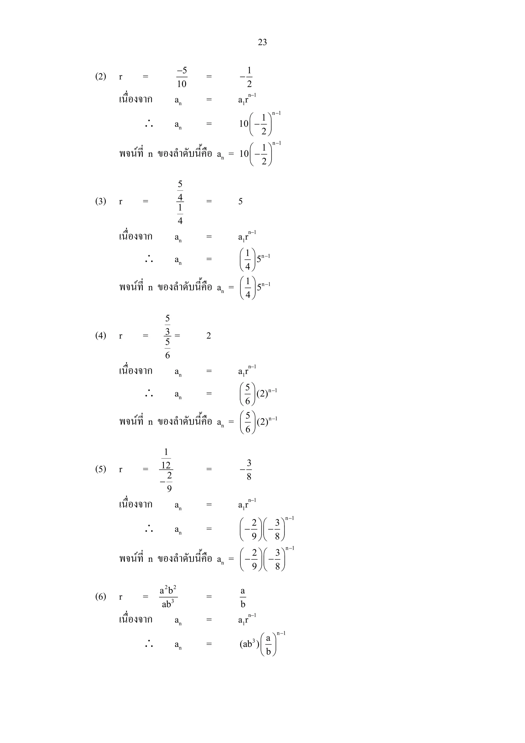 23
                         −5              1
(2) r     =                   =      −
                         10              2
    เนื่องจาก         an      =      a1rn–1
                                                      n −1
                                        ⎛ 1⎞
          ∴           an      =      10 ⎜ − ⎟
                                        ⎝ 2⎠
                                                      n −1
                                        ⎛ 1⎞
    พจนที่ n ของลําดับนี้คือ an =   10 ⎜ − ⎟
                                        ⎝ 2⎠

                         5
(3) r     =              4
                         1
                              =      5
                         4
    เนื่องจาก         an      =      a1rn–1
                                     ⎛ 1 ⎞ n −1
          ∴           an      =      ⎜ ⎟5
                                     ⎝4⎠
                                     ⎛ 1 ⎞ n −1
    พจนที่ n ของลําดับนี้คือ an =   ⎜ ⎟5
                                     ⎝4⎠

                 5
(4) r     =      3
                 5
                      =       2
                 6
    เนื่องจาก         an      =      a1rn–1
                                     ⎛ 5 ⎞ n −1
          ∴           an      =      ⎜ ⎟ (2)
                                     ⎝6⎠
                                     ⎛ 5 ⎞ n −1
    พจนที่ n ของลําดับนี้คือ an =   ⎜ ⎟ (2)
                                     ⎝6⎠

                 1
                                         3
(5) r     =     12
                  2
                              =      −
                −                        8
                  9
    เนื่องจาก         an      =      a1rn–1
                                                             n −1
                                     ⎛ 2 ⎞⎛ 3 ⎞
          ∴           an      =      ⎜ − ⎟⎜ − ⎟
                                     ⎝ 9 ⎠⎝ 8 ⎠
                                                             n −1
                                     ⎛ 2 ⎞⎛ 3 ⎞
    พจนที่ n ของลําดับนี้คือ an =   ⎜ − ⎟⎜ − ⎟
                                     ⎝ 9 ⎠⎝ 8 ⎠

                a 2 b2               a
(6) r     =                   =
                 ab3                 b
    เนื่องจาก         an      =      a1rn–1
                                                        n −1
                                           ⎛a⎞
          ∴           an      =              3
                                     (ab ) ⎜ ⎟
                                           ⎝b⎠
 