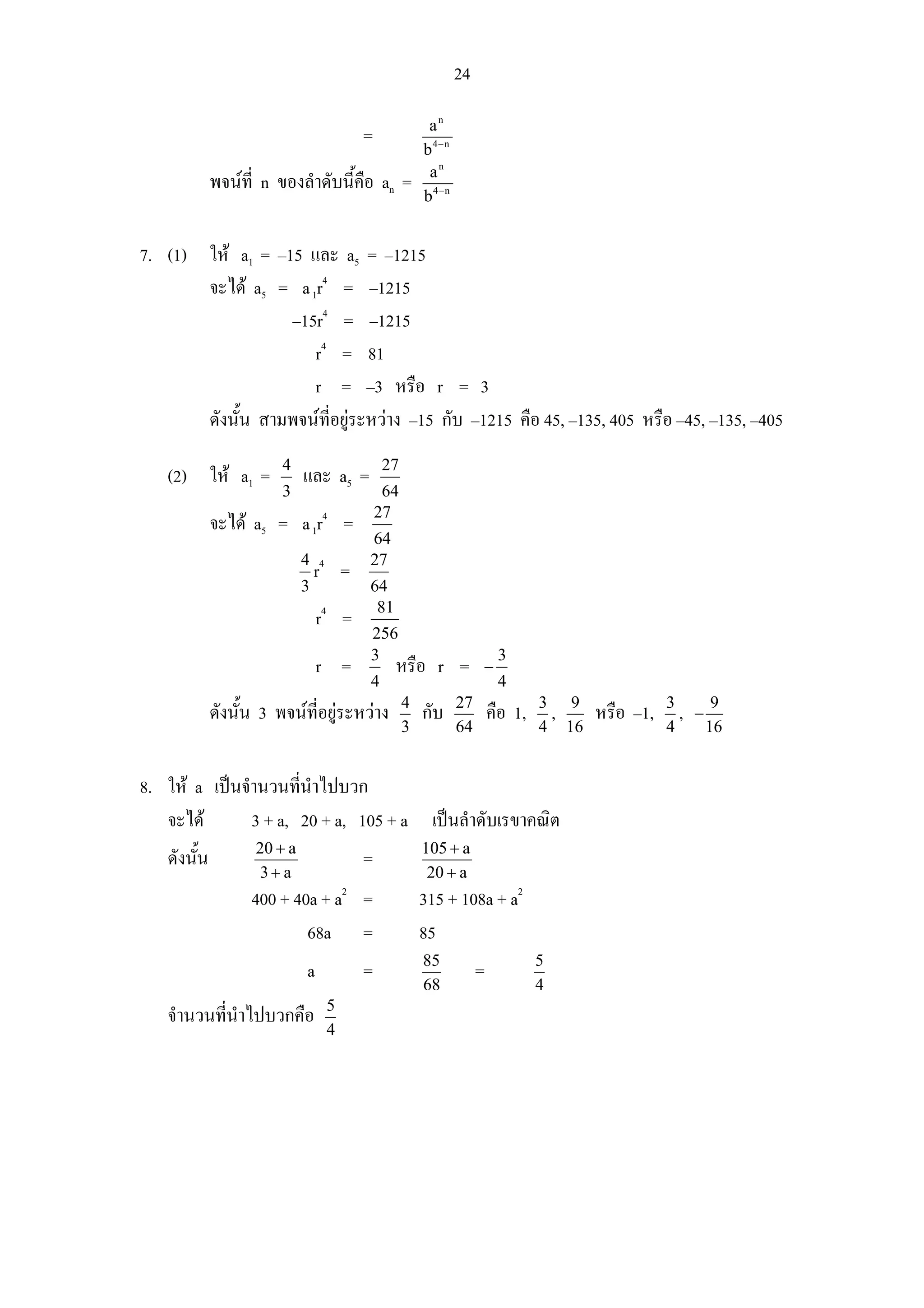 24

                                                            an
                                             =
                                                           b4− n
                                                            an
             พจนที่ n ของลําดับนี้คือ an =
                                                           b4− n


7. (1) ให a1 = –15 และ a5 = –1215
       จะได a5 = a 1r4 = –1215
                  –15r4 = –1215
                     r4 = 81
                     r = –3 หรือ r = 3
       ดังนั้น สามพจนที่อยูระหวาง –15 กับ –1215 คือ 45, –135, 405 หรือ –45, –135, –405
                        4                        27
   (2) ให a1 =              และ a5 =
                        3                         64
                                                 27
             จะได a5 = a 1r4 =
                                             64
                             4 4             27
                               r         =
                             3               64
                                 4            81
                                 r =
                                             256
                                             3                               3
                                 r =               หรือ r =             −
                                             4                               4
                                                       4           27                3 9               3
             ดังนั้น 3 พจนที่อยูระหวาง                  กับ              คือ 1,    ,     หรือ –1,     , −9
                                                       3           64                4 16              4    16


8. ให a เปนจํานวนทีนําไปบวก
                      ่
   จะได       3 + a, 20 + a, 105 + a เปนลําดับเรขาคณิต
                    20 + a                                 105 + a
   ดังนั้น                                   =
                    3+ a                                    20 + a
                   400 + 40a + a2 =                        315 + 108a + a2
                           68a =                           85
                                                           85                        5
                             a               =                          =
                                                           68                        4
                                     5
   จํานวนที่นําไปบวกคือ
                                     4
 