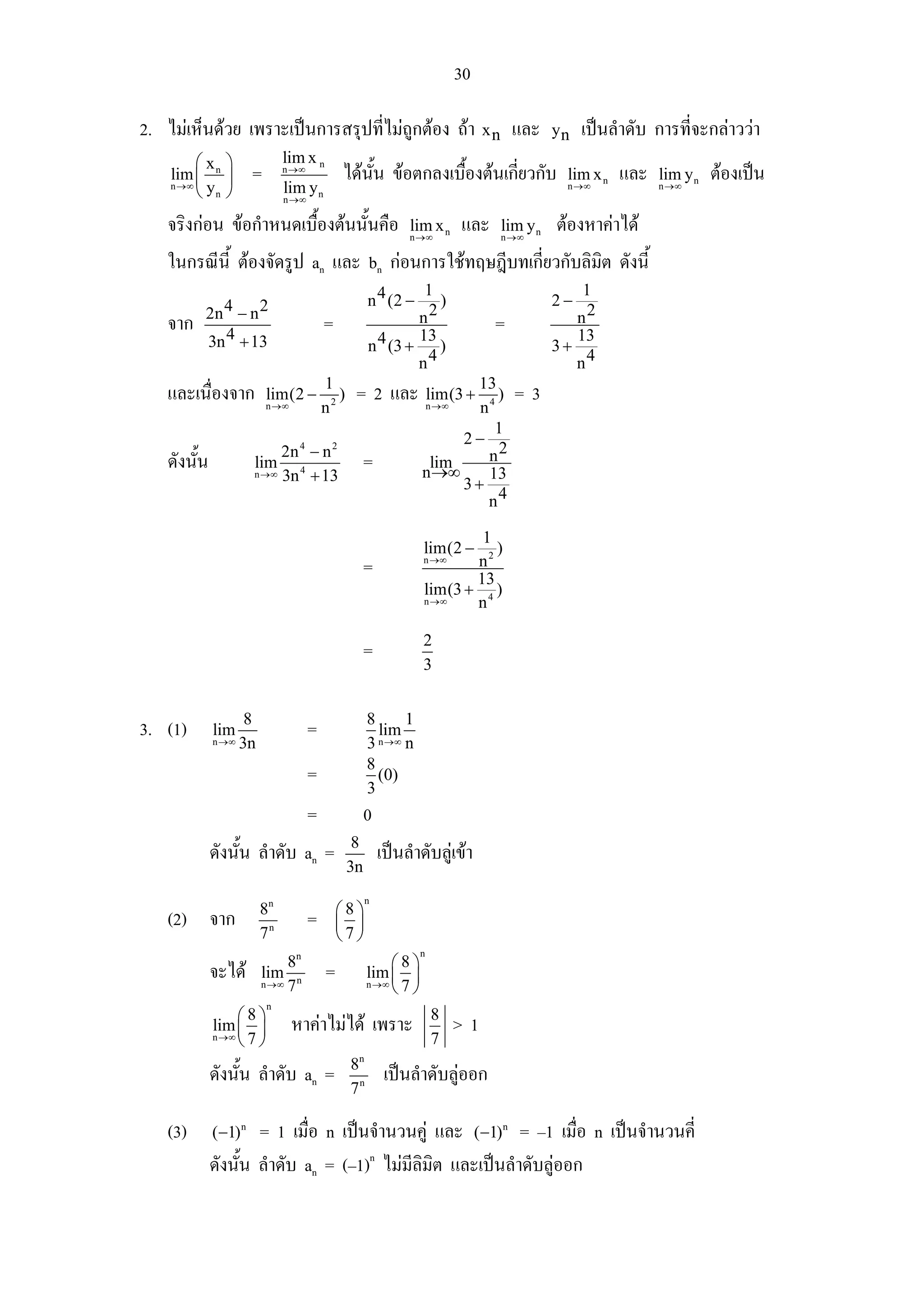 30

2. ไมเห็นดวย เพราะเปนการสรุปที่ไมถูกตอง ถา x n และ                                   yn   เปนลําดับ การที่จะกลาววา
        ⎛x ⎞                  lim x n
    lim ⎜ n ⎟
    n →∞ y
                      =       n →∞
                                             ไดนน ขอตกลงเบืองตนเกียวกับ
                                                 ั้          ้       ่                      lim x n   และ   lim y n   ตองเปน
        ⎝ n⎠                  lim y n                                                       n →∞            n →∞
                              n →∞

   จริงกอน ขอกําหนดเบื้องตนนั้นคือ                         lim x n
                                                              n →∞
                                                                           และ   lim y n
                                                                                 n →∞
                                                                                           ตองหาคาได
   ในกรณีน้ี ตองจัดรูป an และ bn กอนการใชทฤษฎีบทเกี่ยวกับลิมิต ดังนี้
                                                               1                               1
                                                     n 4 (2 −    )                         2−
         2n 4 − n 2                                           n2                              n2
   จาก                                   =                                       =
         3n 4 + 13                                   n 4 (3 +
                                                              13
                                                                 )                         3+
                                                                                              13
                                                              n4                              n4
                                         1
   และเนื่องจาก           lim(2 −           )    = 2 และ lim(3 + 13 ) = 3
                          n →∞           n2                         n →∞n4
                                                                          1
                                                                      2−
   ดังนั้น            lim
                           2n 4 − n 2
                                                     =            lim    n2
                      n →∞ 3n 4 + 13                             n →∞    13
                                                                      3+
                                                                         n4

                                                                         1
                                                                 lim(2 −   )
                                                     =           n →∞   n2
                                                                        13
                                                                 lim(3 + 4 )
                                                                 n →∞   n

                                                                 2
                                                     =
                                                                 3


                     8                               8      1
3. (1)       lim                     =                 lim
             n →∞   3n                               3 n →∞ n

                                                     8
                                     =                 (0)
                                                     3
                                     =               0
                                                 8
             ดังนั้น ลําดับ an =                         เปนลําดับลูเขา
                                                3n
                                                     n
                         8n                  ⎛8⎞
   (2) จาก                           =       ⎜ ⎟
                         7n                  ⎝7⎠
                                                                n
                              8n                         ⎛8⎞
             จะได       lim
                         n →∞ 7 n
                                         =           lim ⎜ ⎟
                                                     n →∞ 7
                                                         ⎝ ⎠
                          n
                 ⎛8⎞                                                8
             lim ⎜ ⎟             หาคาไมได เพราะ                         >1
             n →∞ 7
                 ⎝ ⎠                                                7
                                                8n
             ดังนั้น ลําดับ an =                          เปนลําดับลูออก
                                                7n

   (3)       (−1) n  = 1 เมื่อ n เปนจํานวนคู และ (−1) = –1 เมื่อ n เปนจํานวนคี่
                                                                                 n



             ดังนั้น ลําดับ an = (–1)n ไมมีลิมิต และเปนลําดับลูออก
 