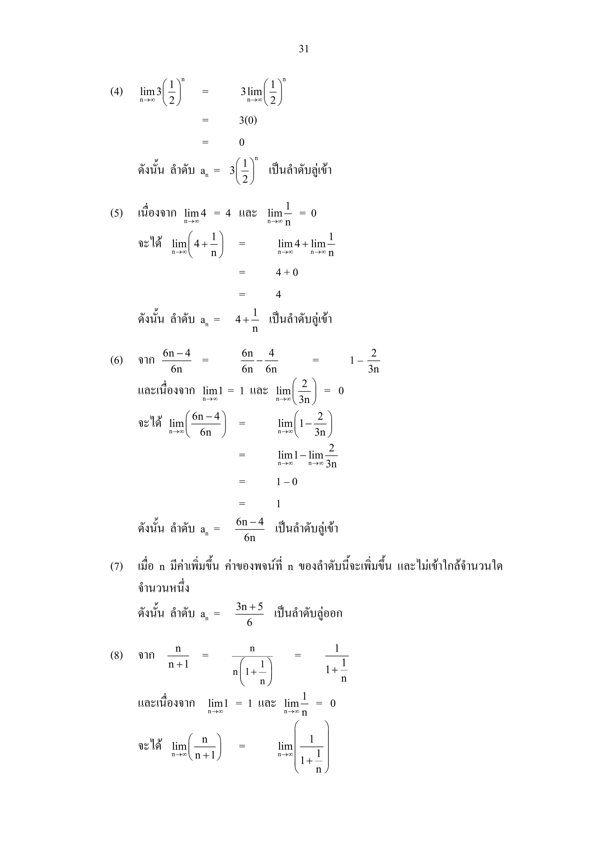 31
                  n                                n
            ⎛1⎞                         ⎛1⎞
(4)   lim 3 ⎜ ⎟          =         3lim ⎜ ⎟
      n →∞
            ⎝2⎠                     n →∞ 2
                                        ⎝ ⎠
                         =        3(0)
                         =        0
                                        n
                                  ⎛1⎞
      ดังนั้น ลําดับ an =        3⎜ ⎟        เปนลําดับลูเขา
                                  ⎝2⎠

                                                    1
(5) เนื่องจาก     lim 4      = 4 และ         lim           =0
                  n →∞                       n →∞   n
                    ⎛   1⎞                                           1
      จะได    lim ⎜ 4 + ⎟        =              lim 4 + lim
               n →∞
                    ⎝   n⎠                       n →∞           n →∞ n


                                  =              4+0
                                  =              4
                                       1
      ดังนั้น ลําดับ an =         4+         เปนลําดับลูเขา
                                       n

              6n − 4               6n 4                                                2
(6) จาก                  =           −                          =                1–
               6n                  6n 6n                                              3n
                                                      ⎛ 2 ⎞
      และเนื่องจาก       lim1    = 1 และ         lim ⎜ ⎟ = 0
                                                 n →∞ 3n
                         n →∞
                                                      ⎝ ⎠
                    ⎛ 6n − 4 ⎞                         ⎛    2 ⎞
      จะได    lim ⎜         ⎟    =               lim ⎜1 − ⎟
               n →∞
                    ⎝ 6n ⎠                        n →∞
                                                       ⎝ 3n ⎠
                                                               2
                                  =               lim1 − lim
                                                  n →∞   n →∞ 3n


                                  =              1–0
                                  =              1
                                  6n − 4
      ดังนั้น ลําดับ an =                        เปนลําดับลูเขา
                                   6n

(7) เมื่อ n มีคาเพิ่มขึ้น คาของพจนที่ n ของลําดับนี้จะเพิ่มขึ้น และไมเขาใกลจํานวนใด
    จํานวนหนึ่ง
                                  3n + 5
      ดังนั้น ลําดับ an =                        เปนลําดับลูออก
                                    6

                 n                     n                                 1
(8) จาก                  =                              =
               n +1                ⎛        1⎞
                                                                    1+
                                                                             1
                                 n ⎜1 +      ⎟
                                   ⎝        n⎠                               n
                                                            1
      และเนื่องจาก        lim1    = 1 และ           lim          = 0
                          n →∞                      n →∞    n
                                                      ⎛     ⎞
                   ⎛ n ⎞                              ⎜ 1 ⎟
      จะได    lim ⎜      ⎟       =              lim ⎜      ⎟
                                                      ⎜1+ 1 ⎟
               n →∞ n + 1
                   ⎝      ⎠                      n →∞
                                                      ⎜     ⎟
                                                      ⎝   n⎠
 