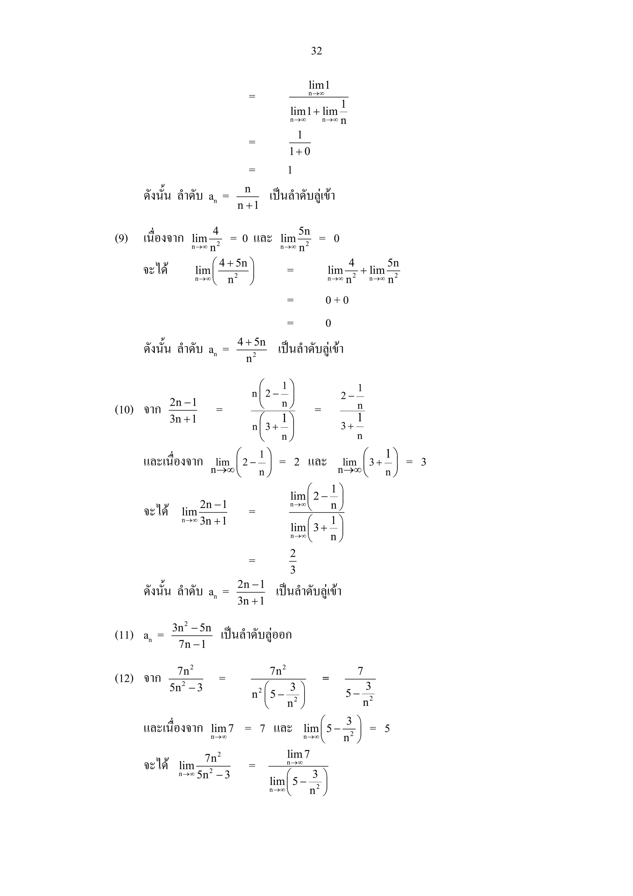 32

                                                         lim1
                                   =                     n →∞
                                                                      1
                                                 lim1 + lim
                                                 n →∞          n →∞   n
                                                  1
                                   =
                                                 1+ 0
                                   =             1
                                   n
     ดังนั้น ลําดับ an =                  เปนลําดับลูเขา
                                 n +1

                          4
(9) เนื่องจาก     lim          = 0 และ nlim 5n             = 0
                  n →∞   n2              →∞ n 2

                          ⎛ 4 + 5n ⎞                                   4          5n
     จะได           lim ⎜      2  ⎟      =                     lim      2
                                                                           + lim 2
                     n →∞
                          ⎝ n ⎠                                 n →∞   n     n →∞ n


                                                 =              0+0
                                                 =              0
                                 4 + 5n
     ดังนั้น ลําดับ an =                    เปนลําดับลูเขา
                                   n2

                                    ⎛ 1⎞                                   1
                                    n⎜2 −⎟                            2−
             2n − 1                 ⎝ n⎠
(10) จาก                  =                               =                n
                                                                           1
             3n + 1                 ⎛ 1⎞                              3+
                                  n ⎜3 + ⎟
                                    ⎝ n⎠                                   n
                              ⎛ 1⎞                                             ⎛     1⎞
     และเนื่องจาก         lim ⎜ 2 − ⎟ = 2
                         n →∞ ⎝
                                                         และ        lim 3 + ⎟
                                                                   n →∞ ⎜
                                                                                          = 3
                                    n⎠                                  ⎝ n⎠
                                                      ⎛   1⎞
                                                 lim ⎜ 2 − ⎟
                      2n − 1                     n →∞
                                                      ⎝   n⎠
     จะได     lim                 =
               n →∞   3n + 1                          ⎛   1⎞
                                                 lim ⎜ 3 + ⎟
                                                 n →∞
                                                      ⎝   n⎠
                                                 2
                                   =
                                                 3
                                 2n − 1
     ดังนั้น ลําดับ an =                   เปนลําดับลูเขา
                                 3n + 1

             3n 2 − 5n
(11) an =                  เปนลําดับลูออก
              7n − 1

              7n 2                        7n 2                             7
(12) จาก                   =                                   =               3
             5n 2 − 3                  ⎛     3 ⎞
                                                                       5−
                                    n2 ⎜ 5 − 2 ⎟
                                       ⎝    n ⎠                                n2
                                                         ⎛     3 ⎞
     และเนื่องจาก        lim 7    = 7 และ            lim ⎜ 5 − 2 ⎟                 = 5
                         n →∞
                                                         ⎝
                                                        n →∞  n ⎠
                     7n 2                        lim 7
     จะได     lim
               n →∞ 5n 2 − 3
                                   =             n →∞

                                               ⎛    3 ⎞
                                          lim ⎜ 5 − 2 ⎟
                                          n →∞
                                               ⎝   n ⎠
 