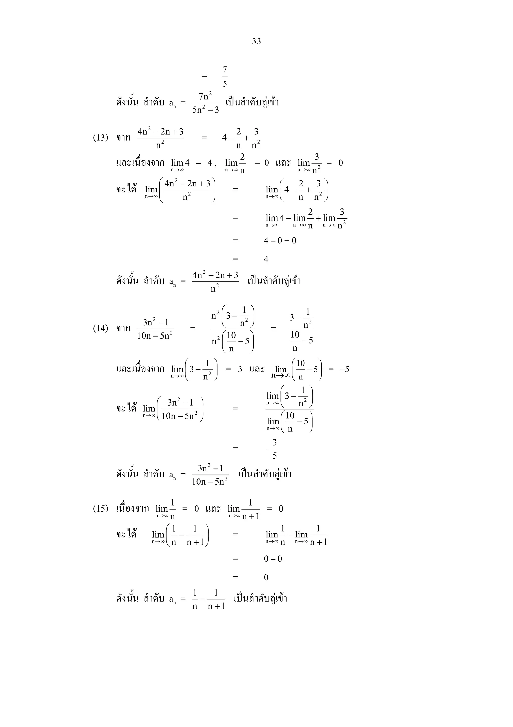 33

                                              7
                                     =
                                              5
                                   7n 2
       ดังนั้น ลําดับ an =                    เปนลําดับลูเขา
                                  5n 2 − 3

               4n 2 − 2n + 3                      2 3
(13) จาก                             =        4−    +
                    n2                            n n2
                                                   2                    3
       และเนื่องจาก        lim 4 =       4,   lim     =      0 และ      lim=          0
                           n →∞               n →∞ n                    n2
                                                                        n →∞

                      ⎛ 4n 2 − 2n + 3 ⎞                           ⎛   2 3 ⎞
       จะได     lim ⎜                ⎟           =          lim ⎜ 4 − + 2 ⎟
                 n →∞
                      ⎝      n2       ⎠                      n →∞
                                                                  ⎝   n n ⎠
                                                                              2        3
                                                  =          lim 4 − lim        + lim 2
                                                             n →∞      n →∞   n   n →∞ n


                                                  =          4–0+0
                                                  =          4
                                  4n 2 − 2n + 3
       ดังนั้น ลําดับ an =                             เปนลําดับลูเขา
                                       n2

                                        ⎛    1 ⎞               1
                                    n2 ⎜ 3 − 2 ⎟         3− 2
               3n − 1
                   2
                                        ⎝    n ⎠
(14)   จาก                    =                    = 10       n
              10n − 5n 2              2 ⎛ 10   ⎞              −5
                                    n ⎜ − 5⎟
                                        ⎝n     ⎠           n

       และเนื่องจาก nlim ⎛ 3 − 12 ⎞ = 3 และ nlim ⎛ 10 − 5 ⎞
                            ⎜        ⎟               →∞ ⎜ n       ⎟                = –5
                         →∞
                            ⎝    n ⎠                      ⎝       ⎠
                                                      ⎛      1 ⎞
                                                 lim ⎜ 3 − 2 ⎟
                   ⎛ 3n 2 − 1 ⎞                  n →∞
                                                      ⎝      n ⎠
       จะได nlim ⎜
                →∞ 10n − 5n 2
                                ⎟          =
                   ⎝            ⎠                     ⎛ 10      ⎞
                                                 lim ⎜ − 5 ⎟
                                                 n →∞
                                                      ⎝  n      ⎠
                                                    3
                                           =     −
                                                   5
       ดังนั้น ลําดับ an = 3n − 1 2 เปนลําดับลูเขา
                                  2


                              10n − 5n

                         1
(15) เนื่องจาก      lim    = 0 และ nlim 1 = 0
                                     →∞ n + 1
                    n →∞ n
                       ⎛1     1 ⎞                  1        1
       จะได       lim ⎜ −      ⎟     =       lim − lim
                                                     n →∞ n + 1
                   n →∞ n
                       ⎝    n +1⎠             n →∞ n


                                                  =          0–0
                                                  =          0
                                  1   1
       ดังนั้น ลําดับ an =          −              เปนลําดับลูเขา
                                  n n +1
 