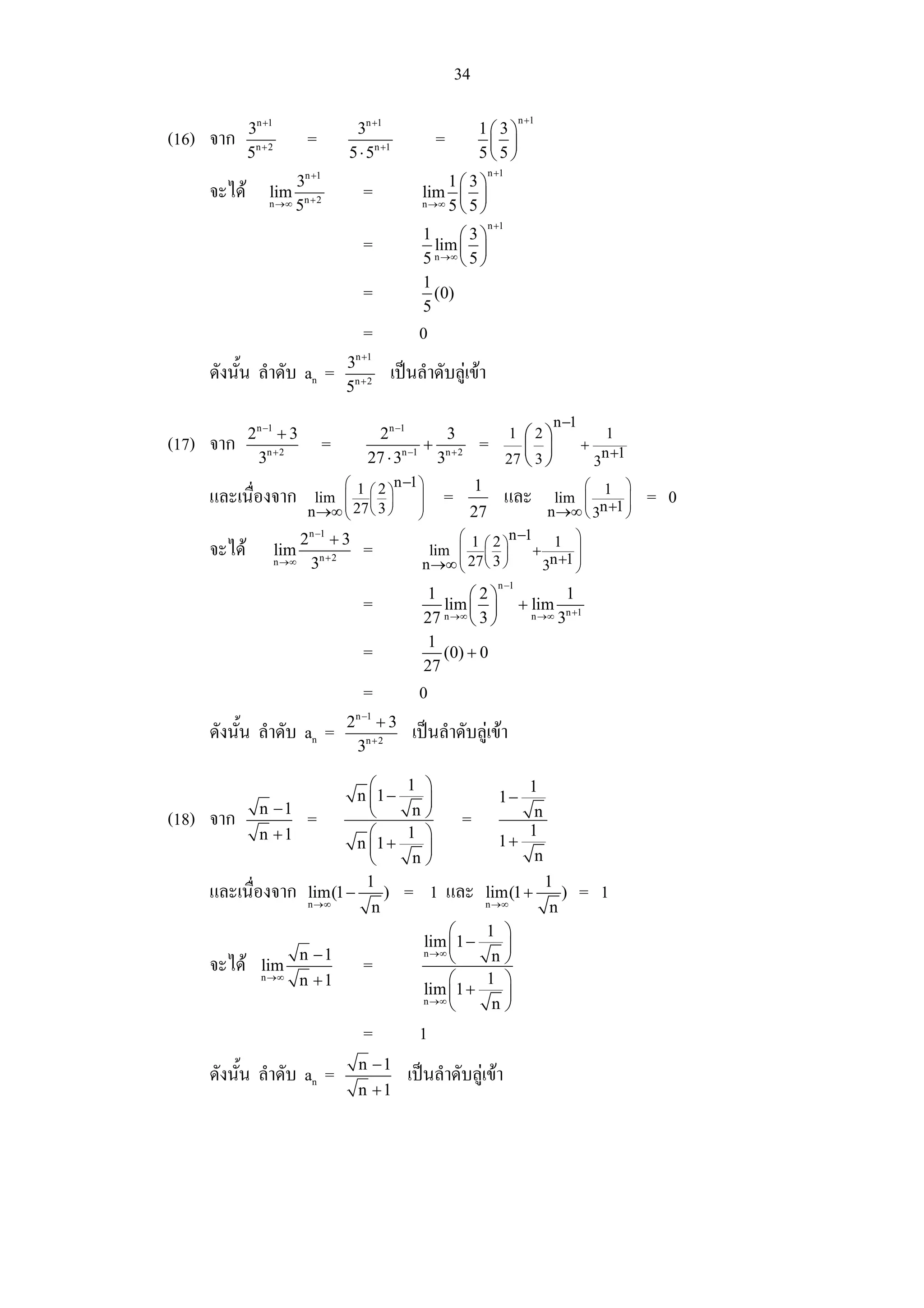 34
                                                                               n +1
            3n +1                   3n +1                       1⎛ 3⎞
(16) จาก                   =                           =         ⎜ ⎟
            5n + 2                 5 ⋅ 5n +1                    5⎝ 5⎠
                                                                    n +1
                      3n +1                             1⎛ 3⎞
    จะได        lim
                 n →∞ 5n + 2
                                        =          lim ⎜ ⎟
                                                   n →∞ 5 5
                                                         ⎝ ⎠
                                                                    n +1
                                                   1     ⎛3⎞
                                        =            lim ⎜ ⎟
                                                   5 n →∞ 5
                                                         ⎝ ⎠
                                                   1
                                        =            (0)
                                                   5
                                        =          0
                                       n +1
                                   3
    ดังนั้น ลําดับ an =                       เปนลําดับลูเขา
                                   5n + 2

                                                                                          n −1
            2n −1 + 3                     2n −1        3                   1  ⎛2⎞                       1
(17) จาก                       =                    + n+2       =             ⎜ ⎟                 +
                                                                                                       n +1
             3n + 2                      27 ⋅ 3n −1
                                                     3                     27 ⎝ 3 ⎠                   3
                                ⎛ 1 2 n −1 ⎞                    1                          ⎛ 1 ⎞
    และเนื่องจาก            lim ⎜ ⎛ ⎞⎜ ⎟   ⎟           =                   และ         lim ⎜       ⎟          = 0
                           n →∞ ⎜ 27 ⎝ 3 ⎠
                                ⎝
                                           ⎟
                                           ⎠                27                        n →∞ ⎜ 3n +1 ⎟
                                                                                           ⎝       ⎠
                         2n −1 + 3                      ⎛ 1 2 n −1     1 ⎞
    จะได            lim
                     n →∞ 3n + 2
                                        =           lim ⎜ ⎛ ⎞
                                                        ⎜ 27 ⎜ 3 ⎟
                                                                   +       ⎟
                                                                      n +1 ⎟
                                                   n →∞ ⎝ ⎝ ⎠        3     ⎠
                                                                      n −1
                                                   1      ⎛2⎞                                 1
                                        =             lim ⎜ ⎟                  + lim        n +1
                                                   27 n →∞ 3
                                                          ⎝ ⎠                     n →∞    3
                                                   1
                                        =             (0) + 0
                                                   27
                                        =          0
                                       n −1
                                   2       +3
    ดังนั้น ลําดับ an =                          เปนลําดับลูเขา
                                       3n + 2

                                     ⎛          1 ⎞                      1
                                   n ⎜1 −         ⎟                   1−
              n −1                   ⎝           n⎠                       n
(18) จาก                   =                               =             1
              n +1                   ⎛          1 ⎞                   1+
                                   n ⎜1 +         ⎟
                                     ⎝           n⎠                       n
                                    1                                                 1
    และเนื่องจาก           lim(1 −     )        = 1 และ             lim(1 +                )      = 1
                           n →∞      n                              n →∞              n
                                                        ⎛           1 ⎞
                                                   lim ⎜ 1 −          ⎟
                           n −1                    n →∞
                                                        ⎝            n⎠
    จะได      lim                      =
               n →∞        n +1                         ⎛           1 ⎞
                                                   lim 1 +
                                                   n →∞ ⎜             ⎟
                                                        ⎝            n⎠
                                        =          1
                                       n −1
    ดังนั้น ลําดับ an =                          เปนลําดับลูเขา
                                       n +1
 