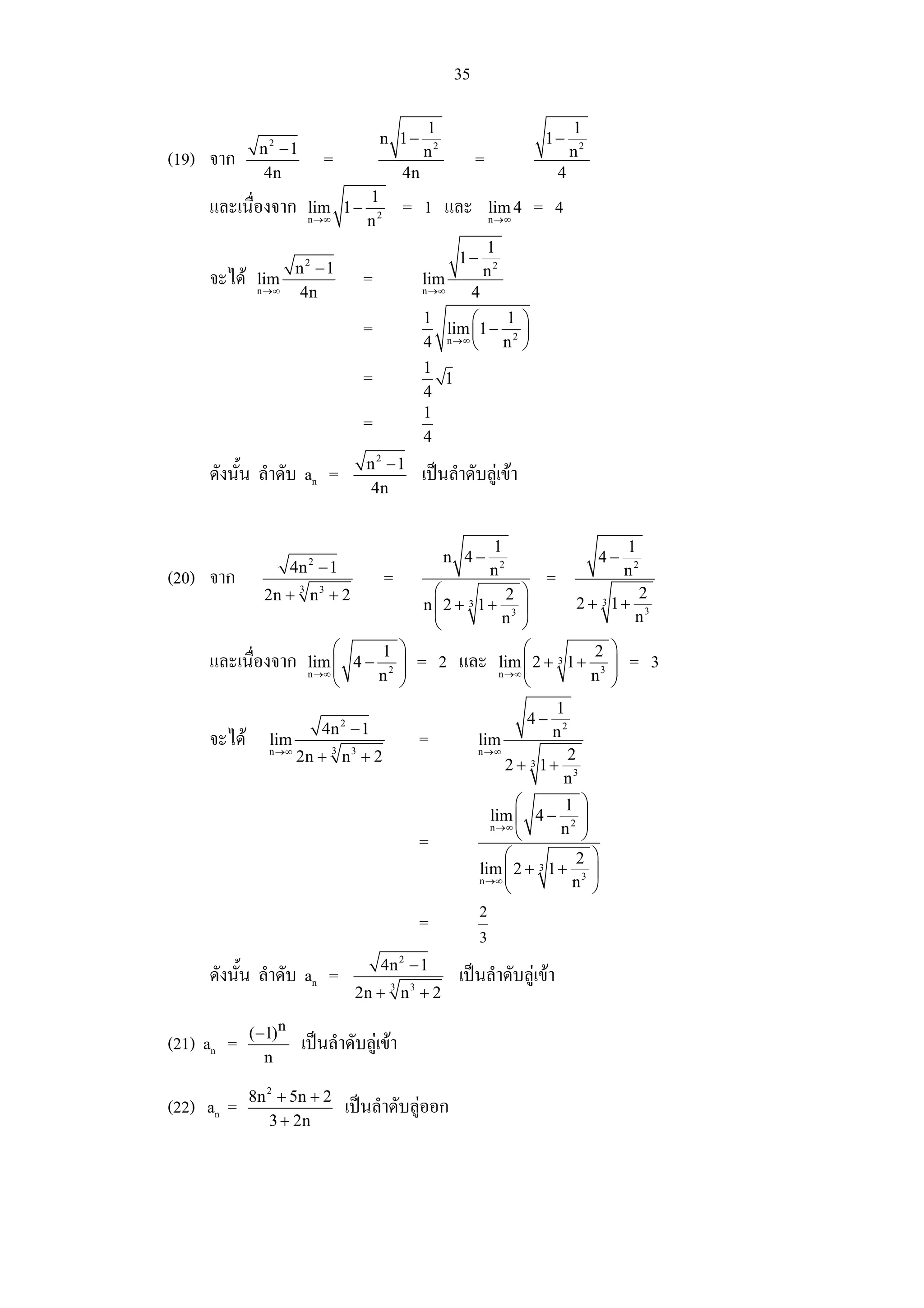 35

                                                    1                                  1
                                          n 1−                                1−
              n2 −1                                 n2                                 n2
(19) จาก                     =                                  =
              4n                               4n                                  4
                                      1
     และเนื่องจาก       lim 1 −                = 1 และ              lim 4    = 4
                        n →∞          n2                            n →∞


                                                                    1
                                                           1−
                   n2 −1                                            n2
     จะได    lim                     =             lim
              n →∞ 4n                               n →∞        4
                                                    1      ⎛   1 ⎞
                                      =               lim ⎜1 − 2 ⎟
                                                    4 n →∞ ⎝ n ⎠
                                                    1
                                      =               1
                                                    4
                                                    1
                                      =
                                                    4
                                      n2 −1
     ดังนั้น ลําดับ an =                            เปนลําดับลูเขา
                                      4n


                                                                    1                            1
                                                         n 4−                               4−
                      4n − 1
                         2
                                                                    n2                           n2
(20) จาก                                   =                                   =
               2n + 3 n 3 + 2                        ⎛          2 ⎞                2
                                                    n⎜ 2 + 3 1+ 3 ⎟       2 + 3 1+ 3
                                                     ⎝         n ⎠                n
                            ⎛     1 ⎞                              ⎛            ⎞
     และเนื่องจาก       lim ⎜ 4 − 2 ⎟
                            ⎜                      = 2 และ nlim ⎜ 2 + 3 1 + 23 ⎟ = 3
                        n →∞
                            ⎝    n ⎟⎠
                                                                →∞ ⎜
                                                                   ⎝        n ⎟ ⎠
                                                                                 1
                                                                            4−
                             4n − 1
                                 2
                                                                                 n2
     จะได      lim                                =            lim
                n →∞
                       2n + 3 n 3 + 2                           n →∞                2
                                                                         2 + 3 1+
                                                                                    n3
                                                                       ⎛       1 ⎞
                                                                  lim ⎜ 4 − 2 ⎟
                                                                    n →∞
                                                                       ⎝      n ⎠
                                                   =
                                                                     ⎛          2 ⎞
                                                                lim ⎜ 2 + 3 1 + 3 ⎟
                                                                n →∞
                                                                     ⎝          n ⎠
                                                                2
                                                   =
                                                                3
                                          4n − 1
                                               2
     ดังนั้น ลําดับ an =                                   เปนลําดับลูเขา
                                     2n + 3 n 3 + 2

             ( −1)n
(21) an =              เปนลําดับลูเขา
                n

             8n 2 + 5n + 2
(22) an =                        เปนลําดับลูออก
                3 + 2n
 