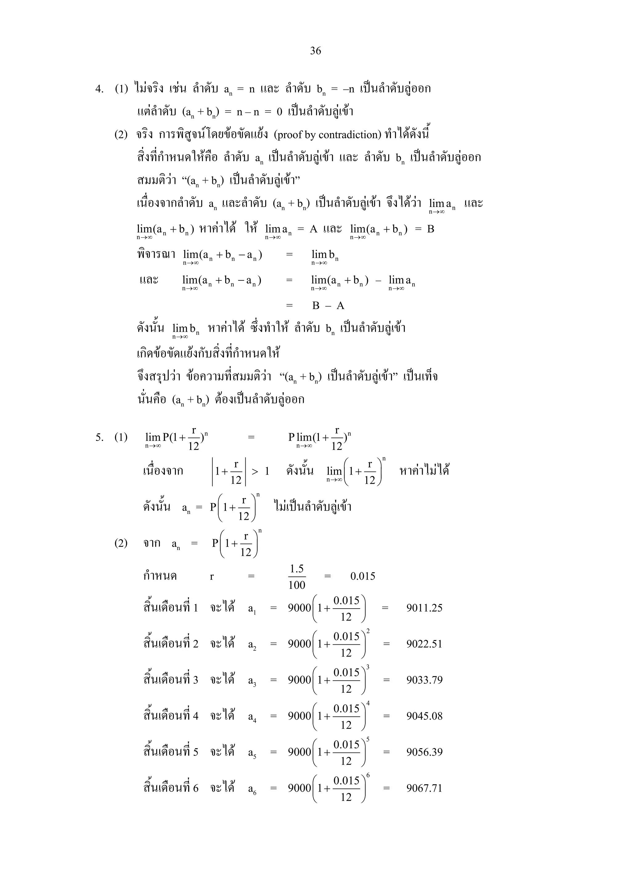 36

4. (1) ไมจริง เชน ลําดับ an = n และ ลําดับ bn = –n เปนลําดับลูออก
        แตลาดับ (an + bn) = n – n = 0 เปนลําดับลูเขา
               ํ
   (2) จริง การพิสูจนโดยขอขัดแยง (proof by contradiction) ทําไดดังนี้
        สิ่งที่กําหนดใหคือ ลําดับ an เปนลําดับลูเขา และ ลําดับ bn เปนลําดับลูออก
        สมมติวา “(an + bn) เปนลําดับลูเขา”
        เนื่องจากลําดับ an และลําดับ (an + bn) เปนลําดับลูเขา จึงไดวา lim a และ
                                                                                                    n →∞
                                                                                                            n


         lim(a n + b n )
         n →∞
                            หาคาได ให         lim a n
                                                 n →∞
                                                            = A และ        lim(a n + b n )
                                                                           n →∞
                                                                                                  =B
         พิจารณา     lim(a n + b n − a n )
                     n →∞
                                                        =      lim b n
                                                               n →∞

         และ         lim(a n + b n − a n )
                     n →∞
                                                        =      lim(a n + b n ) – lim a n
                                                               n →∞                       n →∞

                                               = B–A
         ดังนั้น   lim b n
                   n →∞
                             หาคาได ซึ่งทําให ลําดับ bn เปนลําดับลูเขา
         เกิดขอขัดแยงกับสิ่งทีกําหนดให
                                ่
         จึงสรุปวา ขอความที่สมมติวา “(an + bn) เปนลําดับลูเขา” เปนเท็จ
         นั่นคือ (an + bn) ตองเปนลําดับลูออก
                        r n                                              r n
5. (1)     lim P(1 +      )              =              P lim(1 +          )
           n →∞        12                                   n →∞        12
                                                                                      n
                                        r                                ⎛  r ⎞
          เนื่องจาก               1+      > 1           ดังนั้น     lim ⎜1 + ⎟              หาคาไมได
                                       12                           n →∞
                                                                         ⎝ 12 ⎠
                                             n
                                ⎛   r ⎞
          ดังนั้น an =        P ⎜1 + ⎟             ไมเปนลําดับลูเขา
                                ⎝ 12 ⎠
                                             n
                                ⎛   r ⎞
    (2) จาก an =              P ⎜1 + ⎟
                                ⎝ 12 ⎠
                                                        1.5
          กําหนด              r          =                          =      0.015
                                                        100
                                                             ⎛ 0.015 ⎞
          สิ้นเดือนที่ 1 จะได a1 =                     9000 ⎜1 +    ⎟                =          9011.25
                                                             ⎝    12 ⎠
                                                                                  2
                                                             ⎛ 0.015 ⎞
          สิ้นเดือนที่ 2 จะได a2 =                     9000 ⎜1 +    ⎟                = 9022.51
                                                             ⎝    12 ⎠
                                                                                  3
                                                             ⎛ 0.015 ⎞
          สิ้นเดือนที่ 3 จะได a3 =                     9000 ⎜1 +    ⎟                = 9033.79
                                                             ⎝    12 ⎠
                                                                                  4
                                                             ⎛ 0.015 ⎞
          สิ้นเดือนที่ 4 จะได a4 =                     9000 ⎜1 +    ⎟                = 9045.08
                                                             ⎝    12 ⎠
                                                                                  5
                                                             ⎛ 0.015 ⎞
          สิ้นเดือนที่ 5 จะได a5 =                     9000 ⎜1 +    ⎟                = 9056.39
                                                             ⎝    12 ⎠
                                                                                  6
                                                             ⎛ 0.015 ⎞
          สิ้นเดือนที่ 6 จะได a6 =                     9000 ⎜1 +    ⎟                = 9067.71
                                                             ⎝    12 ⎠
 