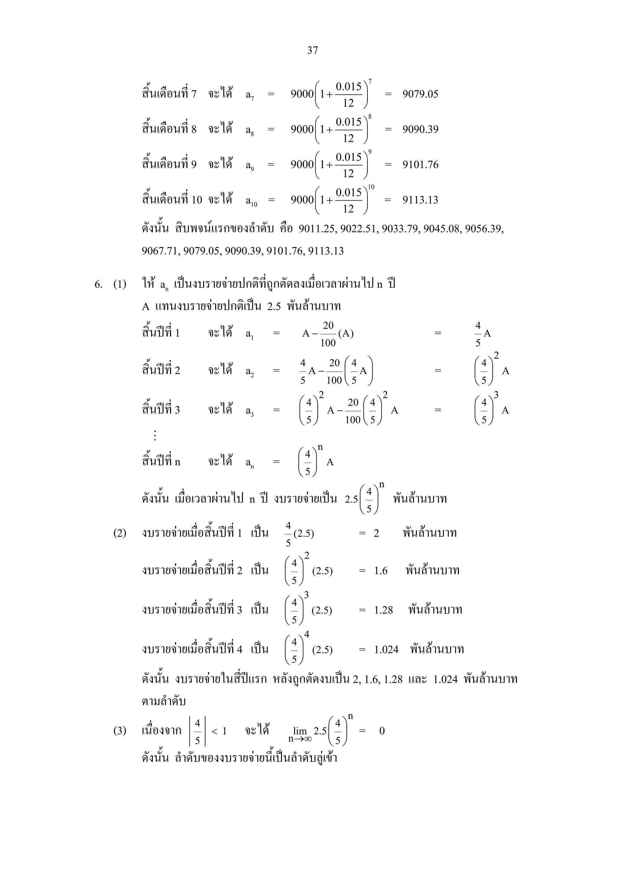 37
                                                                          7
                                                    ⎛ 0.015 ⎞
         สิ้นเดือนที่ 7 จะได a7 =             9000 ⎜1 +    ⎟                      = 9079.05
                                                    ⎝    12 ⎠
                                                                          8
                                                    ⎛ 0.015 ⎞
         สิ้นเดือนที่ 8 จะได a8 =             9000 ⎜1 +    ⎟                      = 9090.39
                                                    ⎝    12 ⎠
                                                                          9
                                                    ⎛ 0.015 ⎞
         สิ้นเดือนที่ 9 จะได a9 =             9000 ⎜1 +    ⎟                      = 9101.76
                                                    ⎝    12 ⎠
                                                                          10
                                                    ⎛ 0.015 ⎞
         สิ้นเดือนที่ 10 จะได a10 =           9000 ⎜ 1 +    ⎟                     = 9113.13
                                                    ⎝     12 ⎠
         ดังนั้น สิบพจนแรกของลําดับ คือ 9011.25, 9022.51, 9033.79, 9045.08, 9056.39,
         9067.71, 9079.05, 9090.39, 9101.76, 9113.13
6. (1) ให an เปนงบรายจายปกติทถูกตัดลงเมื่อเวลาผานไป n ป
                                ี่
       A แทนงบรายจายปกติเปน 2.5 พันลานบาท
                                                              20                                   4
         สิ้นปที่ 1       จะได a1       =         A−             (A)                     =           A
                                                            100                                    5
                                                                                                           2
                                                   4            20 ⎛ 4    ⎞                        ⎛4⎞
         สิ้นปที่ 2       จะได a2       =            A−           ⎜ A⎟                   =       ⎜ ⎟ A
                                                   5            100 ⎝ 5 ⎠                          ⎝5⎠
                                                            2                  2                           3
                                                   ⎛4⎞     20 ⎛ 4 ⎞                                ⎛4⎞
         สิ้นปที่ 3       จะได a3       =        ⎜ ⎟ A−     ⎜ ⎟ A                        =       ⎜ ⎟ A
                                                   ⎝5⎠    100 ⎝ 5 ⎠                                ⎝5⎠

                                                          n
                                                   ⎛4⎞
         สิ้นปท่ี n       จะได an       =        ⎜ ⎟ A
                                                   ⎝5⎠
                                                                               n
                                                                        ⎛4⎞
         ดังนั้น เมื่อเวลาผานไป n ป งบรายจายเปน                 2.5 ⎜ ⎟         พันลานบาท
                                                                        ⎝5⎠
                                              4
   (2) งบรายจายเมื่อสิ้นปที่ 1 เปน             (2.5)                  = 2         พันลานบาท
                                              5
                                                    2
                                              ⎛4⎞
         งบรายจายเมื่อสิ้นปที่ 2 เปน       ⎜ ⎟ (2.5)                  = 1.6        พันลานบาท
                                              ⎝5⎠
                                                    3
                                              ⎛4⎞
         งบรายจายเมื่อสิ้นปที่ 3 เปน       ⎜ ⎟ (2.5)                  = 1.28 พันลานบาท
                                              ⎝5⎠
                                                    4
                                              ⎛4⎞
         งบรายจายเมื่อสิ้นปที่ 4 เปน       ⎜ ⎟ (2.5)                  = 1.024 พันลานบาท
                                              ⎝5⎠
         ดังนั้น งบรายจายในสี่ปแรก หลังถูกตัดงบเปน 2, 1.6, 1.28 และ 1.024 พันลานบาท
         ตามลําดับ
                                                                    n
                       4                               ⎛4⎞
   (3) เนื่องจาก           < 1   จะได         lim 2.5 ⎜ ⎟
                                              n →∞
                                                                         = 0
                       5                               ⎝5⎠
         ดังนั้น ลําดับของงบรายจายนี้เปนลําดับลูเขา
 