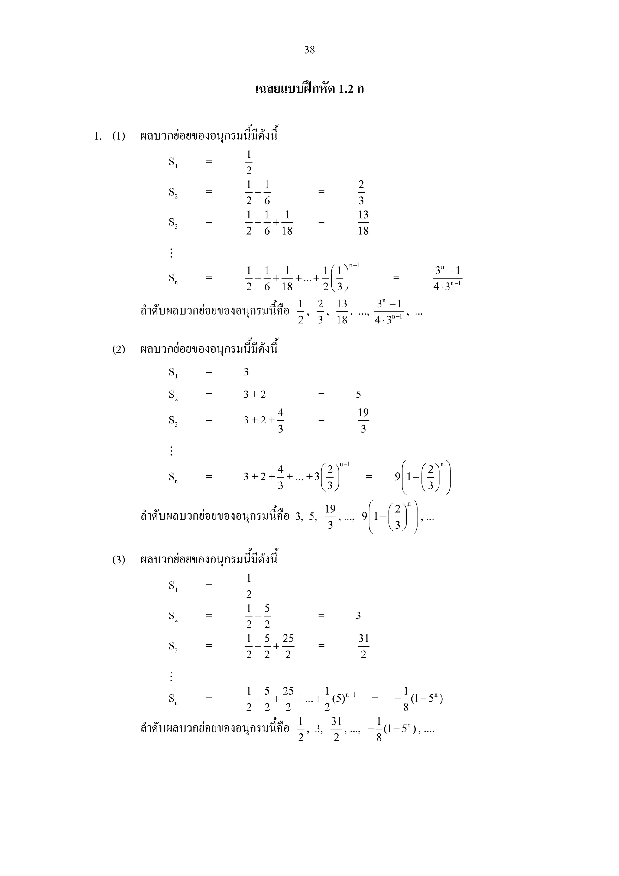 38

                                  เฉลยแบบฝกหัด 1.2 ก

1. (1) ผลบวกยอยของอนุกรมนี้มดังนี้
                             ี
                               1
              S1      =
                               2
                               1 1                                2
              S2      =          +                 =
                               2 6                                3
                               1 1 1                              13
              S3      =          + +               =
                               2 6 18                             18

                                                              n −1
                            1 1 1           1⎛1⎞                                              3n − 1
              Sn      =       + + + ... + ⎜ ⎟                                  =
                            2 6 18          2⎝ 3⎠                                             4 ⋅ 3n −1
                                                                          3n − 1
        ลําดับผลบวกยอยของอนุกรมนี้คือ 1 , 2 , 13 ,               ...,                , ...
                                       2 3 18                             4 ⋅ 3n −1

   (2) ผลบวกยอยของอนุกรมนี้มดังนี้
                             ี
           S1     =      3
           S2     =      3+2                       =              5
              S3      =        3+2+4               =              19
                                       3                           3

                                                           n −1
                                                                                 ⎛ ⎛2⎞          n
                                                                                                    ⎞
              Sn      =        3 + 2 + 4 + ... + 3 ⎛ 2 ⎞
                                                   ⎜ ⎟                =        9 ⎜1 − ⎜ ⎟
                                                                                 ⎜ ⎝3⎠              ⎟
                                                                                                    ⎟
                                       3           ⎝3⎠                           ⎝                  ⎠
                                                    19                  ⎛ ⎛ 2 ⎞n ⎞
        ลําดับผลบวกยอยของอนุกรมนี้คือ 3, 5,           , ...,         9 ⎜ 1 − ⎜ ⎟ ⎟ , ...
                                                                        ⎜ ⎝3⎠ ⎟
                                                     3                  ⎝           ⎠

   (3) ผลบวกยอยของอนุกรมนี้มดังนี้
                             ี
                               1
              S1      =
                               2
                               1 5
              S2      =          +                 =              3
                               2 2
                               1 5 25                             31
              S3      =          + +               =
                               2 2 2                              2


                            1 5 25            1                  1
              Sn      =       + +      + ... + (5) n −1 =      − (1 − 5n )
                            2 2 2             2                  8
        ลําดับผลบวกยอยของอนุกรมนี้คือ 1 , 3, 31 , ..., − 1 (1 − 5n ) , ....
                                       2        2         8
 