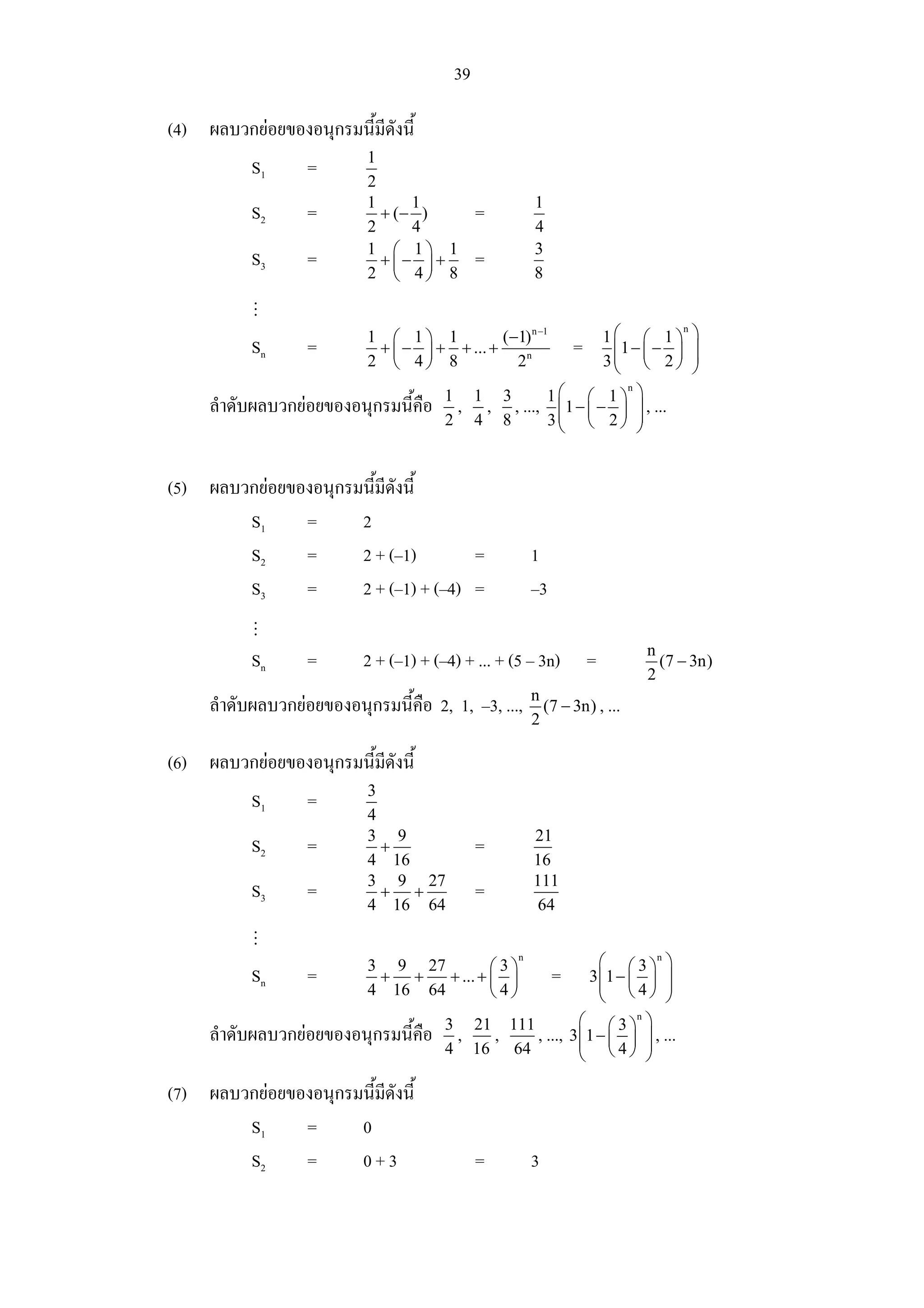 39

(4) ผลบวกยอยของอนุกรมนี้มดังนี้
                          ี
                           1
           S1      =
                           2
                           1     1                      1
           S2      =         + (− )           =
                           2     4                      4
                           1 ⎛ 1⎞ 1                     3
           S3      =         +⎜− ⎟ +          =
                           2 ⎝ 4⎠ 8                     8


                                                                         1⎛ ⎛ 1 ⎞          ⎞
                                                                                       n
                           1 ⎛ 1⎞ 1           (−1) n −1
           Sn      =        + ⎜ − ⎟ + + ... +                    =        ⎜1 − ⎜ − ⎟       ⎟
                           2 ⎝ 4⎠ 8             2n                       3⎜ ⎝ 2 ⎠
                                                                          ⎝
                                                                                           ⎟
                                                                                           ⎠
                                                   1⎛ ⎛ 1 ⎞ ⎞
                                                              n
                                        1 1 3
     ลําดับผลบวกยอยของอนุกรมนี้คือ      , , , ..., ⎜1 − ⎜ − ⎟ ⎟ , ...
                                        2 4 8      3⎜ ⎝ 2 ⎠ ⎟
                                                    ⎝           ⎠


(5) ผลบวกยอยของอนุกรมนี้มดังนี้
                          ี
        S1     =      2
        S2     =      2 + (–1)        =                 1
        S3     =      2 + (–1) + (–4) =                 –3

                                                                               n
           Sn      =       2 + (–1) + (–4) + ... + (5 – 3n)          =           (7 − 3n)
                                                                               2
                                                        n
     ลําดับผลบวกยอยของอนุกรมนี้คือ 2, 1, –3, ...,        (7 − 3n) , ...
                                                        2

(6) ผลบวกยอยของอนุกรมนี้มดังนี้
                          ี
                           3
           S1      =
                           4
                           3 9                          21
           S2      =         +                =
                           4 16                         16
                           3 9 27                       111
           S3      =         + +              =
                           4 16 64                       64


                           3 9 27          ⎛3⎞
                                                    n
                                                                       ⎛ ⎛ 3 ⎞n ⎞
           Sn      =        + +    + ... + ⎜ ⎟               =       3 ⎜1 − ⎜ ⎟ ⎟
                                                                       ⎜ ⎝4⎠ ⎟
                           4 16 64         ⎝4⎠                         ⎝          ⎠
                                        3 21 111                   ⎛ ⎛3⎞ ⎞   n

     ลําดับผลบวกยอยของอนุกรมนี้คือ      , ,     , ...,          3 ⎜ 1 − ⎜ ⎟ ⎟ , ...
                                                                   ⎜ ⎝4⎠ ⎟
                                        4 16 64                    ⎝           ⎠

(7) ผลบวกยอยของอนุกรมนี้มดังนี้
                          ี
        S1     =      0
        S2     =      0+3                     =         3
 