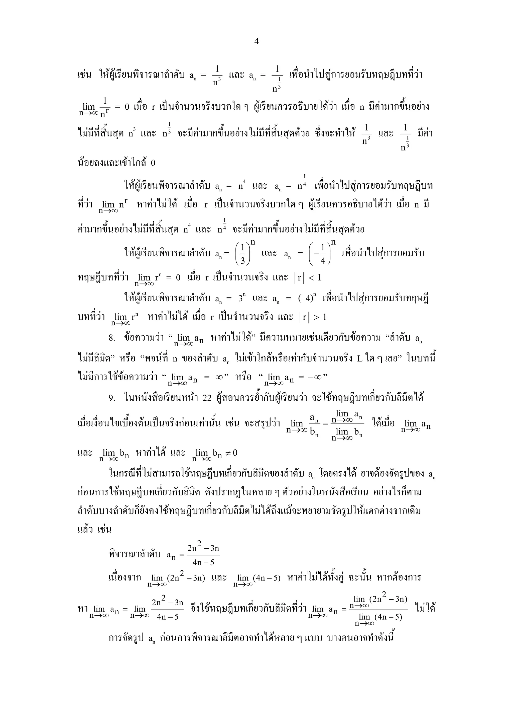 4
                                            1                      1
เชน ใหผูเรียนพิจารณาลําดับ an =                   และ an =          1
                                                                           เพื่อนําไปสูการยอมรับทฤษฎีบทที่วา
                                            n3
                                                                   n   3

       1
 lim
n →∞ n r
            = 0 เมื่อ r เปนจํานวนจริงบวกใด ๆ ผูเรียนควรอธิบายไดวา เมื่อ n มีคามากขึ้นอยาง
                              1
                                                                                                   1               1
ไมมีที่สิ้นสุด n3 และ       n3   จะมีคามากขึ้นอยางไมมีที่สิ้นสุดดวย ซึ่งจะทําให                     และ          1
                                                                                                                           มีคา
                                                                                                   n3
                                                                                                                   n   3


นอยลงและเขาใกล 0
                                                                               1
             ใหผูเรียนพิจารณาลําดับ an = n4 และ an = n เพื่อนําไปสูการยอมรับทฤษฎีบท
                                                                               4


ที่วา nlim n r หาคาไมได เมื่อ r เปนจํานวนจริงบวกใด ๆ ผูเรียนควรอธิบายไดวา เมื่อ n มี
         →∞
                                                                               
                                                 1
คามากขึ้นอยางไมมีที่สิ้นสุด n4 และ           n4   จะมีคามากขึ้นอยางไมมีที่สิ้นสุดดวย
                                                             n                            n
                                                      ⎛1⎞                          ⎛ 1⎞
               ใหผูเรียนพิจารณาลําดับ an =          ⎜ ⎟        และ an =          ⎜− ⎟       เพื่อนําไปสูการยอมรับ
                                                      ⎝ 3⎠                         ⎝ 4⎠
ทฤษฎีบทที่วา      lim r n
                  n →∞
                             = 0 เมื่อ r เปนจํานวนจริง และ                  r <1

             ใหผูเรียนพิจารณาลําดับ an = 3n และ an = (–4)n เพื่อนําไปสูการยอมรับทฤษฎี
บทที่วา nlim r หาคาไมได เมื่อ r เปนจํานวนจริง และ r > 1
           →∞
                  n



           8. ขอความวา “ nlim a n หาคาไมได” มีความหมายเชนเดียวกับขอความ “ลําดับ an
                             →∞
ไมมลิมต” หรือ “พจนที่ n ของลําดับ an ไมเขาใกลหรือเทากับจํานวนจริง L ใด ๆ เลย” ในบทนี้
      ี ิ
ไมมการใชขอความวา “ nlim a n = ∞ ” หรือ “ nlim a n = – ∞ ”
    ี                    →∞                      →∞
           9. ในหนังสือเรียนหนา 22 ผูสอนควรย้ํากับผูเรียนวา จะใชทฤษฎีบทเกี่ยวกับลิมิตได
                                                                                a    lim a n
เมื่อเงื่อนไขเบืองตนเปนจริงกอนเทานัน เชน จะสรุปวา
                ้                      ้                                    lim n = n →∞                ไดเมื่อ    lim a
                                                                           n →∞ b n  lim b                         n →∞ n
                                                                                    n →∞ n
และ     lim b
       n →∞ n
                  หาคาได และ          lim b ≠ 0
                                       n →∞ n
        ในกรณีที่ไมสามารถใชทฤษฎีบทเกี่ยวกับลิมิตของลําดับ an โดยตรงได อาจตองจัดรูปของ an
กอนการใชทฤษฎีบทเกียวกับลิมิต ดังปรากฏในหลาย ๆ ตัวอยางในหนังสือเรียน อยางไรก็ตาม
                       ่
ลําดับบางลําดับก็ยังคงใชทฤษฎีบทเกียวกับลิมิตไมไดถึงแมจะพยายามจัดรูปใหแตกตางจากเดิม
                                   ่
แลว เชน
                                        2
                                      2n − 3n
           พิจารณาลําดับ      an =
                                       4n − 5
           เนื่องจาก              2
                        lim (2n − 3n)
                       n →∞
                                            และ       lim (4n − 5)
                                                     n →∞
                                                                           หาคาไมไดทั้งคู ฉะนั้น หากตองการ
                          2                                                                          2
                        2n − 3n                                                              lim (2n − 3n)
หา nlim a n = nlim
    →∞         →∞
                                      จึงใชทฤษฎีบทเกี่ยวกับลิมิตที่วา             lim a =
                                                                                   n →∞ n
                                                                                            n →∞                           ไมได
                         4n − 5                                                                lim (4n − 5)
                                                                                              n →∞
           การจัดรูป an กอนการพิจารณาลิมิตอาจทําไดหลาย ๆ แบบ บางคนอาจทําดังนี้
 