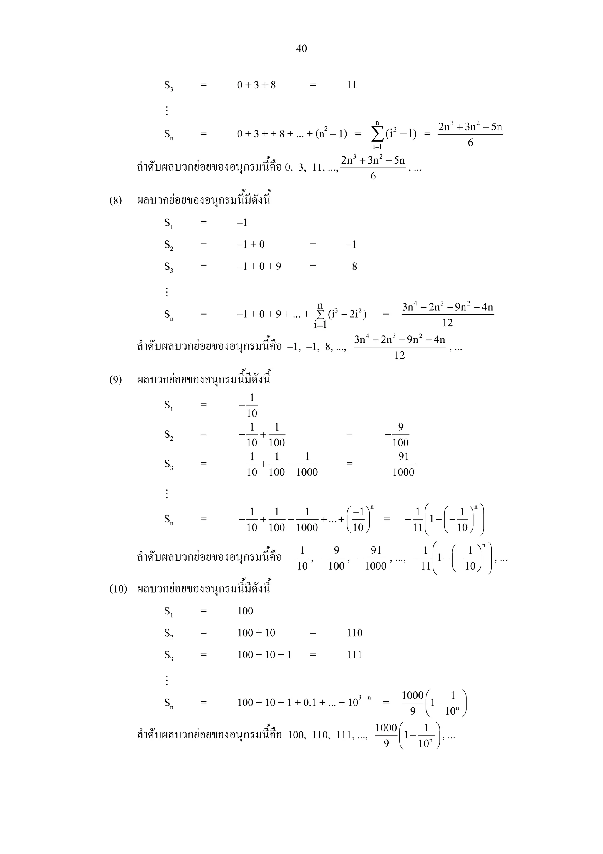 40

           S3      =       0+3+8                =    11

                                                                   n
                                                                                    2n 3 + 3n 2 − 5n
           Sn      =       0 + 3 + + 8 + ... + (n2 – 1) = ∑ (i 2 − 1) =
                                                                i =1                        6
                                                         3
                                                             + 3n 2 − 5n
     ลําดับผลบวกยอยของอนุกรมนี้คือ 0, 3, 11, ..., 2n                      , ...
                                                                6

(8) ผลบวกยอยของอนุกรมนี้มดังนี้
                          ี
        S1     =      –1
        S2     =      –1 + 0                    =    –1
        S3     =      –1 + 0 + 9                =     8

                                              n 3                3n 4 − 2n 3 − 9n 2 − 4n
           Sn      =       –1 + 0 + 9 + ... + ∑ (i − 2i ) =
                                                         2

                                             i=1                           12

                                            –1, 8, ..., 3n − 2n − 9n − 4n , ...
                                                           4   3      2
     ลําดับผลบวกยอยของอนุกรมนี้คือ –1,
                                                               12

(9) ผลบวกยอยของอนุกรมนี้มดังนี้
                          ี
                             1
           S1      =       −
                            10
                             1  1                                         9
           S2      =       − +                       =                 −
                            10 100                                       100
                             1  1    1                                    91
           S3      =       − +     −                 =                 −
                            10 100 1000                                  1000


                                                                               1⎛ ⎛ 1⎞             ⎞
                                                               n                               n
                                1   1   1          ⎛ −1 ⎞
           Sn      =       −      +   −    + ... + ⎜ ⎟                 =   −      ⎜1 − ⎜ − ⎟       ⎟
                               10 100 1000         ⎝ 10 ⎠                      11 ⎜ ⎝ 10 ⎠
                                                                                  ⎝
                                                                                                   ⎟
                                                                                                   ⎠
                                                                   1⎛ ⎛ 1⎞ ⎞
                                                                              n
                                          1    9       91
     ลําดับผลบวกยอยของอนุกรมนี้คือ     − , −     , −      , ..., − ⎜1 − ⎜ − ⎟ ⎟ , ...
                                         10   100     1000         11 ⎜ ⎝ 10 ⎠ ⎟
                                                                      ⎝         ⎠
(10) ผลบวกยอยของอนุกรมนี้มดังนี้
                           ี
         S1     =      100
         S2     =      100 + 10                 =    110
         S3     =      100 + 10 + 1             =    111

                                                                         1000 ⎛     1 ⎞
           Sn      =       100 + 10 + 1 + 0.1 + ... + 103 – n =               ⎜1 − n ⎟
                                                                           9 ⎝ 10 ⎠
                                                                   1000 ⎛    1 ⎞
     ลําดับผลบวกยอยของอนุกรมนี้คือ 100, 110, 111, ...,                 ⎜1 − n ⎟ , ...
                                                                     9 ⎝ 10 ⎠
 