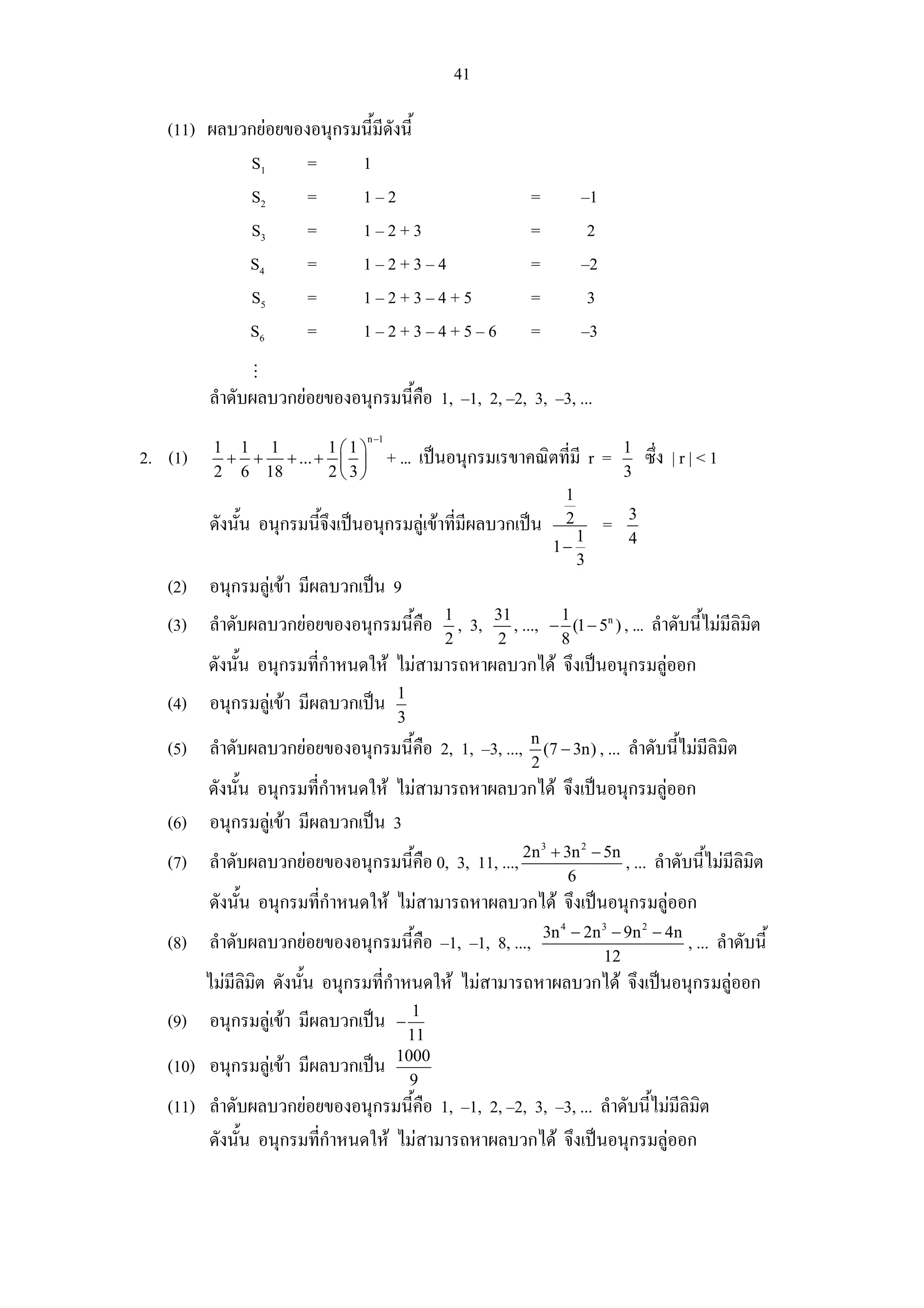 41

   (11) ผลบวกยอยของอนุกรมนี้มีดังนี้
            S1      =     1
            S2      =     1–2                                     =             –1
            S3      =     1–2+3                                   =              2
            S4      =     1–2+3–4                                 =             –2
            S5      =     1–2+3–4+5                               =              3
            S6      =     1–2+3–4+5–6                             =             –3

         ลําดับผลบวกยอยของอนุกรมนี้คือ 1, –1, 2, –2, 3, –3, ...
                                 n −1
          1 1 1       1⎛1⎞                                                               1
2. (1)     + + + ... + ⎜ ⎟              + ... เปนอนุกรมเรขาคณิตที่มี r =                    ซึ่ง | r | < 1
          2 6 18      2⎝ 3⎠                                                              3
                                                                            1
                                                                                         3
         ดังนั้น อนุกรมนี้จึงเปนอนุกรมลูเขาที่มีผลบวกเปน                2
                                                                                1
                                                                                     =
                                                                          1−             4
                                                                                3
   (2) อนุกรมลูเขา มีผลบวกเปน 9
                                                1          31
   (3) ลําดับผลบวกยอยของอนุกรมนี้คือ             ,   3,      , ..., − 1 (1 − 5n ) , ...      ลําดับนี้ไมมีลิมิต
                                                2          2           8
         ดังนั้น อนุกรมที่กําหนดให ไมสามารถหาผลบวกได จึงเปนอนุกรมลูออก
                                         1
   (4) อนุกรมลูเขา มีผลบวกเปน
                                         3
                                                                  n
   (5) ลําดับผลบวกยอยของอนุกรมนี้คือ 2, 1, –3, ...,                (7 − 3n) , ...       ลําดับนี้ไมมีลิมิต
                                                                  2
       ดังนั้น อนุกรมที่กําหนดให ไมสามารถหาผลบวกได จึงเปนอนุกรมลูออก
   (6) อนุกรมลูเขา มีผลบวกเปน 3
                                                                      3
                                                                          + 3n 2 − 5n
   (7) ลําดับผลบวกยอยของอนุกรมนี้คือ 0, 3, 11, ..., 2n                                  , ... ลําดับนี้ไมมีลิมิต
                                                                             6
         ดังนั้น อนุกรมทีกําหนดให ไมสามารถหาผลบวกได จึงเปนอนุกรมลูออก
                         ่
                                                                      3n 4 − 2n 3 − 9n 2 − 4n
   (8) ลําดับผลบวกยอยของอนุกรมนี้คือ –1, –1, 8, ...,                                                , ... ลําดับนี้
                                                                                12
         ไมมีลิมิต ดังนั้น อนุกรมที่กําหนดให ไมสามารถหาผลบวกได จึงเปนอนุกรมลูออก
                                           1
   (9) อนุกรมลูเขา มีผลบวกเปน         −
                                          11
                                         1000
   (10) อนุกรมลูเขา มีผลบวกเปน
                                           9
   (11) ลําดับผลบวกยอยของอนุกรมนี้คือ 1, –1, 2, –2, 3, –3, ... ลําดับนี้ไมมีลิมิต
        ดังนั้น อนุกรมทีกําหนดให ไมสามารถหาผลบวกได จึงเปนอนุกรมลูออก
                        ่
 