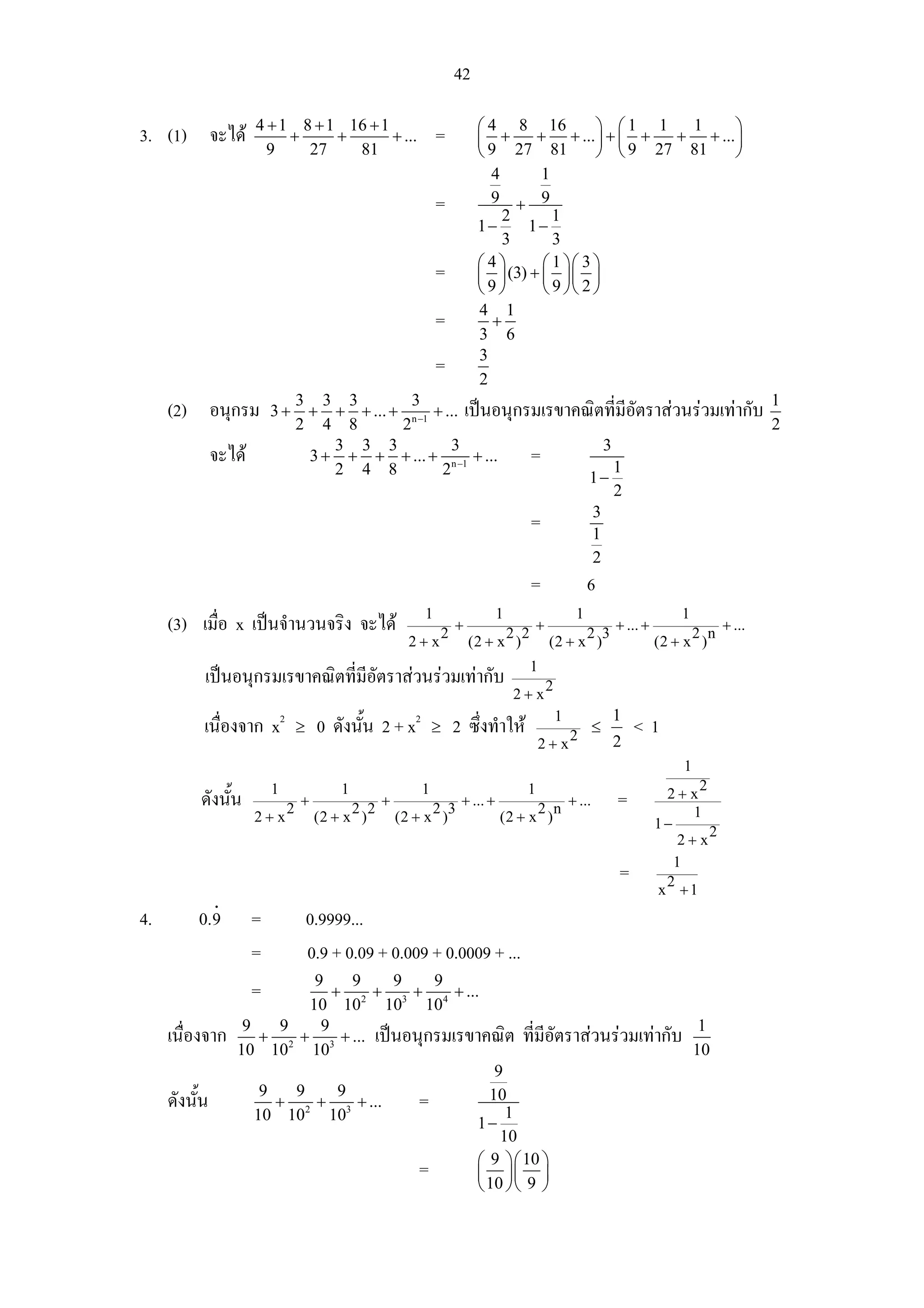 42

                       4 + 1 8 + 1 16 + 1                                ⎛ 4 8 16           ⎞ ⎛1 1   1      ⎞
3. (1) จะได                +     +       + ...                 =        ⎜ +      + + ... ⎟ + ⎜ +   + + ... ⎟
                         9    27    81                                   ⎝ 9 27 81          ⎠ ⎝ 9 27 81     ⎠
                                                                           4       1
                                                                =          9 + 9
                                                                              2      1
                                                                         1−     1−
                                                                              3      3
                                                                         ⎛ 4⎞      ⎛ 1 ⎞⎛ 3 ⎞
                                                                =        ⎜ ⎟ (3) + ⎜ ⎟⎜ ⎟
                                                                         ⎝9⎠       ⎝ 9 ⎠⎝ 2 ⎠
                                                                         4 1
                                                                =           +
                                                                         3 6
                                                                         3
                                                                =
                                                                         2
                                   3 3 3         3                                                     1
     (2) อนุกรม            3+       + + + ... + n −1 + ... เปนอนุกรมเรขาคณิตที่มีอัตราสวนรวมเทากับ
                                   2 4 8       2                                                       2
                                       3 3 3            3                    3
               จะได                3 + + + + ... + n −1 + ...      =          1
                                       2 4 8          2                    1−
                                                                               2
                                                                           3
                                                                    =      1
                                                                           2
                                                                                    =                    6
                                                            1                  1                     1                     1
     (3) เมื่อ x เปนจํานวนจริง จะได                           2
                                                                    +
                                                                              2 2
                                                                                        +
                                                                                                  2 3
                                                                                                             + ... +
                                                                                                                             2 n
                                                                                                                                   + ...
                                                          2+x           (2 + x )            (2 + x )                   (2 + x )
                                                                                    1
           เปนอนุกรมเรขาคณิตที่มีอัตราสวนรวมเทากับ                                      2
                                                                                   2+x
                                                                                                1
                                                                                                1
           เนื่องจาก x2            ≥    0 ดังนัน 2 + x2
                                               ้                ≥   2 ซึ่งทําให            2
                                                                                              ≤                  <1
                                                                                        2+x     2
                                                                                                                           1
                           1                1               1                       1                                        2
          ดังนัน
               ้               2
                                   +
                                              2 2
                                                    +
                                                              2 3
                                                                     + ... +
                                                                                     2 n
                                                                                                    + ...    =          2+x
                                                                                                                            1
                       2+x              (2 + x )        (2 + x )               (2 + x )                                1−
                                                                                                                               2
                                                                                                                           2+x
                                                                                                                          1
                                                                                                             =          2
                                                                                                                       x +1
               i
4.        0.9          =               0.9999...
                       =               0.9 + 0.09 + 0.009 + 0.0009 + ...
                              9     9      9   9
                       =         + 2 + 3 + 4 + ...
                             10 10 10 10
                    9    9     9                                                   1
     เนื่องจาก         + 2 + 3 + ... เปนอนุกรมเรขาคณิต ที่มีอัตราสวนรวมเทากับ
                   10 10 10                                                       10
                                                     9
                       9   9      9
     ดังนั้น             +    +      + ...   =      10
                                                       1
                      10 102 103                  1−
                                                      10
                                                  ⎛ 9 ⎞⎛ 10 ⎞
                                             =    ⎜ ⎟⎜ ⎟
                                                  ⎝ 10 ⎠⎝ 9 ⎠
 