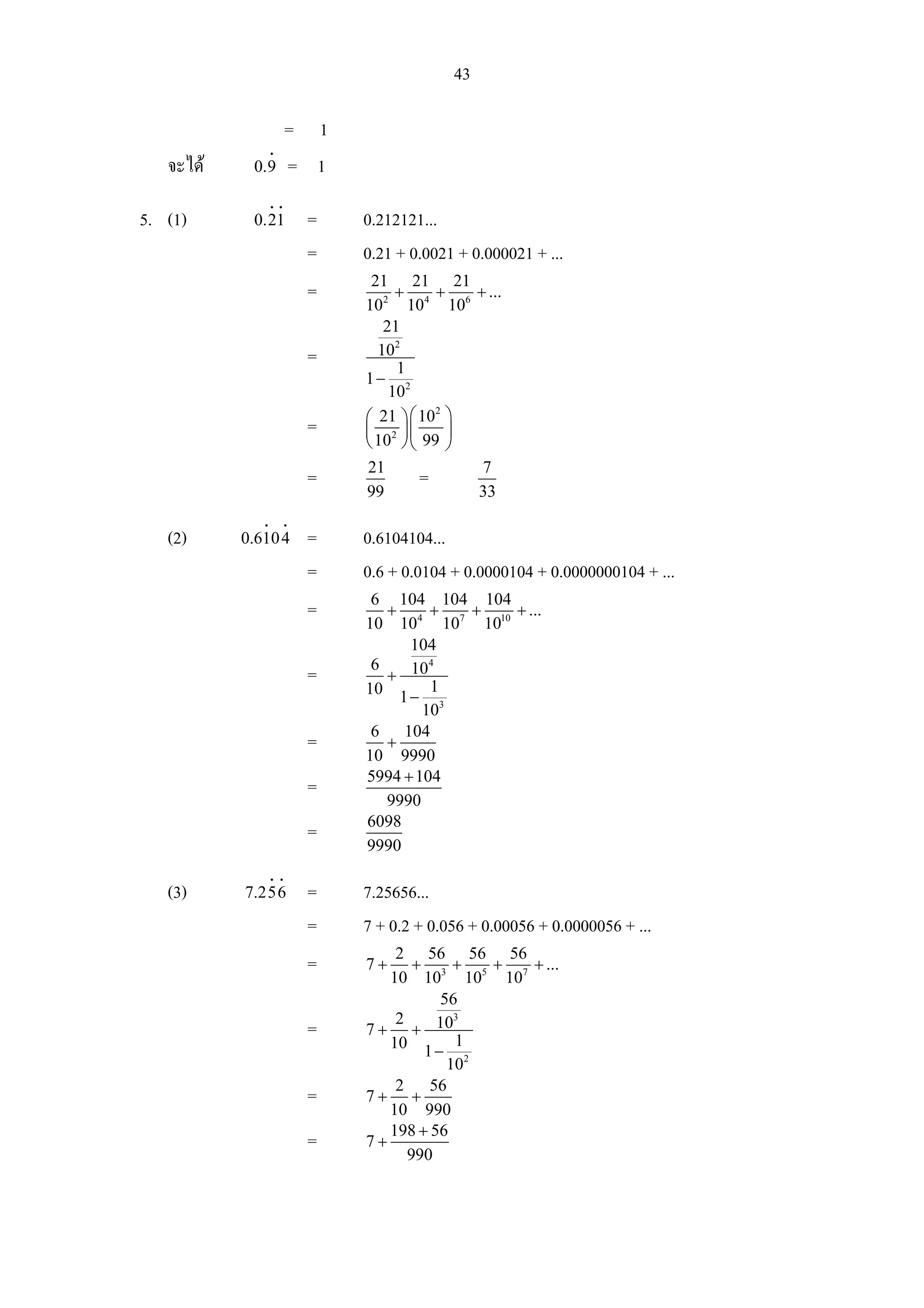 43

                        = 1
                  i
   จะได    0.9         = 1
                  i i
5. (1)      0.21            =   0.212121...
                            =   0.21 + 0.0021 + 0.000021 + ...
                                 21 21 21
                            =        +     +   + ...
                                102 104 106
                                   21
                            =     102
                                     1
                                1− 2
                                    10
                                ⎛ 21 ⎞ ⎛ 10 ⎞
                                           2
                            =   ⎜ 2 ⎟⎜       ⎟
                                ⎝ 10 ⎠ ⎝ 99 ⎠
                                21                7
                            =           =
                                99                33
              i         i
   (2)     0.610 4          =   0.6104104...
                            =   0.6 + 0.0104 + 0.0000104 + 0.0000000104 + ...
                                 6 104 104 104
                            =      +     +  +   + ...
                                10 104 107 1010
                                      104
                                 6       4
                            =      + 10
                                10 1 − 1
                                        103
                                 6 104
                            =      +
                                10 9990
                                5994 + 104
                            =
                                   9990
                                6098
                            =
                                9990
                  i i
   (3)     7.256            =   7.25656...
                            =   7 + 0.2 + 0.056 + 0.00056 + 0.0000056 + ...
                                    2 56 56 56
                            =   7+     +    +  +  + ...
                                   10 103 105 107
                                          56
                                    2       3
                            =   7 + + 10
                                   10 1 − 1
                                           102
                                    2    56
                            =   7+ +
                                   10 990
                                   198 + 56
                            =   7+
                                      990
 
