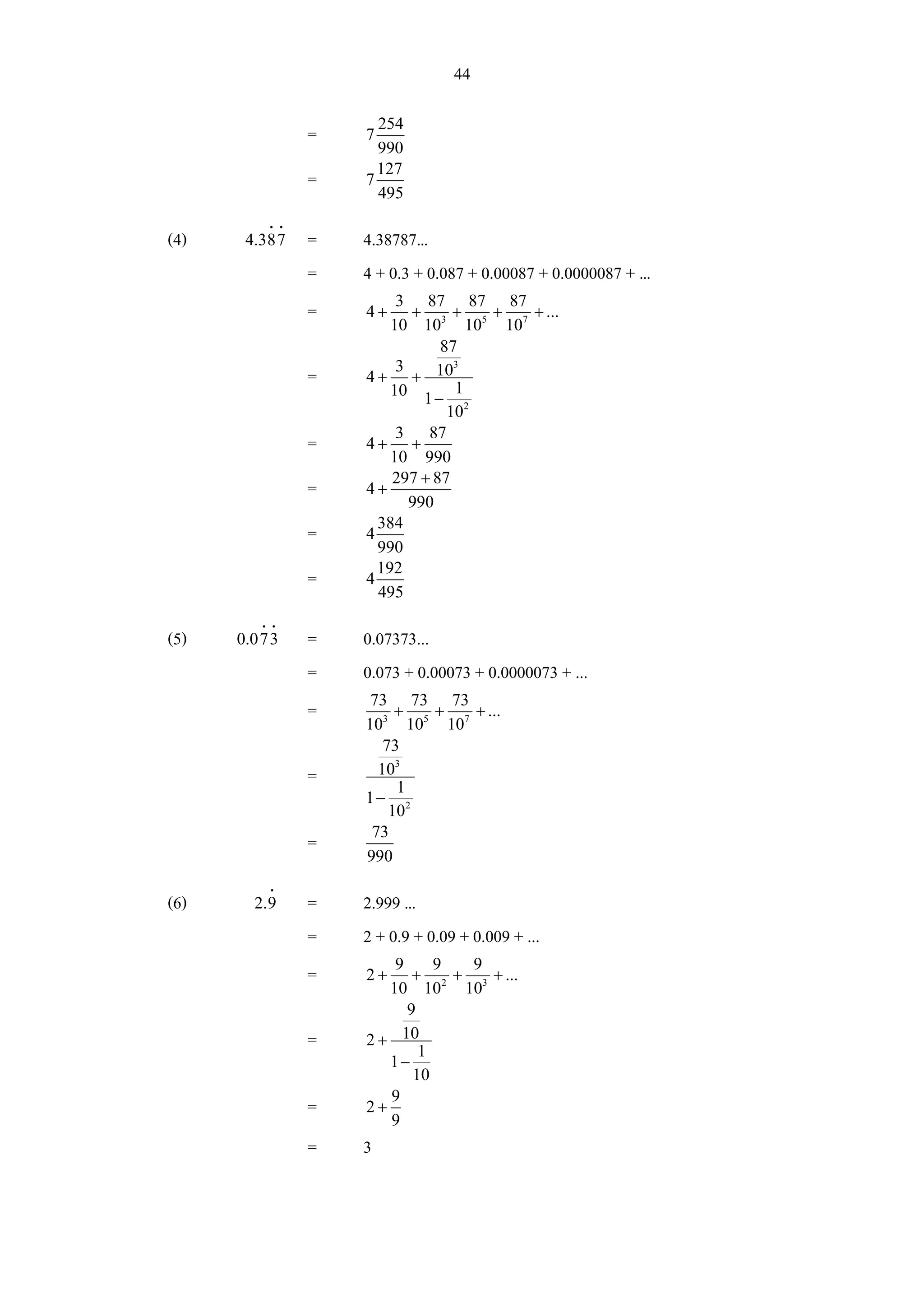 44
                      254
                =   7
                      990
                      127
                =   7
                      495
          i i
(4)    4.387    =   4.38787...
                =   4 + 0.3 + 0.087 + 0.00087 + 0.0000087 + ...
                         3 87 87 87
                =   4+     +     +  +  + ...
                        10 103 105 107
                               87
                         3       3
                =   4 + + 10
                        10 1 − 1
                                102
                         3 87
                =   4+ +
                        10 990
                        297 + 87
                =   4+
                           990
                      384
                =   4
                      990
                      192
                =   4
                      495
         i i
(5)   0.073     =   0.07373...
                =   0.073 + 0.00073 + 0.0000073 + ...
                     73 73 73
                =        + +    + ...
                    103 105 107
                       73
                =     103
                         1
                    1− 2
                        10
                     73
                =
                    990
          i
(6)     2.9     =   2.999 ...
                =   2 + 0.9 + 0.09 + 0.009 + ...
                        9     9  9
                =   2+     + 2 + 3 + ...
                       10 10 10
                          9
                =   2 + 10
                            1
                       1−
                           10
                       9
                =   2+
                       9
                =   3
 