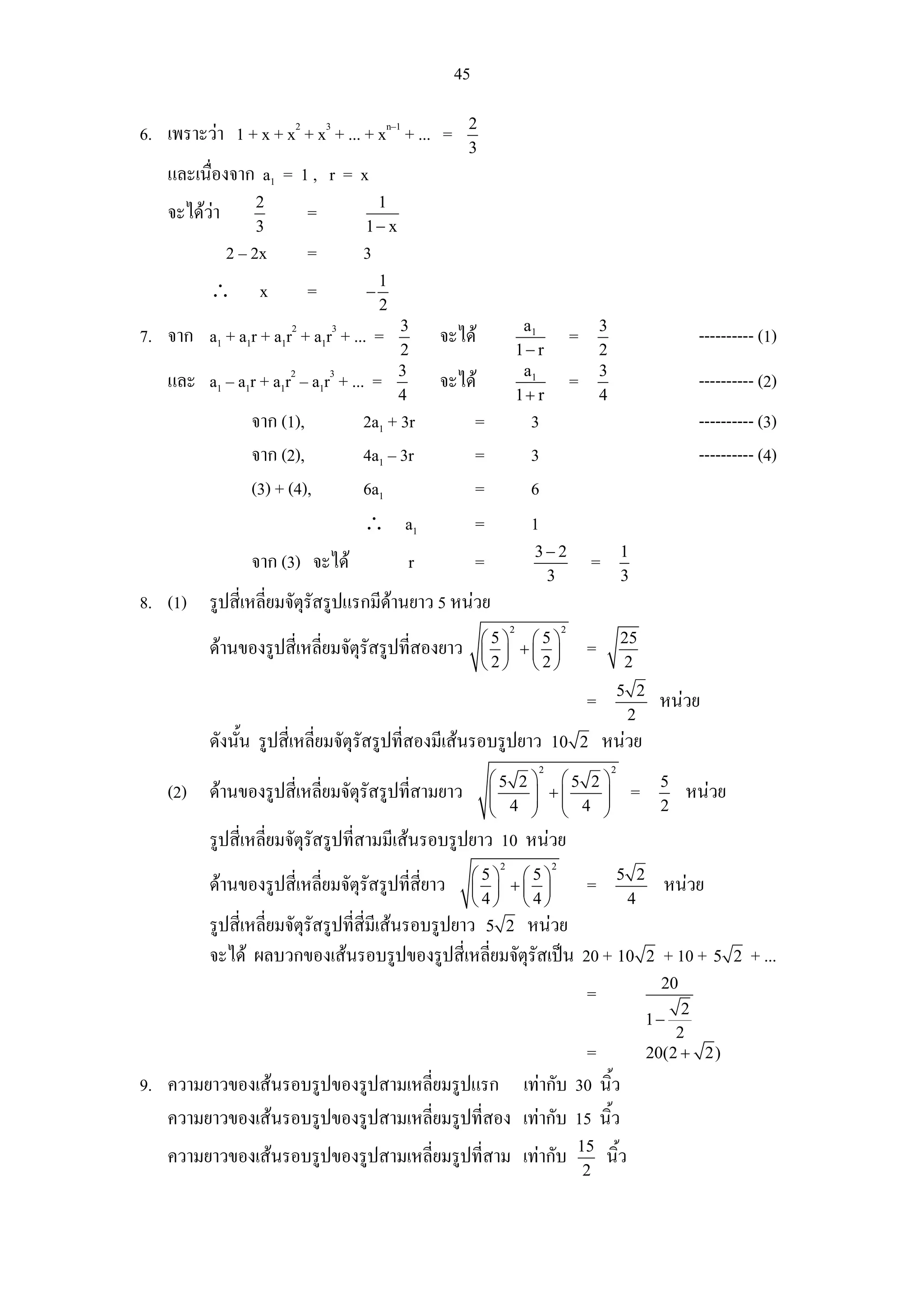 45
                                                     2
6. เพราะวา 1 + x + x2 + x3 + ... + xn–1 + ... =
                                                     3
    และเนื่องจาก a1 = 1 , r = x
                   2                1
    จะไดวา               =
                   3               1− x
               2 – 2x      =       3
                                       1
          ∴        x       =       −
                                       2
                                           3                           a1                    3
7. จาก a1 + a1r + a1r2 + a1r3 + ... =           จะได                                =                                 ---------- (1)
                                           2                          1− r                   2
                                           3                           a1                    3
    และ a1 – a1r + a1r2 – a1r3 + ... =          จะได                                =                                 ---------- (2)
                                           4                          1+ r                   4
                  จาก (1),         2a1 + 3r              =              3                                              ---------- (3)
                  จาก (2),         4a1 – 3r              =              3                                              ---------- (4)
                  (3) + (4),       6a1                   =              6
                                   ∴ a1                  =              1
                                                                        3− 2                         1
                  จาก (3) จะได            r             =                               =
                                                                         3                           3
8. (1) รูปสี่เหลี่ยมจัตรัสรูปแรกมีดานยาว 5 หนวย
                       ุ
                                                                  2              2
                                                         ⎛5⎞ ⎛5⎞                                     25
          ดานของรูปสี่เหลี่ยมจัตุรสรูปที่สองยาว
                                   ั                     ⎜ ⎟ +⎜ ⎟                        =
                                                         ⎝2⎠ ⎝2⎠                                     2
                                                                                                     5 2
                                                                                         =                       หนวย
                                                                                                      2
          ดังนั้น รูปสี่เหลี่ยมจัตุรัสรูปที่สองมีเสนรอบรูปยาว               10 2            หนวย
                                                                         2                       2
                                                             ⎛5 2 ⎞ ⎛5 2 ⎞                                       5
    (2) ดานของรูปสี่เหลี่ยมจัตุรสรูปที่สามยาว
                                 ั                           ⎜ 4 ⎟ +⎜ 4 ⎟
                                                             ⎜    ⎟ ⎜    ⎟                               =            หนวย
                                                             ⎝    ⎠ ⎝    ⎠                                       2

          รูปสี่เหลี่ยมจัตรัสรูปที่สามมีเสนรอบรูปยาว 10 หนวย
                          ุ
                                                              2              2
                                                     ⎛5⎞ ⎛5⎞                                         5 2
          ดานของรูปสี่เหลี่ยมจัตุรัสรูปที่สี่ยาว    ⎜ ⎟ +⎜ ⎟                            =                       หนวย
                                                     ⎝4⎠ ⎝4⎠                                          4
          รูปสี่เหลี่ยมจัตรัสรูปที่สี่มีเสนรอบรูปยาว 5 2 หนวย
                          ุ
          จะได ผลบวกของเสนรอบรูปของรูปสี่เหลี่ยมจัตุรัสเปน 20 + 10                                        2   + 10 + 5     2   + ...
                                                                                                                 20
                                                                                         =
                                                                                                                  2
                                                                                                             1−
                                                                                                                 2
                                                          =                                                  20(2 + 2)
9. ความยาวของเสนรอบรูปของรูปสามเหลี่ยมรูปแรก เทากับ 30 นิ้ว
   ความยาวของเสนรอบรูปของรูปสามเหลี่ยมรูปที่สอง เทากับ 15 นิ้ว
                                                                                     15
    ความยาวของเสนรอบรูปของรูปสามเหลี่ยมรูปที่สาม เทากับ                                    นิ้ว
                                                                                      2
 