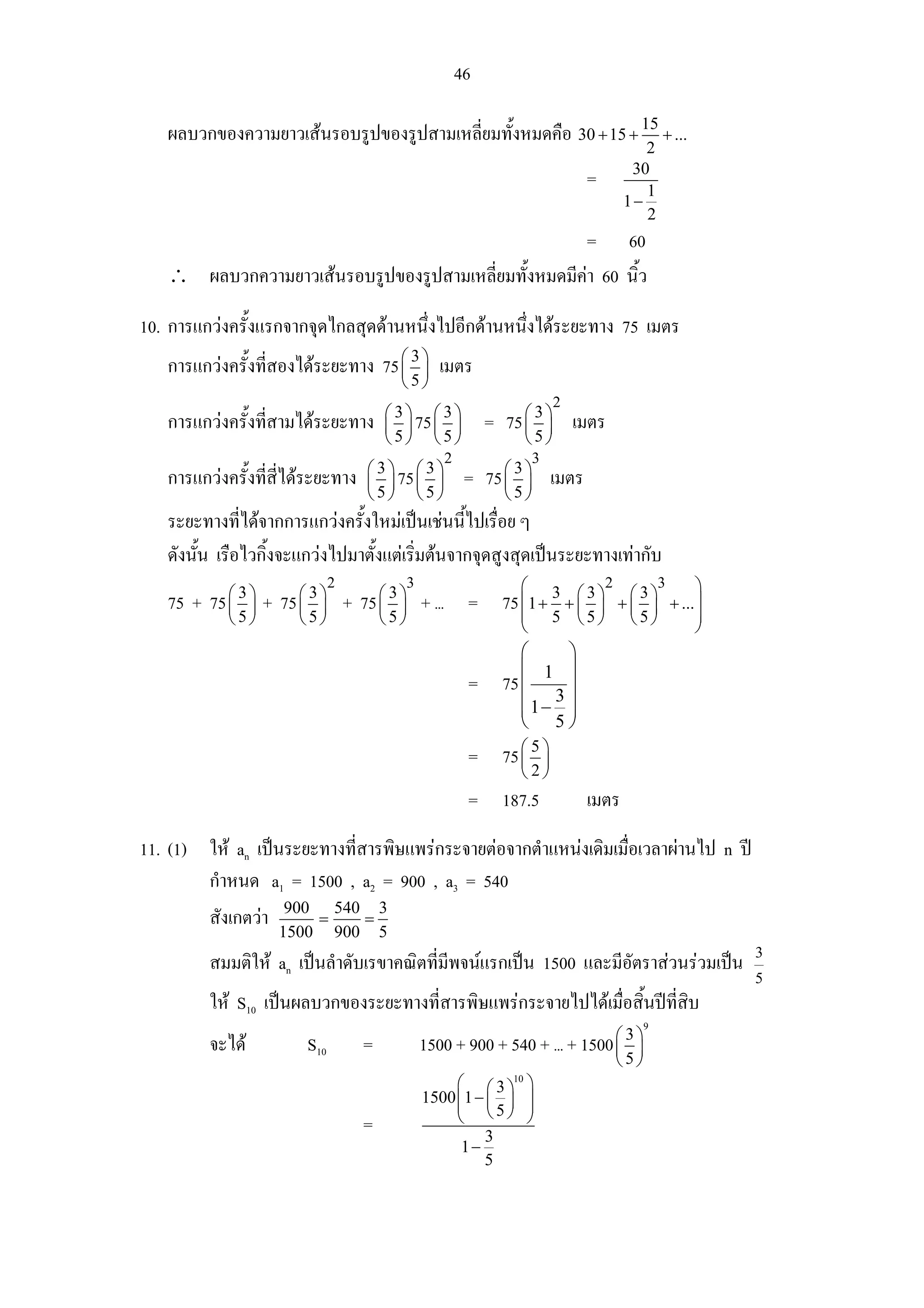 46

   ผลบวกของความยาวเสนรอบรูปของรูปสามเหลี่ยมทั้งหมดคือ 30 + 15 + 15 + ...
                                                                                       2
                                                                                     30
                                                                            =          1
                                                                                    1−
                                                                                       2
                                                      = 60
   ∴ ผลบวกความยาวเสนรอบรูปของรูปสามเหลี่ยมทั้งหมดมีคา 60 นิ้ว

10. การแกวงครั้งแรกจากจุดไกลสุดดานหนึ่งไปอีกดานหนึงไดระยะทาง 75 เมตร
                                                     ่
   การแกวงครั้งที่สองไดระยะทาง 75 ⎛ 3 ⎞ เมตร
                                    ⎜ ⎟
                                            ⎝5⎠
                                                                        2
                                        ⎛3⎞ ⎛3⎞
   การแกวงครั้งที่สามไดระยะทาง        ⎜ ⎟ 75 ⎜ ⎟          = 75 ⎛ 3 ⎞ เมตร
                                                                 ⎜ ⎟
                                        ⎝5⎠ ⎝5⎠                 ⎝5⎠
                                                   2                3
                                    ⎛3⎞ ⎛3⎞
   การแกวงครั้งที่สี่ไดระยะทาง    ⎜ ⎟ 75 ⎜ ⎟          = 75 ⎛ 3 ⎞ เมตร
                                                             ⎜ ⎟
                                    ⎝5⎠ ⎝5⎠                   ⎝5⎠
   ระยะทางที่ไดจากการแกวงครั้งใหมเปนเชนนี้ไปเรื่อย ๆ
   ดังนั้น เรือไวกิ้งจะแกวงไปมาตั้งแตเริ่มตนจากจุดสูงสุดเปนระยะทางเทากับ
                              2             3                   ⎛               2   3     ⎞
   75 + 75 ⎛ 3 ⎞ + 75 ⎛ 3 ⎞ + 75 ⎛ 3 ⎞ + ... = 75 ⎜1 + 3 + ⎛ 3 ⎞
           ⎜ ⎟        ⎜ ⎟        ⎜ ⎟                       ⎜ ⎟
                                                                                ⎛3⎞
                                                                              + ⎜ ⎟ + ... ⎟
            ⎝5⎠        ⎝5⎠              ⎝5⎠                     ⎜       5 ⎝5⎠ ⎝5⎠         ⎟
                                                                ⎝                         ⎠
                                                                 ⎛    ⎞
                                                                 ⎜ 1 ⎟
                                                        =     75 ⎜ 3 ⎟
                                                                 ⎜ 1− ⎟
                                                                 ⎜    ⎟
                                                                 ⎝ 5⎠
                                                        = 75 ⎛ 5 ⎞
                                                             ⎜ ⎟
                                                                ⎝2⎠
                                                        = 187.5             เมตร
11. (1) ให an เปนระยะทางที่สารพิษแพรกระจายตอจากตําแหนงเดิมเมื่อเวลาผานไป n ป
        กําหนด a1 = 1500 , a2 = 900 , a3 = 540
        สังเกตวา 900 = 540 = 3
                    1500      900       5
                                                                                              3
         สมมติให an เปนลําดับเรขาคณิตที่มีพจนแรกเปน 1500 และมีอัตราสวนรวมเปน
                                                                                              5
         ให S10 เปนผลบวกของระยะทางที่สารพิษแพรกระจายไปไดเมื่อสิ้นปที่สิบ
                                                                                      9

         จะได          S10         =           1500 + 900 + 540 + ... + 1500 ⎛ 3 ⎞
                                                                              ⎜ ⎟
                                                                              ⎝5⎠
                                                     ⎛ ⎛3⎞ ⎞ 10

                                                1500 ⎜1 − ⎜ ⎟ ⎟
                                                     ⎜ ⎝5⎠ ⎟
                                    =                ⎝          ⎠
                                                         3
                                                      1−
                                                         5
 