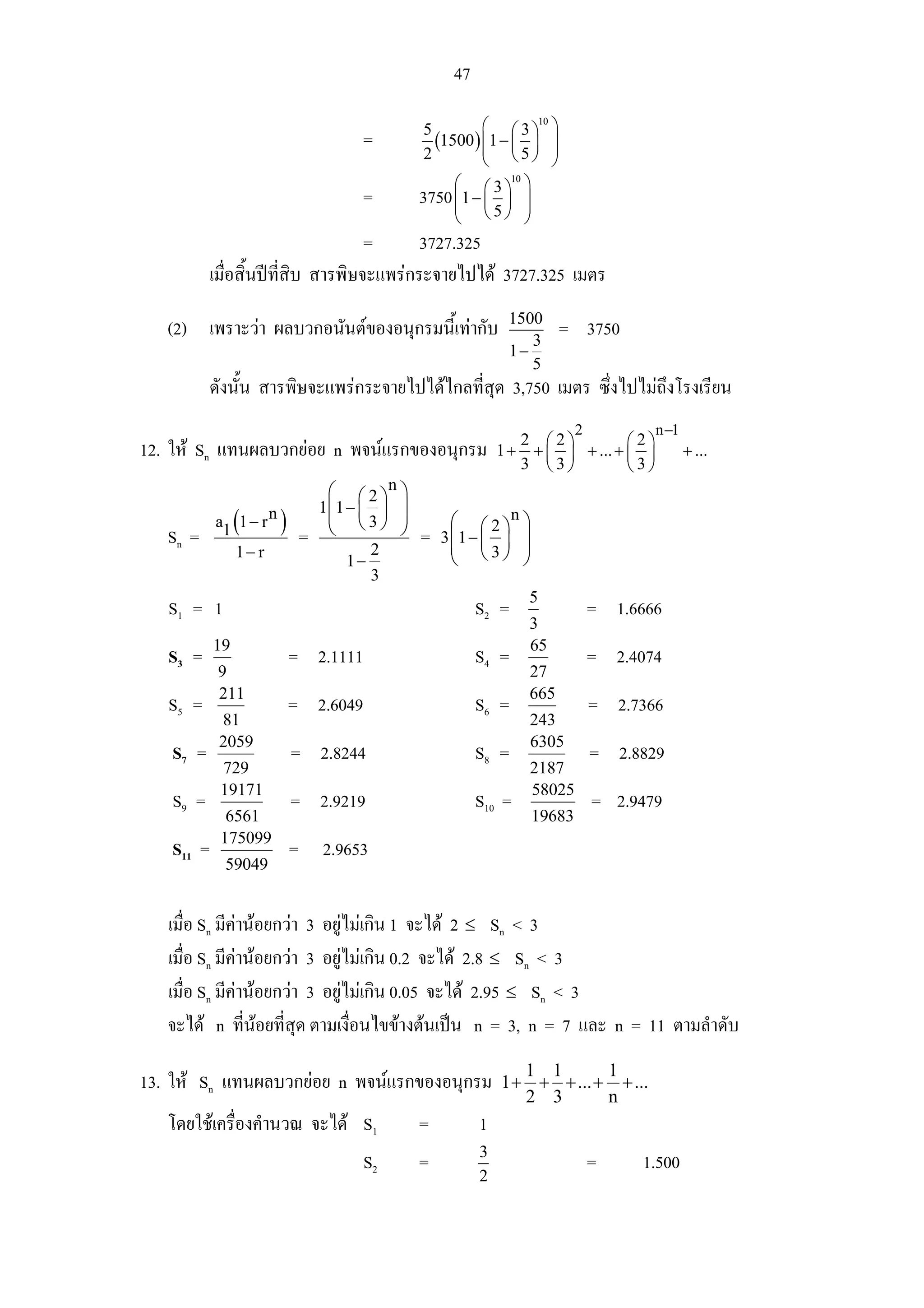 47

                                            5         ⎛ ⎛ 3 ⎞10 ⎞
                                   =          (1500 ) ⎜1 − ⎜ ⎟ ⎟
                                                      ⎜ ⎝5⎠ ⎟
                                            2         ⎝         ⎠
                                                 ⎛    ⎛ ⎞  ⎞ 10

                                   =        3750 ⎜1 − ⎜ 3 ⎟
                                                 ⎜         ⎟
                                                 ⎝     ⎝5⎠ ⎟
                                                           ⎠
                                    =      3727.325
           เมื่อสิ้นปที่สิบ สารพิษจะแพรกระจายไปได 3727.325 เมตร
                                                           1500
   (2) เพราะวา ผลบวกอนันตของอนุกรมนี้เทากับ                3
                                                                        = 3750
                                                           1−
                                                              5
           ดังนั้น สารพิษจะแพรกระจายไปไดไกลทีสุด 3,750 เมตร ซึ่งไปไมถึงโรงเรียน
                                               ่
                                                                          2          n −1
                                                             2 ⎛2⎞          ⎛2⎞
12. ให Sn แทนผลบวกยอย n พจนแรกของอนุกรม                1 + + ⎜ ⎟ + ... + ⎜ ⎟             + ...
                                                             3 ⎝3⎠          ⎝3⎠
                               ⎛ ⎛ 2 ⎞n ⎞
                              1⎜1 − ⎜ ⎟ ⎟
   Sn =
                (
           a1 1 − r n   ) =    ⎜ ⎝3⎠ ⎟
                               ⎝        ⎠   =
                                                  ⎛ ⎛ 2 ⎞n ⎞
                                                3 ⎜1 − ⎜ ⎟ ⎟
              1− r                    2           ⎜ ⎝3⎠ ⎟
                                 1−               ⎝        ⎠
                                      3
                                                                  5
   S1 = 1                                             S2 =                    = 1.6666
                                                                  3
           19                                                     65
   S3 =                 = 2.1111                      S4 =                    = 2.4074
            9                                                     27
            211                                                   665
   S5 =                 = 2.6049                      S6 =                    = 2.7366
            81                                                    243
            2059                                                  6305
   S7 =                  = 2.8244                     S8 =                    = 2.8829
            729                                                   2187
            19171                                                 58025
   S9 =                  = 2.9219                     S10 =                   = 2.9479
             6561                                                 19683
            175099
   S11 =                = 2.9653
             59049


   เมื่อ Sn มีคานอยกวา 3 อยูไมเกิน 1 จะได 2 ≤ Sn < 3
   เมื่อ Sn มีคานอยกวา 3 อยูไมเกิน 0.2 จะได 2.8 ≤ Sn < 3
   เมื่อ Sn มีคานอยกวา 3 อยูไมเกิน 0.05 จะได 2.95 ≤ Sn < 3
   จะได n ที่นอยที่สุด ตามเงือนไขขางตนเปน n = 3, n = 7 และ n = 11 ตามลําดับ
                                ่
                                                             1 1       1
13. ให Sn แทนผลบวกยอย n พจนแรกของอนุกรม                1 + + + ... + + ...
                                                             2 3       n
   โดยใชเครื่องคํานวณ จะได S1             =         1
                                                      3
                                   S2       =                                 =    1.500
                                                      2
 