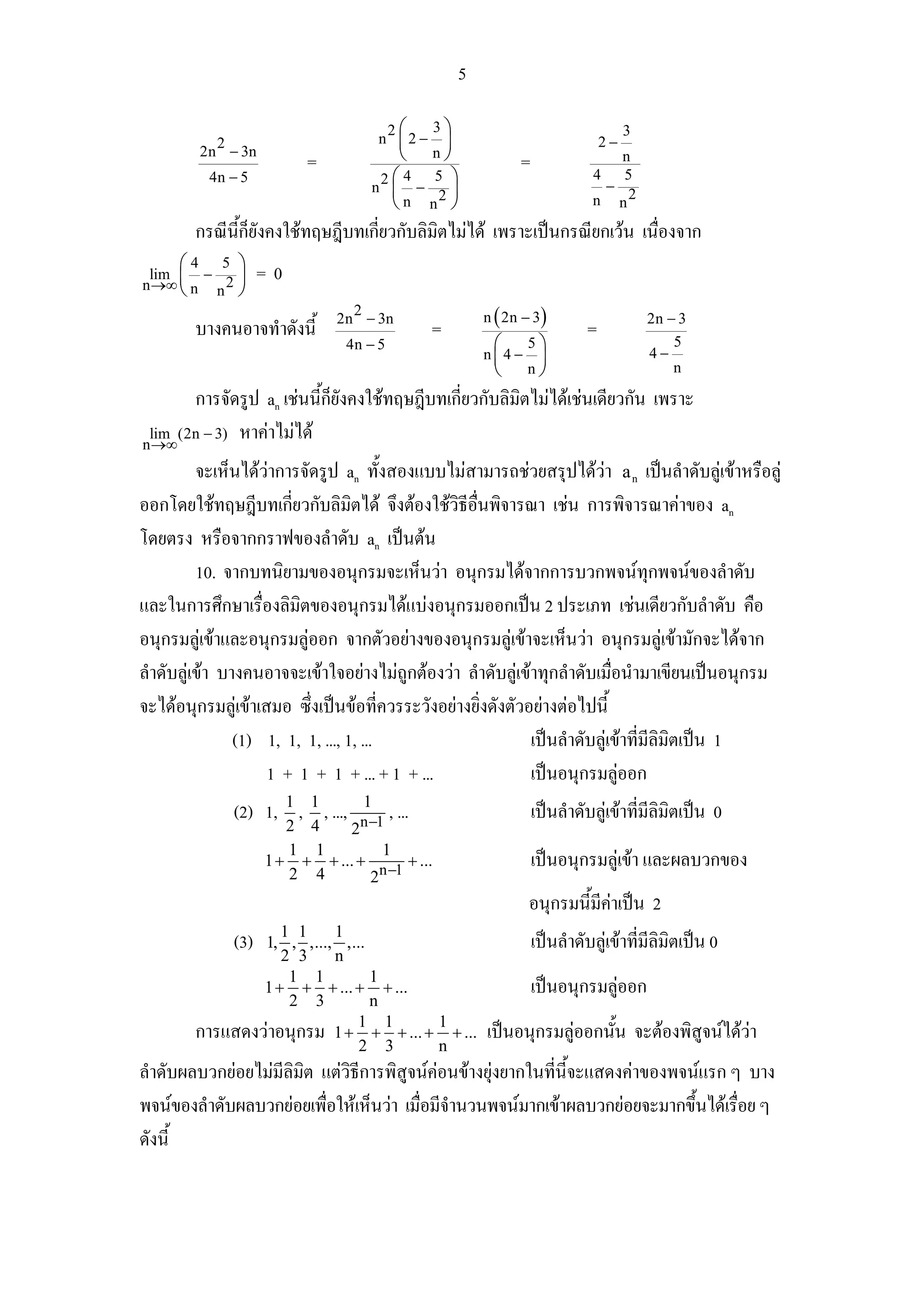 5

                                             2⎛
                                            3⎞                                           3
           2
         2n − 3n
                                        ⎜2 − ⎟
                                         n                                          2−
                           =            ⎝ n⎠                       =                n
          4n − 5                      2⎛4   5 ⎞                                  4
                                                                                  −
                                                                                    5
                                     n ⎜ −    ⎟
                                       ⎝ n n2 ⎠                                  n n2

        กรณีนก็ยงคงใชทฤษฎีบทเกียวกับลิมิตไมได เพราะเปนกรณียกเวน เนื่องจาก
             ้ี ั               ่
     ⎛4 5      ⎞
        −
n →∞ ⎜ n n 2
 lim           ⎟     =0
     ⎝         ⎠
                                  2
                                2n − 3n                      n ( 2n − 3)                     2n − 3
        บางคนอาจทําดังนี้                            =                          =
                                 4n − 5                       ⎛      5⎞
                                                                                             4−
                                                                                                 5
                                                             n⎜4 −      ⎟
                                                              ⎝      n⎠                          n

       การจัดรูป an เชนนี้กยังคงใชทฤษฎีบทเกี่ยวกับลิมิตไมไดเชนเดียวกัน เพราะ
                            ็
 lim (2n − 3) หาคาไมได
n →∞
          จะเห็นไดวาการจัดรูป an ทั้งสองแบบไมสามารถชวยสรุปไดวา a n เปนลําดับลูเขาหรือลู
ออกโดยใชทฤษฎีบทเกียวกับลิมตได จึงตองใชวิธีอื่นพิจารณา เชน การพิจารณาคาของ an
                        ่          ิ
โดยตรง หรือจากกราฟของลําดับ an เปนตน
          10. จากบทนิยามของอนุกรมจะเห็นวา อนุกรมไดจากการบวกพจนทุกพจนของลําดับ
และในการศึกษาเรื่องลิมิตของอนุกรมไดแบงอนุกรมออกเปน 2 ประเภท เชนเดียวกับลําดับ คือ
อนุกรมลูเขาและอนุกรมลูออก จากตัวอยางของอนุกรมลูเขาจะเห็นวา อนุกรมลูเขามักจะไดจาก
ลําดับลูเขา บางคนอาจจะเขาใจอยางไมถูกตองวา ลําดับลูเขาทุกลําดับเมื่อนํามาเขียนเปนอนุกรม
จะไดอนุกรมลูเขาเสมอ ซึ่งเปนขอที่ควรระวังอยางยิ่งดังตัวอยางตอไปนี้
                (1) 1, 1, 1, ..., 1, ...                     เปนลําดับลูเขาที่มีลิมิตเปน 1
                    1 + 1 + 1 + ... + 1 + ...                เปนอนุกรมลูออก
                                     1
               (2) 1, 1 , 1 , ...,           , ...                     เปนลําดับลูเขาที่มีลิมิตเปน 0
                        2 4    2n −1
                        1 1          1
                     1 + + + ... +
                                     n −1
                                          + ...                        เปนอนุกรมลูเขา และผลบวกของ
                        2 4        2
                                                                     อนุกรมนี้มีคาเปน 2
                                                                                 
                   1 1    1
               (3)
                1, , ,..., ,...                                        เปนลําดับลูเขาที่มีลิมิตเปน 0
                   2 3    n
                    1 1         1
                1 + + + ... + + ...                                    เปนอนุกรมลูออก
                                                                                   
                    2 3         n
        การแสดงวาอนุกรม 1 + 1 + 1 + ... + 1 + ...           เปนอนุกรมลูออกนัน จะตองพิสูจนไดวา
                                                                               ้
                              2 3          n
ลําดับผลบวกยอยไมมีลิมิต แตวิธีการพิสูจนคอนขางยุงยากในทีนี้จะแสดงคาของพจนแรก ๆ บาง
                                                              ่
พจนของลําดับผลบวกยอยเพื่อใหเห็นวา เมื่อมีจํานวนพจนมากเขาผลบวกยอยจะมากขึ้นไดเรื่อย ๆ
ดังนี้
 