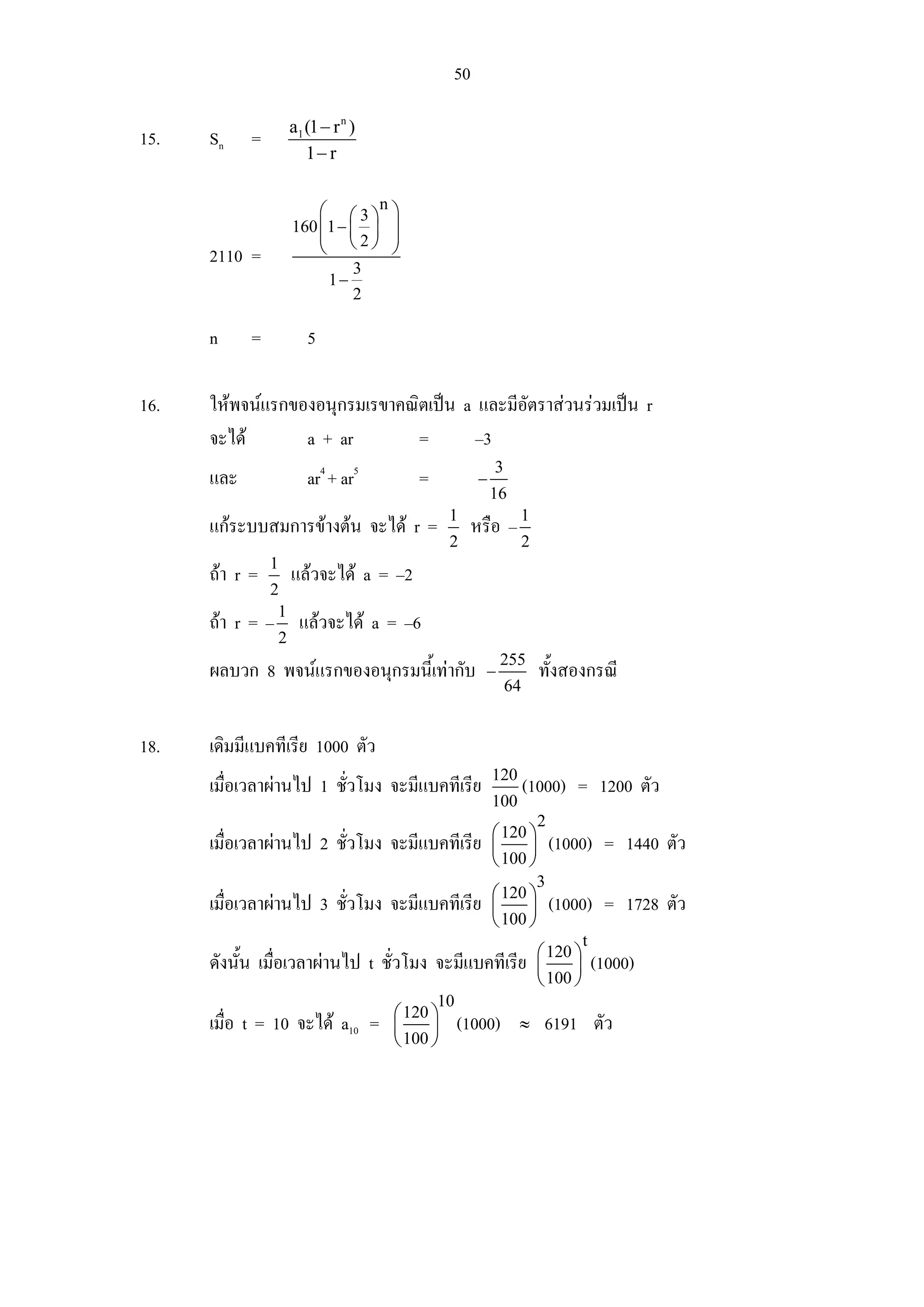 50

                      a1 (1 − r n )
15.   Sn    =
                         1− r


                          ⎛ ⎛ 3 ⎞n ⎞
                      160 ⎜ 1 − ⎜ ⎟ ⎟
                          ⎜ ⎝2⎠ ⎟
      2110 =              ⎝         ⎠
                                  3
                             1−
                                  2

      n     =            5

16.   ใหพจนแรกของอนุกรมเรขาคณิตเปน a และมีอัตราสวนรวมเปน r
      จะได       a + ar        =       –3
                                                          3
      และ                ar4 + ar5       =            −
                                                          16
                                                1
      แกระบบสมการขางตน จะได r =                  หรือ – 1
                                                2                  2
                1
      ถา r =         แลวจะได a = –2
                2
                 1
      ถา r = –        แลวจะได a = –6
                  2
                                                           255
      ผลบวก 8 พจนแรกของอนุกรมนี้เทากับ               −               ทั้งสองกรณี
                                                              64


18.   เดิมมีแบคทีเรีย 1000 ตัว
                                                          120
      เมื่อเวลาผานไป 1 ชั่วโมง จะมีแบคทีเรีย                      (1000) = 1200 ตัว
                                                          100
                                                                       2
                                                          ⎛ 120 ⎞
      เมื่อเวลาผานไป 2 ชั่วโมง จะมีแบคทีเรีย             ⎜     ⎟          (1000) = 1440 ตัว
                                                          ⎝ 100 ⎠
                                                                       3
                                                          ⎛ 120 ⎞
      เมื่อเวลาผานไป 3 ชั่วโมง จะมีแบคทีเรีย             ⎜     ⎟          (1000) = 1728 ตัว
                                                          ⎝ 100 ⎠
                                                                                 t
                                                                       ⎛ 120 ⎞
      ดังนั้น เมื่อเวลาผานไป t ชั่วโมง จะมีแบคทีเรีย                  ⎜     ⎟       (1000)
                                                                       ⎝ 100 ⎠
                                             10
                                      ⎛ 120 ⎞
      เมื่อ t = 10 จะได a10 =        ⎜     ⎟     (1000)        ≈       6191 ตัว
                                      ⎝ 100 ⎠
 