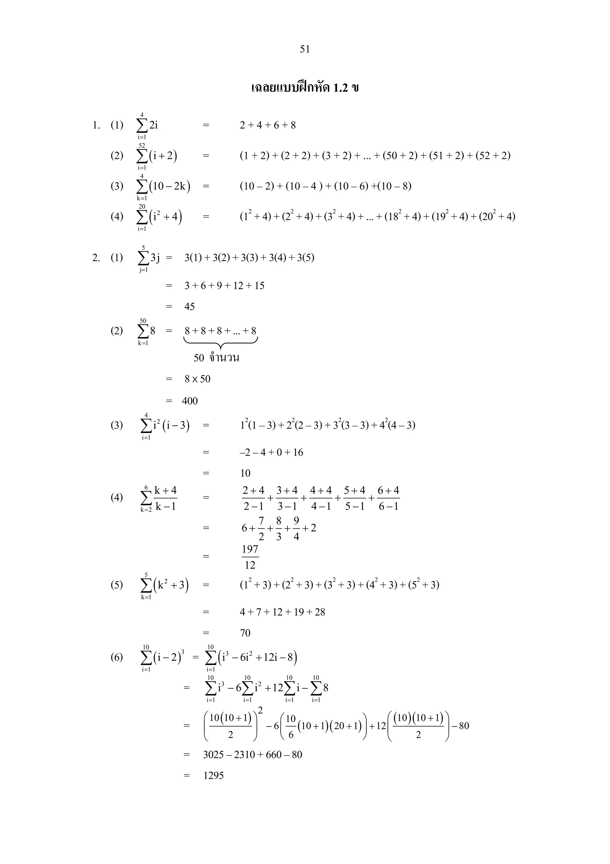 51

                                                        เฉลยแบบฝกหัด 1.2 ข
          4
1. (1) ∑ 2i                      =                2+4+6+8
         i =1
          52
   (2) ∑ ( i + 2 )               =                (1 + 2) + (2 + 2) + (3 + 2) + ... + (50 + 2) + (51 + 2) + (52 + 2)
         i =1
           4
   (3) ∑ (10 − 2k ) =                             (10 – 2) + (10 – 4 ) + (10 – 6) +(10 – 8)
         k =1
          20
   (4) ∑ ( i      2
                      + 4)       =                (12 + 4) + (22 + 4) + (32 + 4) + ... + (182 + 4) + (192 + 4) + (202 + 4)
         i =1

          5
2. (1) ∑ 3j = 3(1) + 3(2) + 3(3) + 3(4) + 3(5)
          j=1

                      = 3 + 6 + 9 + 12 + 15
                      = 45
          50
   (2) ∑ 8            = 8 + 8 + 8 + ... + 8
         k =1

                      50 จํานวน
               = 8 x 50
               = 400
              4
   (3)    ∑ i ( i − 3) =
                  2
                                12(1 – 3) + 22(2 – 3) + 32(3 – 3) + 42(4 – 3)
          i =1

                        =       –2 – 4 + 0 + 16
                        =       10
            k+4
              6
                                 2+ 4 3+ 4 4+ 4 5+ 4 6+ 4
   (4)    ∑             =              +       +        +        +
          k =2    k −1                            2 −1 3 −1 4 −1                 5 −1   6 −1
                                                      7 8 9
                                 =                6+ + + +2
                                                      2 3 4
                                                  197
                                 =
                                                   12
              5
   (5)    ∑(k
          k =1
                      2
                          + 3)   =                (12 + 3) + (22 + 3) + (32 + 3) + (42 + 3) + (52 + 3)
                                 =                4 + 7 + 12 + 19 + 28
                                 =                70
           10                    10
   (6)    ∑ (i − 2) = ∑ (i                      − 6i 2 + 12i − 8 )
                            3               3

          i =1                   i =1
                                 10                10         10          10
                             = ∑i       3
                                            − 6∑ i 2 + 12∑ i − ∑ 8
                                 i =1              i =1       i =1        i =1
                                                          2
                                 ⎛ 10 (10 + 1) ⎞     ⎛ 10                ⎞      ⎛ (10 )(10 + 1) ⎞
                             =   ⎜             ⎟ − 6 ⎜ (10 + 1)( 20 + 1) ⎟ + 12 ⎜               ⎟ − 80
                                 ⎝      2      ⎠     ⎝6                  ⎠      ⎝       2       ⎠
                             = 3025 – 2310 + 660 – 80
                             = 1295
 