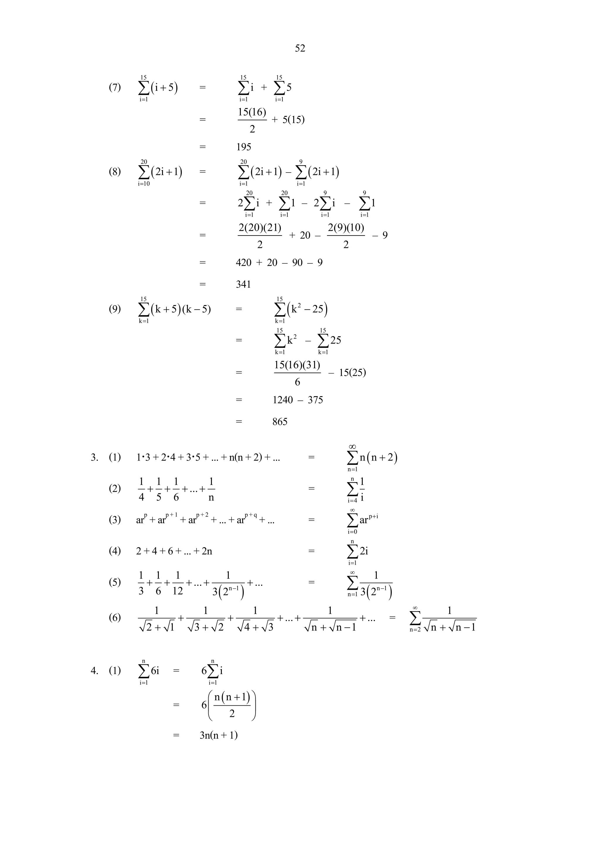52
             15                               15              15
    (7)     ∑ ( i + 5)        =               ∑i         + ∑5
             i =1                             i =1            i =1

                                              15(16)
                              =                              + 5(15)
                                                     2
                              =               195
             20                               20                            9
    (8)     ∑ ( 2i + 1)       =               ∑ ( 2i + 1) – ∑ ( 2i + 1)
            i =10                             i =1                         i =1
                                                 20             20                      9                9
                              =               2∑ i           + ∑1 – 2 ∑ i – ∑1
                                                  i =1          i =1                   i =1             i =1

                                              2(20)(21)                                     2(9)(10)
                              =                                        + 20 –                                  –9
                                                         2                                      2
                              =               420 + 20 – 90 – 9
                              =               341
             15                                               15
    (9)     ∑ ( k + 5) (k − 5)
            k =1
                                              =               ∑(k
                                                              k =1
                                                                           2
                                                                                − 25 )
                                                              15                      15
                                              =               ∑ k – ∑ 25
                                                                       2

                                                              k =1                    k =1

                                                              15(16)(31)
                                              =                                              – 15(25)
                                                                        6
                                              =              1240 – 375
                                              =              865
                                                                                                 ∞
3. (1) 1⋅3 + 2⋅4 + 3⋅5 + ... + n(n + 2) + ...                                     =             ∑ n ( n + 2)
                                                                                                 n =1
                                                                                                  n
            1 1 1        1                                                                              1
    (2)      + + + ... +                                                          =             ∑i
            4 5 6        n                                                                       i=4
                                                                                                  ∞
    (3) arp + arp + 1 + arp + 2 + ... + arp + q + ...                             =             ∑ ar         p+i

                                                                                                 i =0
                                                                                                   n
    (4) 2 + 4 + 6 + ... + 2n                                                      =             ∑ 2i
                                                                                                 i =1
                                                                                                  ∞
            1 1 1            1                                                                                 1
    (5)      + + + ... +             + ...                                        =             ∑3
            3 6 12       3 ( 2n −1 )                                                             n =1        ( 2n −1 )
                                                                                                                          ∞
                    1          1                     1                                      1                                     1
    (6)                  +                +                   + ... +                                   + ...        = ∑
                  2+ 1       3+ 2                 4+ 3                            n + n −1                               n =2   n + n −1

              n                     n
4. (1)      ∑ 6i =             6∑ i
             i =1                  i =1

                                ⎛ n ( n + 1) ⎞
                        =      6⎜            ⎟
                                ⎝      2     ⎠
                        =     3n(n + 1)
 