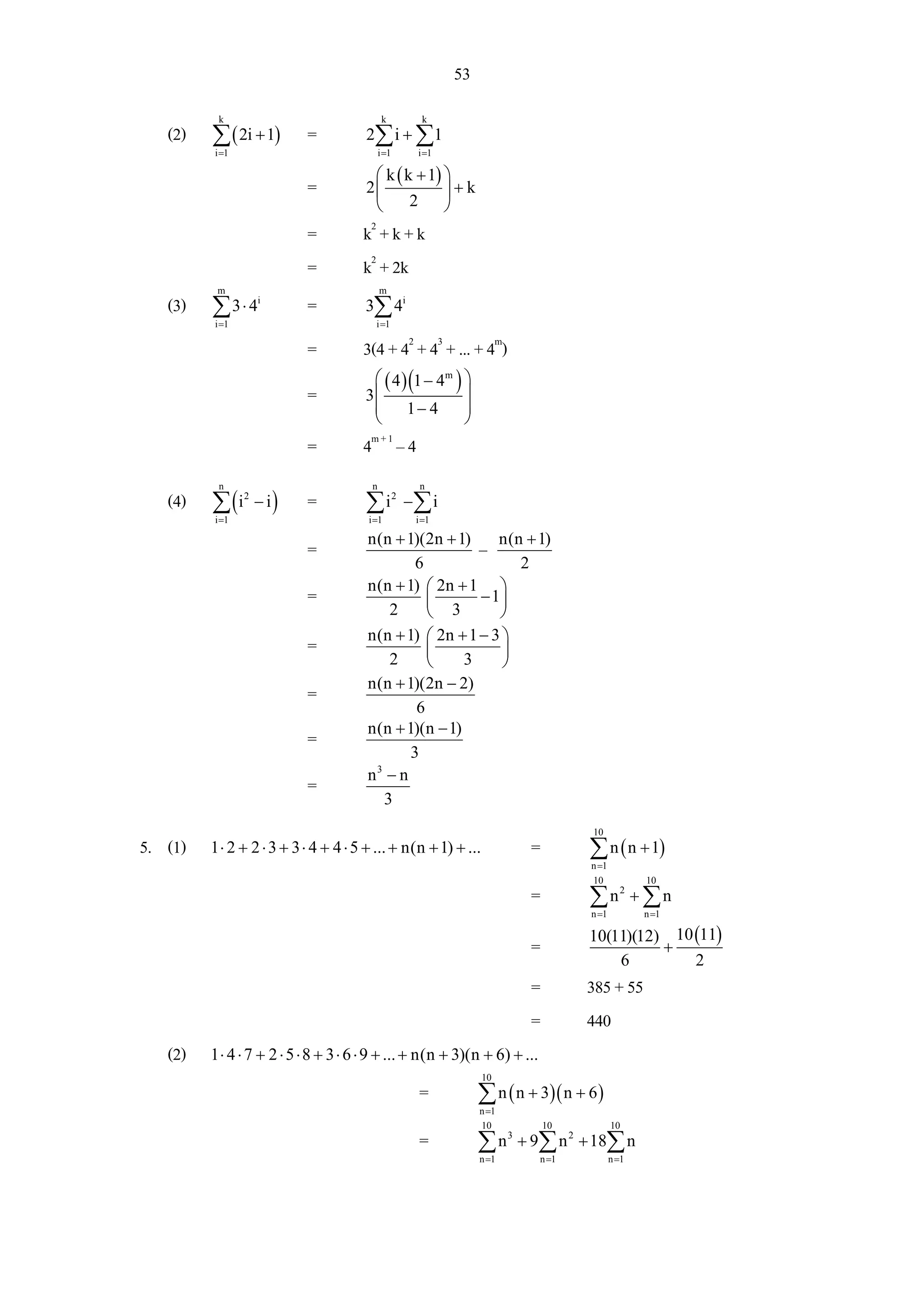 53
          k                                  k      k
   (2)   ∑ ( 2i + 1)       =          2∑ i + ∑ 1
         i =1                               i =1   i =1

                                       ⎛ k ( k + 1) ⎞
                           =          2⎜            ⎟+k
                                       ⎝      2     ⎠
                           =          k2 + k + k
                           =          k2 + 2k
          m                                 m
   (3)   ∑3⋅ 4      i
                           =          3∑ 4i
         i =1                            i =1

                           =          3(4 + 42 + 43 + ... + 4m)
                                       ⎛ ( 4 ) (1 − 4m ) ⎞
                           =          3⎜
                                       ⎜ 1− 4
                                                         ⎟
                                                         ⎟
                                       ⎝                 ⎠
                           =          4m + 1 – 4
          n                             n           n
   (4)   ∑ (i
         i =1
                2
                    − i)   =          ∑ i 2 −∑ i
                                       i =1        i =1

                                       n(n + 1)(2n + 1)
                           =                             – n(n + 1)
                                               6               2
                                       n(n + 1) ⎛ 2n + 1 ⎞
                           =                     ⎜ 3 − 1⎟
                                           2     ⎝          ⎠
                                       n(n + 1) ⎛ 2n + 1 − 3 ⎞
                           =                     ⎜           ⎟
                                           2     ⎝     3     ⎠
                                       n(n + 1)(2n − 2)
                           =
                                               6
                                       n(n + 1)(n − 1)
                           =
                                              3
                                       n −n
                                        3
                           =
                                          3
                                                                                  10
5. (1)   1 ⋅ 2 + 2 ⋅ 3 + 3 ⋅ 4 + 4 ⋅ 5 + ... + n(n + 1) + ...          =          ∑ n ( n + 1)
                                                                                  n =1
                                                                                  10            10
                                                                       =          ∑n + ∑n  2

                                                                                  n =1          n =1

                                                                                  10(11)(12) 10 (11)
                                                                       =                    +
                                                                                      6         2
                                                                       =          385 + 55
                                                                       =          440
   (2)   1 ⋅ 4 ⋅ 7 + 2 ⋅ 5 ⋅ 8 + 3 ⋅ 6 ⋅ 9 + ... + n(n + 3)(n + 6) + ...
                                                                10
                                                   =           ∑ n ( n + 3)( n + 6 )
                                                               n =1
                                                               10          10            10
                                                   =           ∑ n 3 + 9∑ n 2 + 18∑ n
                                                               n =1        n =1          n =1
 