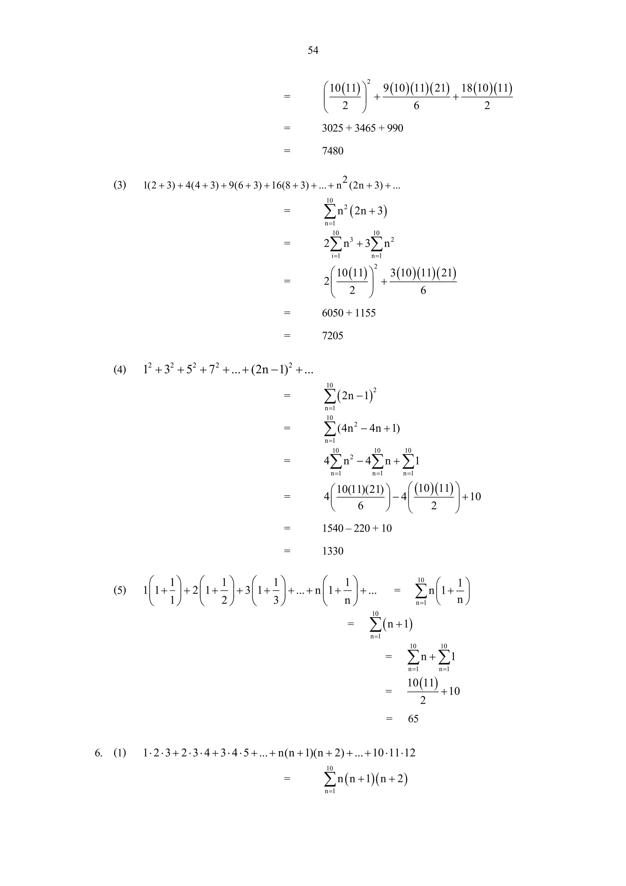 54

                                                             ⎛ 10 (11) ⎞ 9 (10 )(11)( 21) 18 (10 )(11)
                                                                                2

                                                 =           ⎜         ⎟ +               +
                                                             ⎝ 2 ⎠               6             2
                                                 =           3025 + 3465 + 990
                                                 =           7480

   (3)                                                       2
         1(2 + 3) + 4(4 + 3) + 9(6 + 3) + 16(8 + 3) + ... + n (2n + 3) + ...
                                                             10
                                                 =           ∑ n ( 2n + 3)
                                                                      2

                                                             n =1
                                                                10                  10
                                                 =           2∑ n 3 + 3∑ n 2
                                                               i =1                 n =1

                                                              ⎛ 10 (11) ⎞ 3 (10 )(11)( 21)
                                                                                    2

                                                 =           2⎜         ⎟ +
                                                              ⎝ 2 ⎠               6
                                                 =           6050 + 1155
                                                 =           7205

   (4)   12 + 32 + 52 + 7 2 + ... + (2n − 1) 2 + ...
                                                             10
                                                 =           ∑ ( 2n − 1)
                                                                                    2

                                                             n =1
                                                             10
                                                 =           ∑ (4n         2
                                                                               − 4n + 1)
                                                             n =1
                                                                10                  10          10
                                                 =           4∑ n 2 − 4 ∑ n + ∑1
                                                               n =1                 n =1        n =1

                                                              ⎛ 10(11)(21) ⎞    ⎛ (10 )(11) ⎞
                                                 =           4⎜            ⎟ − 4⎜           ⎟ + 10
                                                              ⎝     6      ⎠    ⎝     2     ⎠
                                                 =           1540 – 220 + 10
                                                 =           1330
          ⎛ 1⎞ ⎛ 1 ⎞ ⎛ 1 ⎞                          ⎛ 1⎞
                                                                                               = ∑ n ⎛1 + 1 ⎞
                                                                                                       10
   (5)   1⎜ 1 + ⎟ + 2 ⎜ 1 + ⎟ + 3 ⎜ 1 + ⎟ + ... + n ⎜ 1 + ⎟ + ...                                    ⎜      ⎟
          ⎝ 1⎠ ⎝ 2 ⎠ ⎝ 3 ⎠                          ⎝ n⎠                                             ⎝ n⎠
                                                                                                       n =1
                                                                                    10
                                                                          = ∑ ( n + 1)
                                                                                 n =1
                                                                                                  10          10
                                                                                           = ∑ n + ∑1
                                                                                                 n =1         n =1

                                                                                                 10 (11)
                                                                                           =                  + 10
                                                                                                        2
                                                                                           = 65

6. (1)   1 ⋅ 2 ⋅ 3 + 2 ⋅ 3 ⋅ 4 + 3 ⋅ 4 ⋅ 5 + ... + n(n + 1)(n + 2) + ... + 10 ⋅ 11 ⋅ 12
                                                             10
                                                 =           ∑ n ( n + 1)( n + 2 )
                                                             n =1
 